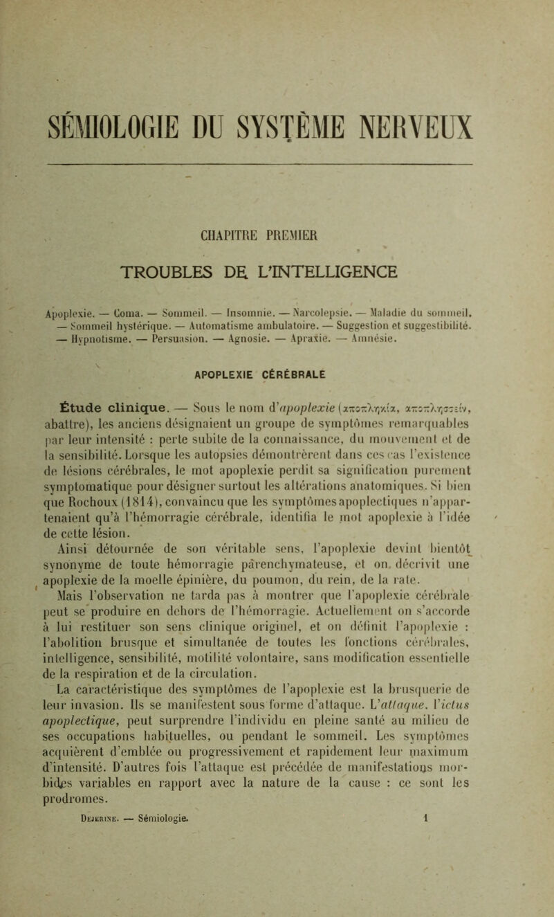 SÉMIOLOGIE DU SYSTÈME NERVEUX CHAPITRE PREMIER TROUBLES DR L’INTELLIGENCE Apoplexie. — Coma. — Sommeil. — Insomnie. — Maicolepsie. — Maladie du sommeil. — Sommeil hystérique. — Automatisme ambulatoire. — Suggestion et suggestibilité. — Hypnotisme. — Persuasion. — Agnosie. — Apraxie. — Amnésie. APOPLEXIE CÉRÉBRALE Étude clinique. — Sous le nom d'apoplexie {x-z-X-ç/Sz, x-z-Xr^z-it, abattre), les anciens désignaient un groupe de symptômes remarquables par leur intensité : perte subite de la connaissance, du mouvement et de la sensibilité. Lorsque les autopsies démontrèrent dans ces cas l'existence de lésions cérébrales, le mot apoplexie perdit sa signification purement symptomatique pour désigner surtout les altérations anatomiques. Si bien que Rochoux (1814), convaincu que les symptômes apoplectiques n’appar- tenaient qu’à l’hémorragie cérébrale, identifia le mot apoplexie à l’idée de cette lésion. Ainsi détournée de son véritable sens, l’apoplexie devint bientôt synonyme de toute hémorragie parenchymateuse, et on décrivit une apoplexie de la moelle épinière, du poumon, du rein, de la rate. Mais l’observation ne tarda pas à montrer que l’apoplexie cérébrale peut se produire en dehors de l’hémorragie. Actuellement on s’accorde à lui restituer son sens clinique originel, et on définit l’apoplexie : l’abolition brusque et simultanée de toutes les fonctions cérébrales, intelligence, sensibilité, motilité volontaire, sans modification essentielle de la respiration et de la circulation. La caractéristique des symptômes de l’apoplexie est la brusquerie de leur invasion. Us se manifestent sous forme d’attaque. L'attaque, l'ictus apoplectique, peut surprendre l’individu en pleine santé au milieu de ses occupations habituelles, ou pendant le sommeil. Les symptômes acquièrent d’emblée ou progressivement et rapidement leur maximum d’intensité. D’autres fois l’attaque est précédée de manifestations mor- bides variables en rapport avec la nature de la cause : ce sont les prodromes.