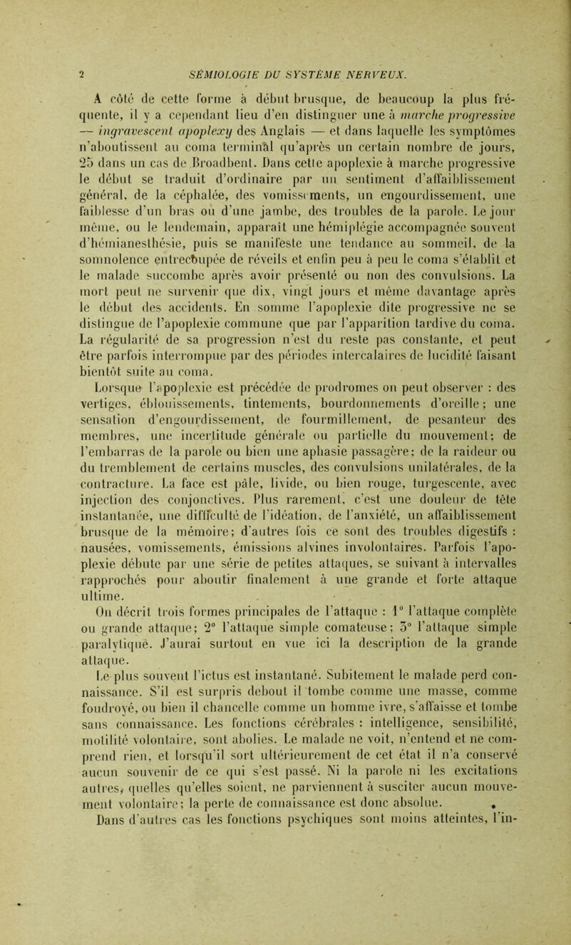 A côté de cette (orme à début brusque, de beaucoup la plus fré- quente, il y a cependant lieu d’en distinguer une à marche progressive — ingravescent apoplexy des Anglais — et dans laquelle les symptômes n’aboutissent au coma terminal qu’après un certain nombre de jours, 25 dans un cas de Broadbent. Dans cette apoplexie à marche progressive le début se traduit d’ordinaire par un sentiment d’affaiblissement général, de la céphalée, des vomissements, un engourdissement, une faiblesse d’un bras ou d’une jambe, des troubles de la parole. Le jour même, ou le lendemain, apparaît une hémiplégie accompagnée souvent d’hémianesthésie, puis se manifeste une tendance au sommeil, de la somnolence entrecoupée de réveils et enfin peu à peu le coma s’élablil et le malade succombe après avoir présenté ou non des convulsions. La mort peut 11e survenir que dix, vingt jours et même davantage après le début des accidents. En somme l’apoplexie dite progressive ne se distingue de l’apoplexie commune que par l’apparition tardive du coma. La régularité de sa progression n’est du reste pas constante, et peut être parfois interrompue par des périodes intercalaires de lucidité faisant bientôt suite au coma. Lorsque l’apoplexie est précédée de prodromes ou peut observer : des vertiges, éblouissements, tintements, bourdonnements d’oreille; une sensation d’engourdissement, de fourmillement, de pesanteur des membres, une incertitude générale ou partielle du mouvement; de l’embarras de la parole ou bien une aphasie passagère; de la raideur ou du tremblement de certains muscles, des convulsions unilatérales, de la contracture. La face est pâle, livide, ou bien rouge, turgescente, avec injection des conjonctives. Plus rarement, c’est une douleur de tète instantanée, une difffculté de l'idéation, de l’anxiété, un affaiblissement brusque de la mémoire; d’autres fois ce sont des troubles digestifs : nausées, vomissements, émissions alvines involontaires. Parfois l’apo- plexie débute par une série de petites attaques, se suivant à intervalles rapprochés pour aboutir finalement à une grande et forte attaque ultime. O11 décrit trois formes principales de l’attaque : 1° l’attaque complète ou grande attaque; 2° l’attaque simple comateuse; 3° l’attaque simple paralytique. J’aurai surtout en vue ici la description de la grande attaque. Le plus souvent l’ictus est instantané. Subitement le malade perd con- naissance. S’il est surpris debout il tombe comme une masse, comme foudroyé, ou bien il chancelle comme un homme ivre, s’affaisse et tombe sans connaissance. Les fonctions cérébrales : intelligence, sensibilité, motilité volontaire, sont abolies. Le malade ne voit, n’entend et ne com- prend rien, et lorsqu’il sort ultérieurement de cet état il n’a conservé aucun souvenir de ce qui s’est passé. Ni la parole ni les excitations autres, quelles qu’elles soient, ne parviennent à susciter aucun mouve- ment volontaire; la perle de connaissance est donc absolue. . Dans d'autres cas les fonctions psychiques sont moins atteintes, l’in-