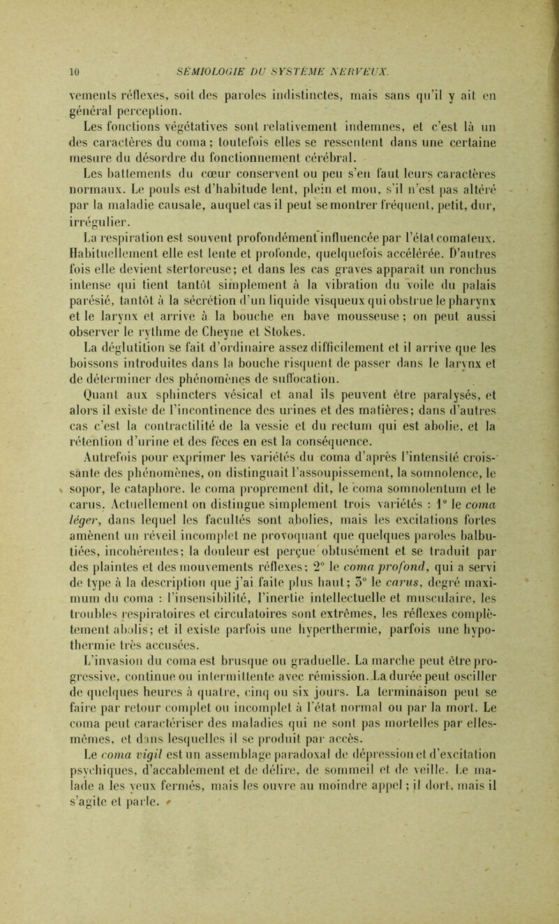 vements réflexes, soit des paroles indistinctes, mais sans qu’il y ait en général perception. Les fonctions végétatives sont relativement indemnes, et c’est là un des caractères du coma; toutefois elles se ressentent dans une certaine mesure du désordre du fonctionnement cérébral. Les battements du cœur conservent ou peu s’eu faut leurs caractères normaux. Le pouls est d’habitude lent, plein et mou, s'il n’est pas altéré par la maladie causale, auquel cas il peut se montrer fréquent, petit, dur, irrégulier. La respiration est souvent profondément influencée par l’état comateux. Habituellement elle est lente et profonde, quelquefois accélérée. D’autres fois elle devient stertoreuse; et dans les cas graves apparait un ronchus intense qui tient tantôt simplement à la vibration du voile du palais parésié, tantôt à la sécrétion d’un liquide visqueux qui obstrue le pharynx et le larynx et arrive à la bouche en bave mousseuse ; on peut aussi observer le rythme de Cdieyne et Stokes. La déglutition se fait d’ordinaire assez difficilement et il arrive que les boissons introduites dans la bouche risquent de passer dans le larynx et de déterminer des phénomènes de suffocation. Quant aux sphincters vésical et anal ils peuvent être paralysés, et alors il existe de l’incontinence des urines et des matières; dans d’autres cas c’est la contractilité de la vessie et du rectum qui est abolie, et la rétention d’urine et des fèces en est la conséquence. Autrefois pour exprimer les variétés du coma d’après l’intensité crois- sante des phénomènes, on distinguait l’assoupissement, la somnolence, le sopor, le cataphore. le coma proprement dit, le coma somnolentum et le carus. Actuellement on distingue simplement trois variétés : lu le coma léger, dans lequel les facultés sont abolies, mais les excitations fortes amènent un réveil incomplet ne provoquant que quelques paroles balbu- tiées, incohérentes; la douleur est perçue obtusément et se traduit par des plaintes et des mouvements réflexes; 2° le coma profond, qui a servi de type à la description que j’ai faite plus haut; 5° le carus, degré maxi- mum du coma : l’insensibilité, l’inertie intellectuelle et musculaire, les troubles respiratoires et circulatoires sont extrêmes, les réflexes complè- tement abolis; et il existe parfois une hyperthermie, parfois une hypo- thermie très accusées. L’invasion du coma est brusque ou graduelle. Lamarche peut être pro- gressive, continue ou intermittente avec rémission.la durée peut osciller de quelques heures à quatre, cinq ou six jours. La terminaison peut se faire par retour complet ou incomplet à l'état normal ou par la mort. Le coma peut caractériser des maladies qui ne sont pas mortelles par elles- mêmes, et dans lesquelles il se produit par accès. Le coma vigil est un assemblage paradoxal de dépression et d’excitation psychiques, d’accablement et de délire, de sommeil et de veille. Le ma- lade a les yeux fermés, mais les ouvre au moindre appel ; il dort, mais il s’agite et parle. *