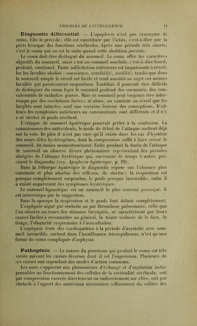 Diagnostic différentiel. — L’apoplexie ifcsl pas synonyme de coma. Elle le précède; elle est constituée par Eiclus, c’est-à-dire par la perle brusque des fondions cérébrales. Après une période très courte, c’est le coma qui en est la suite quand cette abolition persiste. Le coma doit être distingué du sommeil. Le coma offre les caractères objectifs du sommeil, mais c’est un sommeil morbide, c’est-à-dire lourd, profond, continuel. Toute sollicitation extérieure est impuissante à réveil- ler les facultés abolies : conscience, sensibilité, motilité; tandis que dans le sommeil simple le réveil est facile et rend aussitôt au sujet ces mêmes facultés qui paraissaient suspendues. Toutefois il pourrait être difficile de distinguer du coma léger le sommeil profond des surmenés, des con- valescents de maladies graves. Mais ce sommeil peut toujours être inter- rompu par des excitations fortes ; et alors, on constate au réveil que les facultés sont intactes, sauf une certaine lenteur des conceptions. D'ail- leurs les symptômes antérieurs ou concomitants sont différents et il n’y a ni stertor ni pouls cérébral. L’attaque de sommeil hystérique pourrait prêter à la confusion. La connaissance des antécédents, le mode de début de l’attaque mettent déjà sur la voie. De plus il n’est pas rare qu’il existe dans les cas d’hystérie des zones dites hystérogènes, dont la compression suffit à faire cesser le sommeil, du moins momentanément. Enfin pendant la durée de l'attaque de sommeil on observe divers phénomènes rep'ésentant des périodes abrégées de l’attaque hystérique qui, survenant de temps à autre, pré- cisent le diagnostic (voy. Apoplexie hystérique, p. ‘29). Dans la léthargie hystérique le diagnostic repose sur l’absence plus constante et plus absolue des réflexes, de stertor; la respiration est presque complètement suspendue, le pouls presque insensible; enfin il a existé auparavant des symptômes hystériques. Le sommeil hypnotique est un sommeil le plus souvent provoqué. Il est interrompu par la suggestion. Dans la syncope la respiration et le pouls font défaut complètement. L'asphyxie aiguë par embolie ou par thrombose pulmonaire, celle que l’on observe au cours des sténoses laryngées, se caractérisent par leurs causes faciles à reconnaître en général, la teinte violacée de la face, le tirage, l’obscurité respiratoire à l’auscultation. L asphyxie lente des cardiopathies à la période d’asystolie avec som- meil invincible, surtout dans l’insuffisance tricuspidienne, n’est qu’une forme de coma compliquée d’asphvxie. Pathogénie. — La nature du processus qui produit le coma est très variée suivant les causes diverses dont il est l’expression. Plusieurs de ces causes ont cependant des modes d’action communs. Les unes s’opposent aux phénomènes d’échange et d’oxydation indis- pensables au fonctionnement des cellules de la eorticalilé cérébrale, soit par compression exercée directement ou indirectement sur elles, soit par obstacle à l’apport des matériaux nécessaires (effacement du calibre des