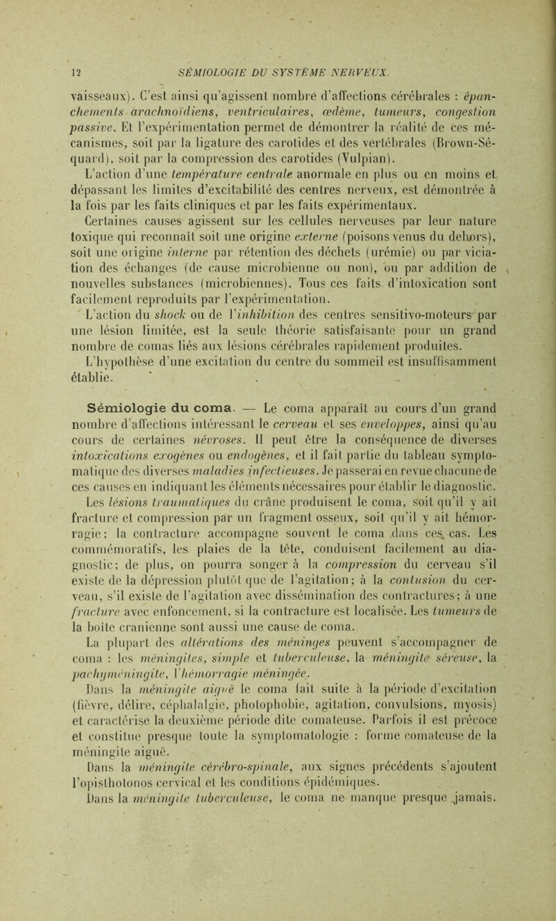 vaisseaux). C’est ainsi qu’agissent nombre d’affections cérébrales : épan- chements arachnoïdiens, ventriculaires, œdème, tumeurs, congestion passive. Et l’expérimentation permet de démontrer la réalité de ces mé- canismes, soit par la ligature des carotides et des vertébrales (Brown-Sé- quard), soit par la compression des carotides (Vulpian). L’action d’une température centrale anormale en plus ou en moins et dépassant les limites d’excitabilité des centres nerveux, est démontrée à la fois par les faits cliniques et par les faits expérimentaux. Certaines causes agissent sur les cellules nerveuses par leur nature toxique qui reconnaît soit une origine externe (poisons venus du dehors), soit une origine interne par rétention des déchets (urémie) ou par vicia- tion des échanges (de cause microbienne ou non), ou par addition de t nouvelles substances (microbiennes). Tous ces faits d’intoxication sont facilement reproduits par l’expérimentation. L’action du shock ou de Yinhibition des centres sensitivo-motcurs par une lésion limitée, est la seule théorie satisfaisante pour un grand nombre de comas liés aux lésions cérébrales rapidement produites. L’hypothèse d’une excitation du centre du sommeil est insuffisamment établie. Sémiologie du coma. — Le coma apparaît au cours d’un grand nombre d’affections intéressant le cerveau et ses enveloppes, ainsi qu’au cours de certaines névroses. Il peut être la conséquence de diverses intoxications exogènes ou endogènes, et il fait partie du tableau sympto- matique des diverses maladies infectieuses. Je passerai en revue chacune de ces causes en indiquant les éléments nécessaires pour établir le diagnostic. Les lésions traumatiques du crâne produisent le coma, soit qu’il y ait fracture et compression par un fragment osseux, soit qu’il y ait hémor- ragie; la contracture accompagne souvent le coma dans ces. cas. Les commémoratifs, les plaies de la tête, conduisent facilement au dia- gnostic; de plus, on pourra songer à la compression du cerveau s’il existe de la dépression plutôt que de l’agitation; à la contusion du cer- veau, s’il existe de l’agitation avec dissémination des contractures; à une fracture avec enfoncement, si la contracture est localisée. Les tumeurs de la boite crânienne sont aussi une cause de coma. La plupart des altérations des méninges peuvent s’accompagner de coma : les méningites, simple et tuberculeuse, la méningite séreuse, la pachyméningite, I hémorragie méningée. Dans la méningite aiguë le coma lait suite à la période d’excitation (fièvre, délire, céphalalgie, photophobie, agitation, convulsions, myosis) et caractérise la deuxième période dite comateuse. Parfois il est précoce et constitue presque toute la symptomatologie : forme comateuse de la méningite aiguë. Dans la méningite cérébro-spinale, aux signes précédents s’ajoutent l’opisthotonos cervical et les conditions épidémiques. Dans la méningite tuberculeuse, le coma ne manque presque jamais.