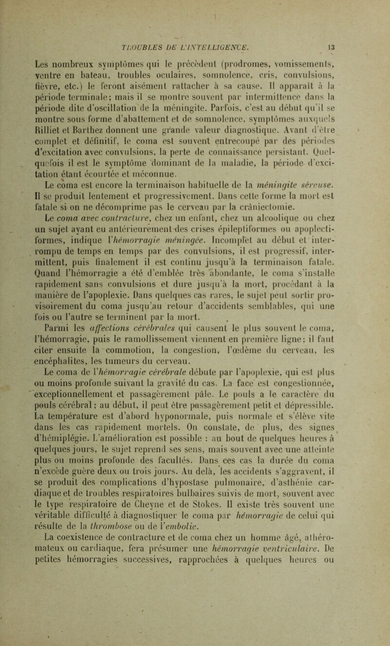 Les nombreux symptômes qui le précèdent (prodromes, vomissements, ventre en bateau, troubles oculaires, somnolence, cris, convulsions, fièvre, etc.) le feront aisément rattacher à sa cause. Il apparaît à la période terminale; mais il se montre souvent par intermittence dans la période dite d’oscillation de la méningite. Parfois, c’est au début qu'il se montre sous forme d’abattement et de somnolence, symptômes auxquels Rilliet et Barthez donnent une grande valeur diagnostique. Avant d'être complet et définitif, le coma est souvent entrecoupé par des périodes d’excitation avec convulsions, la perte de connaissance persistant. Quel- quefois il est le symptôme dominant de la maladie, la période d'exci- tation étant écourtée et méconnue. Le coma est encore la terminaison habituelle de la méningite séreuse. Il se produit lentement et progressivement. Dans cette forme la mort est fatale si on ne décomprime pas le cerveau par la craniectomie. Le coma avec contracture, chez un enfant, chez un alcoolique ou chez un sujet ayant eu antérieurement des crises épileptiformes ou apoplecti- formes, indique Y hémorragie méningée. Incomplet au début et inter- rompu de temps en temps par des convulsions, il est progressif, inter- mittent, puis finalement il est continu jusqu’à la terminaison fatale. Quand l’hémorragie a été d’emblée très abondante, le coma s’installe rapidement sans convulsions et dure jusqu’à la mort, procédant à la manière de l’apoplexie. Dans quelques cas rares, le sujet peut sortir pro- visoirement du coma jusqu’jm retour d’accidents semblables, qui une fois ou l’autre se terminent par la mort. Parmi les affections cérébrales qui causent le plus souvent le coma, l’hémorragie, puis le ramollissement viennent en première ligne; il faut citer ensuite la commotion, la congestion, l’œdème du cerveau, les encéphalites, les tumeurs du cerveau. Le coma de Y hémorragie cérébrale débute par l’apoplexie, qui est plus ou moins profonde suivant la gravité du cas. La face est congestionnée, exceptionnellement et passagèrement pâle. Le pouls a le caractère du pouls cérébral; au début, il peut être passagèrement petit et dépressible. La température est d’abord hyponormale, puis normale et s’élève vite dans les cas rapidement mortels. On constate, de plus, îles signes d'hémiplégie. L’amélioration est possible : au bout de quelques heures à quelques jours, le sujet reprend ses sens, mais souvent avec une atteinte plus ou moins profonde des facultés. Dans ces cas la durée du coma n’excède guère deux ou trois jours. Au delà, les accidents s’aggravent, il se produit des complications d’hypostase pulmonaire, d’asthénie car- diaque et de troubles respiratoires bulbaires suivis de mort, souvent avec le type respiratoire de Cheyne et de Stokes. 11 existe très souvent une véritable difficulté à diagnostiquer le coma par hémorragie de celui qui résulte de la thrombose ou de Yembolie. La coexistence de contracture et de coma chez un homme âgé, athéro- mateux ou cardiaque, fera présumer une hémorragie ventriculaire. De petites hémorragies successives, rapprochées à quelques heures ou