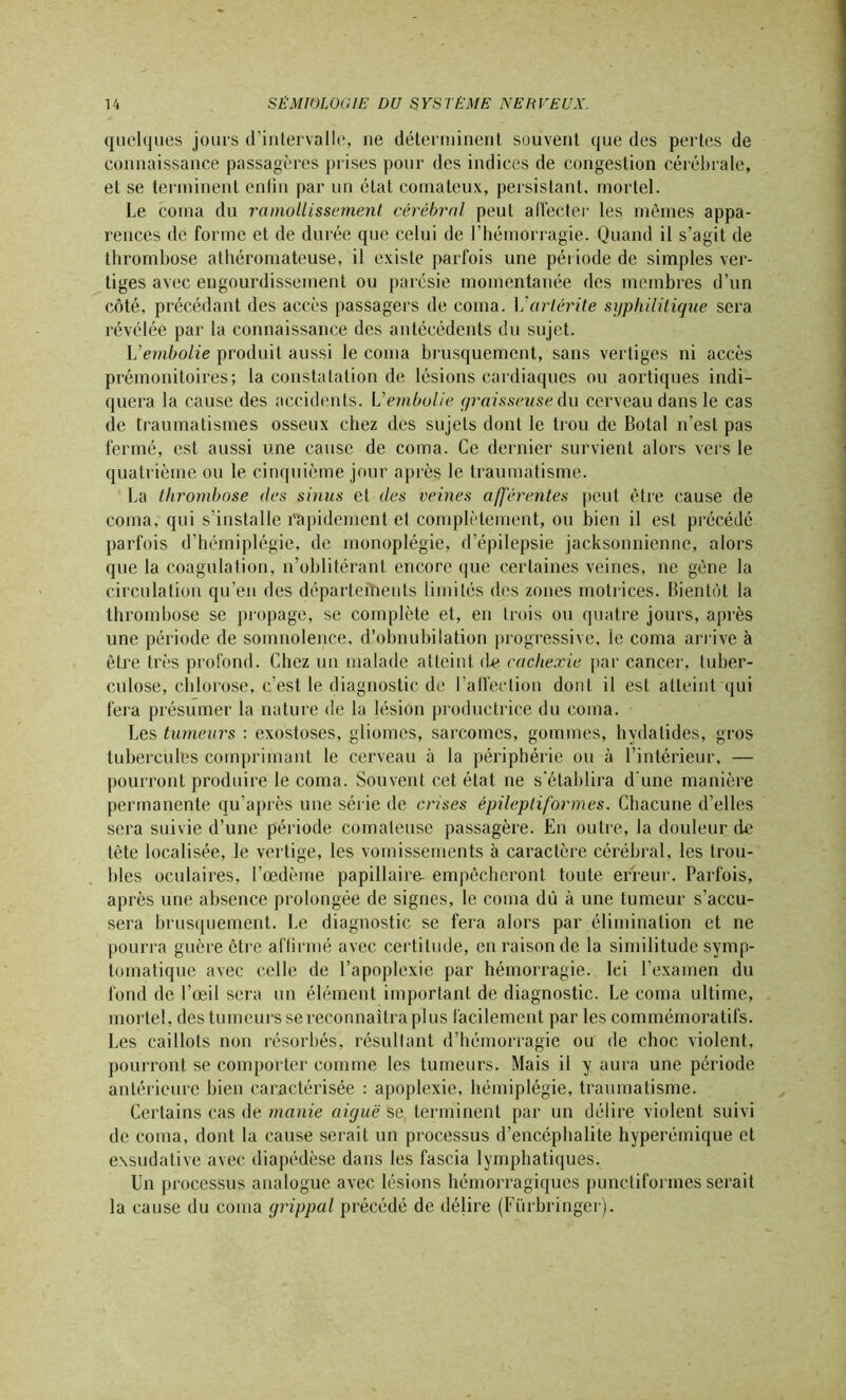 quelques jours d’intervalle, ne déterminent souvent que des pertes de connaissance passagères prises pour des indices de congestion cérébrale, et se terminent enfin par un état comateux, persistant, mortel. Le coma du ramollissement cérébral peut affecter les mêmes appa- rences de forme et de durée que celui de l’hémorragie. Quand il s’agit de thrombose athéromateuse, il existe parfois une période de simples ver- tiges avec engourdissement ou parésie momentanée des membres d’un côté, précédant des accès passagers de coma. Vari&rite syphilitique sera révélée par la connaissance des antécédents du sujet. L’embolie produit aussi le coma brusquement, sans vertiges ni accès prémonitoires; la constatation de lésions cardiaques ou aortiques indi- quera la cause des accidents. L'embolie graisseuse du cerveau dans le cas de traumatismes osseux chez des sujets dont le trou de Botal n’est pas fermé, est aussi une cause de coma. Ce dernier survient alors vers le quatrième ou le cinquième jour après le traumatisme. La thrombose des sinus et des veines afférentes peut être cause de coma, qui s’installe rapidement et complètement, ou bien il est précédé parfois d’hémiplégie, de monoplégie, d’épilepsie jacksonnienne, alors que la coagulation, n’oblitérant encore que certaines veines, ne gène la circulation qu’en des départements limités des zones motrices. Bientôt la thrombose se propage, se complète et, en trois ou quatre jours, après une période de somnolence, d’obnubilation progressive, le coma arrive à être très profond. Chez un malade atteint d-e cachexie par cancer, tuber- culose, chlorose, c’est le diagnostic de l'affection dont il est atteint qui fera présumer la nature de la lésion productrice du coma. Les tumeurs : exostoses, gliomes, sarcomes, gommes, hvdatides, gros tubercules comprimant le cerveau à la périphérie ou à l’intérieur, — pourront produire le coma. Souvent cet état ne s'établira d une manière permanente qu’après une série de enses épileptiformes. Chacune d’elles sera suivie d’une période comateuse passagère. En outre, la douleur de tète localisée, le vertige, les vomissements à caractère cérébral, les trou- bles oculaires, l’œdème papillaire- empêcheront toute erreur. Parfois, après une absence prolongée de signes, le coma dû à une tumeur s’accu- sera brusquement. Le diagnostic se fera alors par élimination et ne pourra guère être affirmé avec certitude, en raison de la similitude symp- tomatique avec celle de l’apoplexie par hémorragie. Ici l’examen du fond de l’œil sera un élément important de diagnostic. Le coma ultime, mortel, des tumeurs se reconnaîtra plus facilement par les commémoratifs. Les caillots non résorbés, résultant d’hémorragie ou de choc violent, pourront se comporter comme les tumeurs. Mais il y aura une période antérieure bien caractérisée : apoplexie, hémiplégie, traumatisme. Certains cas de manie aiguë se. terminent par un délire violent suivi de coma, dont la cause serait un processus d’encéphalite hyperémique et exsudative avec diapédèse dans les fascia lymphatiques. Un processus analogue avec lésions hémorragiques punctiformes serait la cause du coma grippal précédé de délire (Fürbringer).