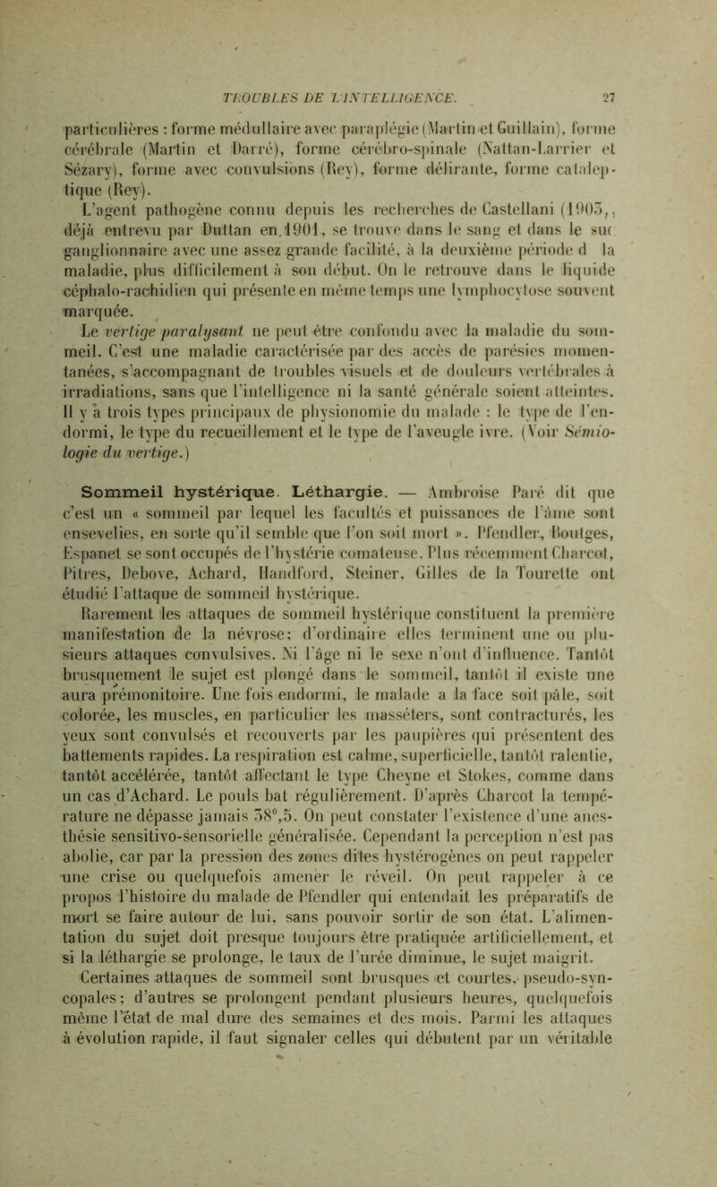 particulières : forme médullaire avec paraplégie (Martin et Guillain), forme cérébrale (Martin et Darré), forme cérébro-spinale (Nattan-Larrier et Sézary), forme avec convulsions (Rey), forme délirante, forme catalep- tique (Rey). L’agent pathogène connu depuis les recherches de Castellani (1003,. déjà entrevu par Duttan en.1901, se trouve dans le sang et dans le *u< ganglionnaire avec une assez grande facilité, à la deuxième période d la maladie, plus difficilement à son début. On le retrouve dans le liquide céphalo-rachidien qui présente en même temps une lymphocytose souvent marquée. Le vertige paralysant ne peut être confondu avec la maladie du som- meil. C’est une maladie caractérisée par des accès de parésies momen- tanées, s’accompagnant de troubles visuels et de douleurs vertébrales à irradiations, sans que l’intelligence ni la santé générale soient atteintes. 11 y â trois types principaux de physionomie du malade : le type de l’en- dormi, le type du recueillement et le type de l'aveugle ivre. (Voir Sémio- logie du vertige.) Sommeil hystérique. Léthargie. — Ambroise Paré dit que c’est un « sommeil par lequel les facultés et puissances de l ame sont ensevelies, en sorte qu’il semble que l’on soit mort ». Pfendler, Routges, Lspanet se sont occupés de l'hystérie comateuse. Plus récemment Charcot, Pitres, Debove, Achard, Handford, Steiner. Gilles de la Tourelte ont étudié l'attaque de sommeil hystérique. Rarement les attaques de sommeil hystérique constituent la première manifestation de la névrose: d’ordinaire elles terminent une ou plu- sieurs attaques convulsives. Ni l àge ni le sexe n’ont d'influence. Tantôt brusquement le sujet est plongé dans le sommeil, tantôt il existe une aura prémonitoire. Une fois endormi, le malade a la face soil pâle, soit colorée, les muscles, en particulier les masséters, sont contracturés, les yeux sont convulsés et recouverts par les paupières qui présentent des battements rapides. La respiration est calme, superficielle, tantôt ralentie, tantôt accélérée, tantôt affectant le type Cheyne et Stokes, comme dans un cas d’Achard. Le pouls bat régulièrement. D'après Charcot la tempé- rature ne dépasse jamais 58°,5. On peut constater l’existence d’une anes- thésie sensitivo-sensorielle généralisée. Cependant la perception n'est pas abolie, car par la pression des zones dites hystérogènes on peut rappeler une crise ou quelquefois amener le réveil. On peut rappeler à ce propos l’histoire du malade de Pfendler qui entendait les préparatifs de mort se faire autour de lui. sans pouvoir sortir de son état. L'alimen- tation du sujet doit presque toujours être pratiquée artificiellement, et si la léthargie se prolonge, le taux de l'urée diminue, le sujet maigrit. Certaines attaques de sommeil sont brusques et courtes, pseudo-syn- copales; d’autres se prolongent pendant plusieurs heures, quelquefois même l’état de mal dure des semaines et des mois. Parmi les attaques à évolution rapide, il faut signaler celles qui débutent par un véritable