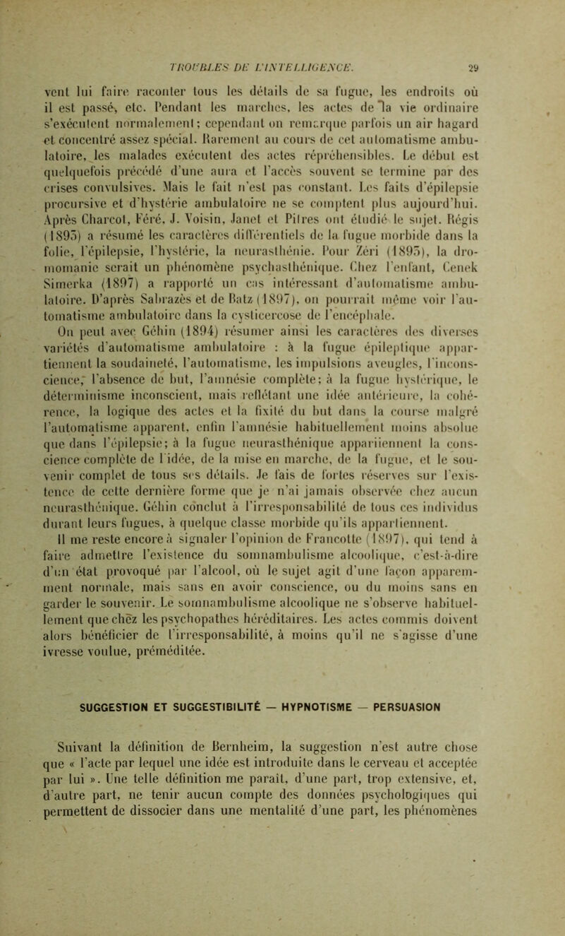 vent lui faire raconter tous les détails de sa fugue, les endroits où il est passé', etc. fendant les marches, les actes de Ha vie ordinaire s’exécutent normalement : cependant on remarque parfois un air hagard et concentré assez spécial. Rarement au cours de cet automatisme ambu- latoire, les malades exécutent des actes répréhensibles. Le début est quelquefois précédé d’une aura et l’accès souvent se termine par des crises convulsives. Mais le fait n’est pas constant. Les faits d’épilepsie procursive et d'hystérie ambulatoire ne se comptent plus aujourd’hui. Après Charcot, Féré, J. Voisin, Janet et Pitres ont étudié le sujet. Régis (1895) a résumé les caractères différentiels de la fugue morbide dans la folie, l’épilepsie, l'hystérie, la neurasthénie. Pour Zéri (1895), la dro- momanie serait un phénomène psychasthénique. Chez l’enfant, Cenek Simcrka (1897) a rapporté un cas intéressant d’automatisme ambu- latoire. D’après Sabrazès et de Batz ( 1897), on pourrait même voir l’au- tomatisme ambulatoire dans la cysticercose de l’encéphale. On peut avec Géhin (1894) résumer ainsi les caractères des diverses variétés d'automatisme ambulatoire : à la fugue épileptique appar- tiennent la soudaineté, l’automatisme, les impulsions aveugles, l'incons- cience,* l'absence de but, l’amnésie complète; à la fugue hystérique, le déterminisme inconscient, mais reflétant une idée antérieure, la cohé- rence, la logique des actes et la fixité du but dans la course malgré l’automatisme apparent, enfin l'amnésie habituellement moins absolue que dans l’épilepsie; à la fugue neurasthénique appariiennenl la cons- cience complète de 1 idée, de la mise en marche, de la fugue, et le sou- venir complet de tous scs détails. Je fais de fortes réserves sur l’exis- tence de celte dernière forme que je n’ai jamais observée chez aucun neurasthénique. Géhin conclut à l’irresponsabilité de tous ces individus durant leurs fugues, à quelque classe morbide qu'ils appartiennent. Il me reste encore à signaler l'opinion de Francotte (1897), qui tend à faire admettre l’existence du somnambulisme alcoolique, c’est-à-dire d’un état provoqué par l'alcool, où le sujet agit d’une façon apparem- ment normale, mais sans en avoir conscience, ou du moins sans en garder le souvenir. Le somnambulisme alcoolique ne s’observe habituel- lement que chez les psychopathes héréditaires. Les actes commis doivent alors bénéficier de l'irresponsabilité, à moins qu’il ne s'agisse d’une ivresse voulue, préméditée. SUGGESTION ET SUGGESTIBILITÉ — HYPNOTISME — PERSUASION Suivant la définition de Bernheim, la suggestion n’est autre chose que « l’acte par lequel une idée est introduite dans le cerveau et acceptée par lui ». Une telle définition me parait, d’une part, trop extensive, et, d’autre part, ne tenir aucun compte des données psychologiques qui permettent de dissocier dans une mentalité d’une part, les phénomènes