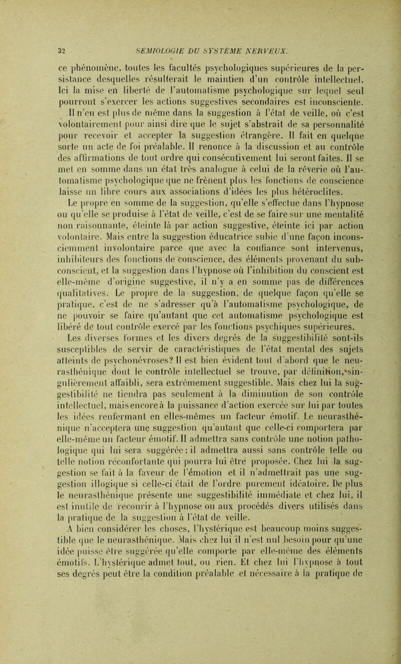ce phénomène, toutes les facultés psychologiques supérieures (le la per- sistance desquelles résulterait le maintien d’un contrôle intellectuel. Ici la mise en liberté de l’automatisme psychologique sur lequel seul pourront s’exercer les actions suggestives secondaires est inconsciente. 11 n’en est plus de même dans la suggestion à l’état de veille, où c’est volontairement pour ainsi dire que le sujet s’abstrait de sa personnalité pour recevoir et accepter la suggestion étrangère. Il fait en quelque sorte un acte de foi préalable. Il renonce à la discussion et au contrôle des affirmations de tout ordre qui consécutivement lui seront faites. Il se met en somme dans un état très analogue à celui de la rêverie où l’au- tomatisme psychologique que ne frènent plus les fonctions de conscience laisse un libre cours aux associations d’idées les plus hétéroclites. Le propre en somme de la suggestion, qu’elle s’effectue dans l’hypnose ou qu’elle se produise à l’état de veille, c’est de se faire sur une mentalité non raisonnante, éteinte là par action suggestive, éteinte ici par action volontaire. Mais entre la suggestion éducatrice subie d’une façon incons- ciemment involontaire parce que avec la confiance sont intervenus, inhibiteurs des fonctions de conscience, des éléments provenant du sub- conscient, et la suggestion dans l’hypnose où l’inhibition du conscient est elle-même d’origine suggestive, il n’y a en somme pas de différences qualitatives. Le propre de la suggestion, de quelque façon qu’elle se pratique, c’est de ne s’adresser qu’à l’automatisme psychologique, de ne pouvoir se faire qu’autant que cet automatisme psychologique est libéré de tout contrôle exercé par les fonctions psychiques supérieures. Les diverses formes et les divers degrés de la suggestibilité sont-ils susceptibles de servir de caractéristiques de l’état mental des sujets atteints de psychonévroses? Il est bien évident tout d'abord que le neu- rasthénique dont le contrôle intellectuel se trouve, par définition,♦sin- gulièrement affaibli, sera extrêmement suggestible. Mais chez lui la sug- gestibilité ne tiendra pas seulement à la diminution de son contrôle intellectuel, maisencoreà la puissance d’action exercée sur lui par toutes les idées renfermant en elles-mêmes un facteur émotif. Le neurasthé- nique n’acceptera une suggestion qu’autant que celle-ci comportera par elle-même un facteur émotif. Il admettra sans contrôle une notion patho- logique qui lui sera suggérée; il admettra aussi sans contrôle telle ou telle notion réconfortante qui pourra lui être proposée. Chez lui la sug- gestion se fait à la faveur de l’émotion et il n’admettrait pas une sug- gestion illogique si celle-ci était de l’ordre purement idéatoire. De plus le neurasthénique présente une suggestibilité immédiate et chez lui, il est inutile de recourir à l’hypnose ou aux procédés divers utilisés dans la pratique de la suggestion à l’état de veille. A bien considérer les choses, l’hystérique est beaucoup moins sugges- tible que le neurasthénique. Mais chez lui il n’est nul besoin pour qu’une idée puisse être suggérée qu’elle comporte par elle-même des éléments émotifs. L’hystérique admet tout, ou rien. Et chez lui l iivpnose a tout ses degrés peut être la condition préalable et nécessaire à la pratique de