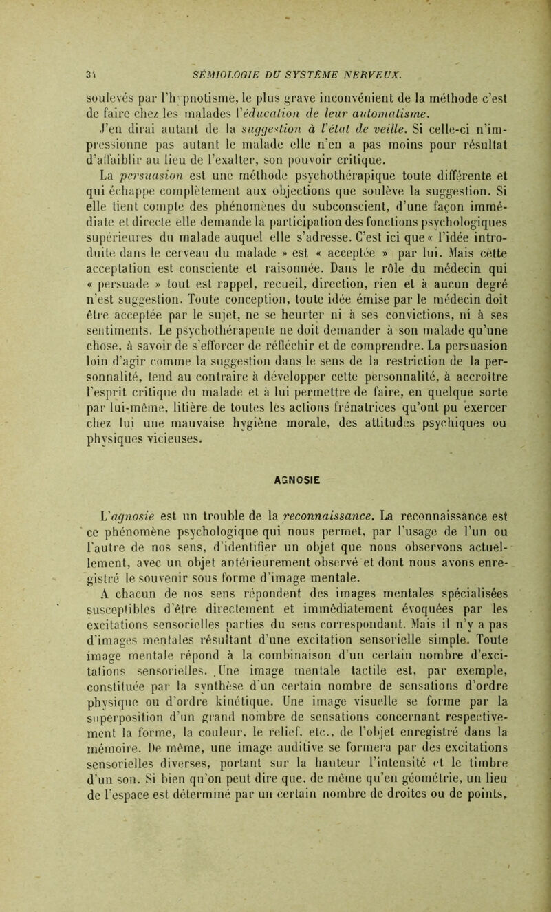 soulevés par l’hypnotisme, le plus grave inconvénient de la méthode c’est de faire chez les malades {'éducation de leur automatisme. .l’en dirai autant de la suggestion à l'état de veille. Si celle-ci n’im- pressionne pas autant le malade elle n’en a pas moins pour résultat d’affaiblir au lieu de l'exalter, son pouvoir critique. La persuasion est une méthode psychothérapique toute différente et qui échappe complètement aux objections que soulève la suggestion. Si elle tient compte des phénomènes du subconscient, d’une façon immé- diate el directe elle demande la participation des fonctions psychologiques supérieures du malade auquel elle s’adresse. C’est ici que « l’idée intro- duite dans le cerveau du malade » est « acceptée » par lui. Mais cette acceptation est consciente et raisonnée. Dans le rôle du médecin qui « persuade » tout est rappel, recueil, direction, rien et à aucun degré n’est suggestion. Toute conception, toute idée émise par le médecin doit être acceptée par le sujet, ne se heurter ni à ses convictions, ni à ses sentiments. Le psychothérapeute ne doit demander à son malade qu’une chose, à savoir de s’efforcer de réfléchir et de comprendre. La persuasion loin d’agir comme la suggestion dans le sens de la restriction de la per- sonnalité, tend au contraire à développer cette personnalité, à accroître l'esprit critique du malade et à lui permettre de faire, en quelque sorte par lui-même, litière de toutes les actions frénatrices qu’ont pu exercer chez lui une mauvaise hygiène morale, des attitudes psychiques ou physiques vicieuses. AGNCSIE L'agnosie est un trouble de la reconnaissance. La reconnaissance est ce phénomène psychologique qui nous permet, par l’usage de l’un ou l’autre de nos sens, d’identifier un objet que nous observons actuel- lement, avec un objet antérieurement observé et dont nous avons enre- gistré le souvenir sous forme d’image mentale. A chacun de nos sens répondent des images mentales spécialisées susceptibles d'être directement et immédiatement évoquées par les excitations sensorielles parties du sens correspondant. Mais il n’y a pas d’images mentales résultant d’une excitation sensorielle simple. Toute image mentale répond à la combinaison d’un certain nombre d’exci- tations sensorielles. .Une image mentale tactile est, par exemple, constituée par la synthèse d’un certain nombre de sensations d’ordre physique ou d’ordre kinétique. Une image visuelle se forme par la superposition d’un grand nombre de sensations concernant respective- ment la forme, la couleur, le relief, etc., de l'objet enregistré dans la mémoire. De même, une image auditive se formera par des excitations sensorielles diverses, portant sur la hauteur l'intensité et le timbre d’un son. Si bien qu’on peut dire que, de même qu’en géométrie, un lieu de l’espace est déterminé par un certain nombre de droites ou de points.