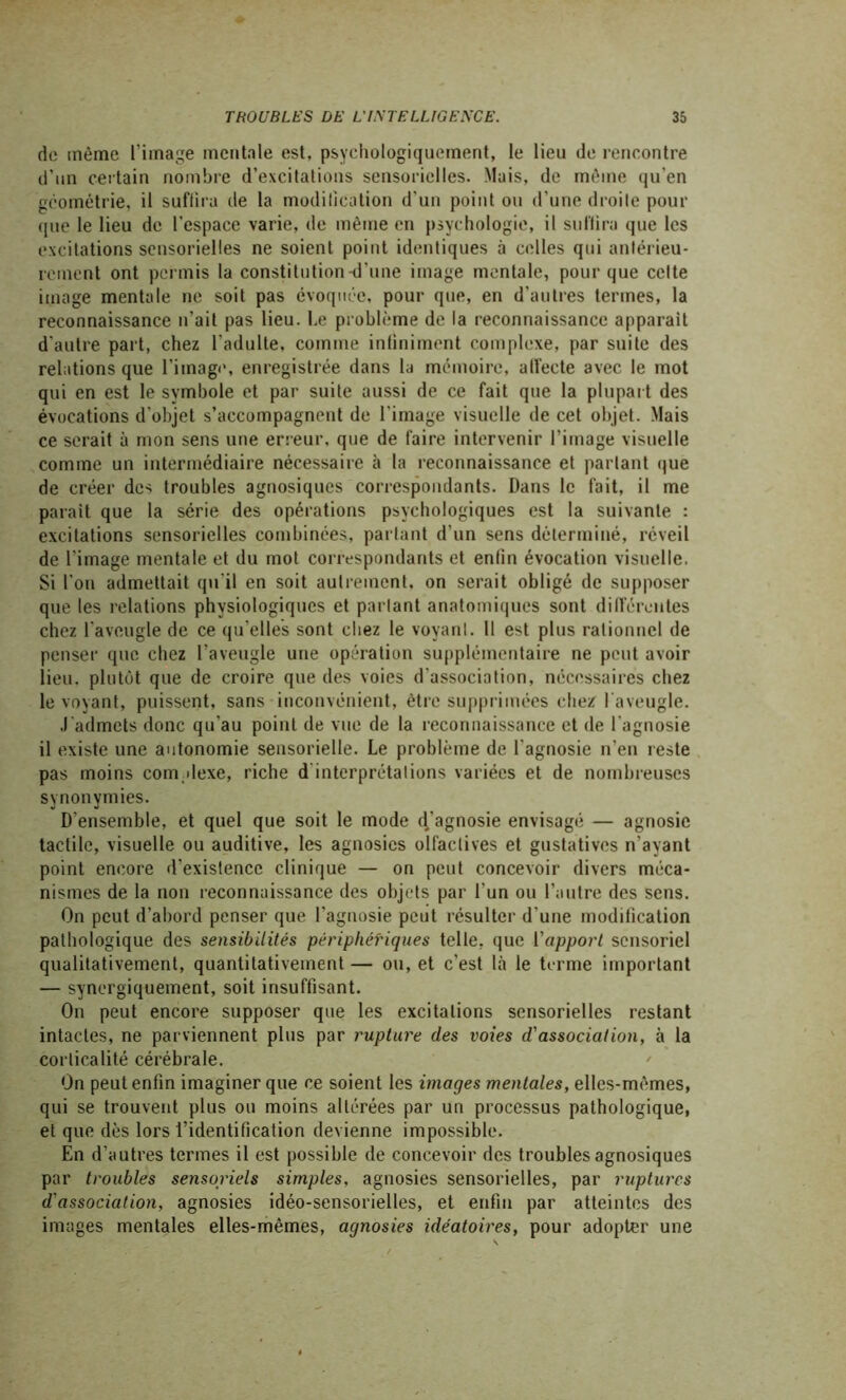 de même l’image mentale est, psychologiquement, le lieu de rencontre d’un certain nombre d’excitations sensorielles. Mais, de même qu’en géométrie, il suffira de la modification d'un point ou d’une droite pour que le lieu de l’espace varie, de même en psychologie, il suffira que les excitations sensorielles ne soient point identiques à celles qui antérieu- rement ont permis la constitution-d’une image mentale, pour que celte image mentale ne soit pas évoquée, pour que, en d’autres termes, la reconnaissance n’ait pas lieu. I.e problème de la reconnaissance apparaît d’autre part, chez l’adulte, comme infiniment complexe, par suite des relations que l'image, enregistrée dans la mémoire, affecte avec le mot qui en est le symbole et par suite aussi de ce fait que la plupart des évocations d’objet s’accompagnent de l’image visuelle de cet objet. Mais ce serait à mon sens une erreur, que de faire intervenir l’image visuelle comme un intermédiaire nécessaire à la reconnaissance et parlant que de créer des troubles agnosiques correspondants. Dans le fait, il me parait que la série des opérations psychologiques est la suivante : excitations sensorielles combinées, partant d’un sens déterminé, réveil de l'image mentale et du mot correspondants et enlin évocation visuelle. Si l’on admettait qu’il en soit autrement, on serait obligé de supposer que les relations physiologiques et parlant anatomiques sont différentes chez l’aveugle de ce qu elles sont chez le voyant. Il est plus rationnel de penser que chez l'aveugle une opération supplémentaire ne peut avoir lieu, plutôt que de croire que des voies d’association, nécessaires chez le voyant, puissent, sans inconvénient, être supprimées chez 1 aveugle. .l'admets donc qu'au point de vue de la reconnaissance et de l’agnosie il existe une autonomie sensorielle. Le problème de l'agnosie n’en reste pas moins complexe, riche d interprétations variées et de nombreuses synonymies. D’ensemble, et quel que soit le mode d#'agnosie envisagé — agnosie tactile, visuelle ou auditive, les agnosies olfactives et gustatives n’ayant point encore d'existence clinique — on peut concevoir divers méca- nismes de la non reconnaissance des objets par l’un ou l’autre des sens. On peut d’abord penser que l’agnosie peut résulter d’une modification pathologique des sensibilités périphériques telle, que l’apport sensoriel qualitativement, quantitativement — ou, et c’est là le terme important — synergiquement, soit insuffisant. On peut encore supposer que les excitations sensorielles restant intactes, ne parviennent plus par rupture des voies d'association, à la corticalité cérébrale. On peut enfin imaginer que ce soient les images mentales, elles-mêmes, qui se trouvent plus ou moins altérées par un processus pathologique, et que dès lors l’identification devienne impossible. En d’autres termes il est possible de concevoir des troubles agnosiques par troubles sensoriels simples, agnosies sensorielles, par ruptures d'association, agnosies idéo-sensorielles, et enfin par atteintes des images mentales elles-mêmes, agnosies idéatoires, pour adopter une