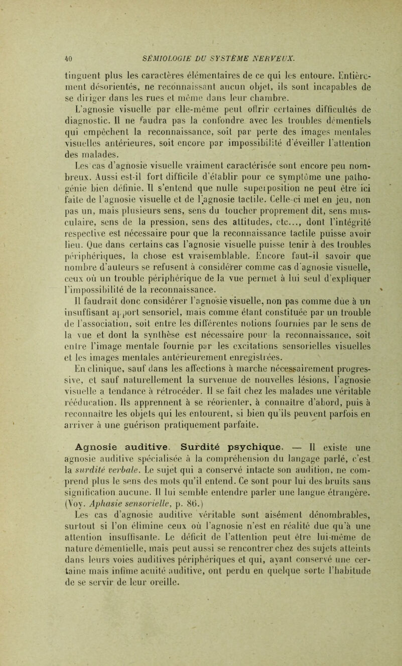 tinguent plus les caractères élémentaires de ce qui les entoure. Entière- ment désorientés, ne reconnaissant aucun objet, ils sont incapables de se diriger dans les rues et même dans leur chambre. L’agnosie visuelle par elle-même peut offrir certaines difficultés de diagnostic. 11 ne faudra pas la confondre avec les troubles démentiels qui empêchent la reconnaissance, soit par perte des images mentales visuelles antérieures, soit encore par impossibilité d'éveiller l'attention des malades. Les cas d’agnosie visuelle vraiment caractérisée sont encore peu nom- breux. Aussi est-il fort difficile d’établir pour ce symptôme une patho- génie bien définie. Il s’entend que nulle supeiposition ne peut être ici faite de l'agnosie visuelle et de l'agnosie tactile. Celle-ci met en jeu, non pas un, mais plusieurs sens, sens du toucher proprement dit, sens mus- culaire, sens de la pression, sens des attitudes, etc..., dont l’intégrité respective est nécessaire pour que la reconnaissance tactile puisse avoir lieu. Que dans cer tains cas l’agnosie visuelle puisse tenir à des troubles périphériques, la chose est vraisemblable. Encore faut-il savoir que nombre d’auteurs se refusent à considérer comme cas d’agnosie visuelle, ceux où un trouble périphérique de la vue permet à lui seul d’expliquer l’impossibilité de la reconnaissance. Il faudrait donc considérer l'agnosie visuelle, non pas comme due à un insuffisant apport sensoriel, mais comme étant constituée par un trouble de l'association, soit entre les différentes notions fournies par le sens de la vue et dont la synthèse est nécessaire pour la reconnaissance, soit entre l’image mentale fournie par les excitations sensorielles visuelles et les images mentales antérieurement enregistrées. En clinique, sauf dans les affections à marche nécessairement progres- sive, et sauf naturellement la survenue de nouvelles lésions, l’agnosie visuelle a tendance à rétrocéder. 11 se fait chez les malades une véritable rééducation. Ils apprennent à se réorienter, à connaître d’abord, puis à reconnaître les objets qui les entourent, si bien qu’ils peuvent parfois en arriver à une guérison pratiquement parfaite. Agnosie auditive. Surdité psychique. — Il existe une agnosie auditive spécialisée à la compréhension du langage parlé, c’est la surdité verbale. Le sujet qui a conservé intacte son audition, ne com- prend plus le sens des mots qu’il entend. Ce sont pour lui des bruits sans signification aucune. Il lui semble entendre parler une langue étrangère. (Yoy. Aphasie sensorielle, p. 8fi.) Les cas d’agnosie auditive véritable sont aisément dénombrables, surtout si l’on élimine ceux où l’agnosie n’est en réalité due qu’à une attention insuffisante. Le déficit de l’attention peut être lui-même de nature démentielle, mais peut aussi se rencontrer chez des sujets atteints dans leurs voies auditives périphériques et qui, ayant conservé une cer- taine mais infime acuité auditive, ont perdu en quelque sorte l’habitude de se servir de leur oreille.