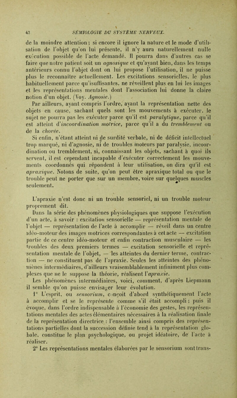 de la moindre attention ; si encore il ignore la nature et le mode d'utili- sation de l’objet qu’on lui présente, il n’y aura naturellement nulle exécution possible de l’acte demandé. 11 pourra dans d’autres cas se faire que notre patient soit un agnosique et qu’ayant bien, dans les temps antérieurs connu l’objet dont on lui propose l’utilisation, il ne puisse plus le reconnaître actuellement. Les excitations sensorielles, le plus habituellement parce qu’isuffisantes, ne réveillent plus en lui les images et les représentations mentales dont l’association lui donne la claire notion d’un objet. (Voy. Agnosie.) Par ailleurs, ayant compris l’ordre, ayant la représentation nette des objets en cause, sachant quels sont les mouvements à exécuter, le sujet ne pourra pas les exécuter parce qu’il est paralytique, parce qu’il est atteint A'incoordination motrice, parce qu’il a du tremblement ou de la chorée. Si enfin, n’étant atteint ni de surdité verbale, ni de déficit inlellecluel trop marqué, ni d’agnosie, ni de troubles moteurs par paralysie, incoor- dination ou tremblement, si, connaissant les objets, sachant à quoi ils servent, il est cependant incapable d’exécuter correctement les mouve- ments coordonnés qui répondent à leur utilisation, on dira qu'il est apraxique. Notons de suite, qu’on peut être apraxique total ou que le trouble peut ne porter que sur un membre, voire sur quelques muscles seulement. L’apraxie n’est donc ni un trouble sensoriel, ni un trouble moteur proprement dit. Dans la série des phénomènes physiologiques que suppose l’exécution d’un acte, à savoir : excitation sensorielle — représentation mentale de l’objet — représentation de l’acte à accomplir — réveil dans un centre idéo-moteur des images motrices correspondantes à cetacle — excitation partie de ce centre idéo-moteur et enfin contraction musculaire — les troubles des deux premiers termes — excitation sensorielle et repré- sentation mentale de l’objet, — les atteintes du dernier terme, contrac- tion — ne constituent pas de l’apraxie. Seules les atteintes des phéno- mènes intermédiaires, d’ailleurs vraisemblablement infiniment plus com- plexes que ne le suppose la théorie, réalisent Yapraxie. Les phénomènes intermédiaires, voici, comment, d’après Liepmann il semble qu’on puisse envisager leur évolution. 1° L’esprit, ou sensorium, conçoit d’abord synthétiquement l'acte à accomplir et se le représente comme s’il était accompli ; puis il évoque, dans l’ordre indispensable à l’économie des gestes, les représen- tations mentales des actes élémentaires nécessaires à la réalisation finale de la représentation directrice : l’ensemble ainsi compris des représen- tations partielles dont la succession définie tend à la représentation glo- bale, constitue le plan psychologique, ou projet idéatoire, de l'acte à réaliser. 2° Les représentations mentales élaborées par le sensorium sonttrans-