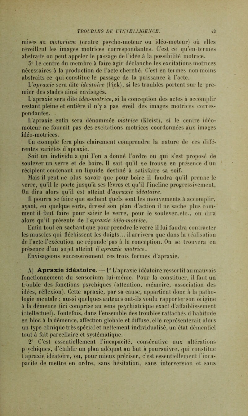 mises au molorium (centre psycho-moteur ou idéo-moteur) où elles réveillent les images motrices correspondantes. C’est ce qu’en termes abstraits on peut appeler le passage de l'idée à la possibilité motrice. 5° Le centre du membre à faire agir déclanche les excitations motrices nécessaires à la production de l’acte cherché. C’est en termes non moins abstraits ce qui constitue le passage de la puissance à l’acte. L'apraxie sera dite idéatoire (l'ick), si les troubles portent sur le pre- mier des stades ainsi envisagés. L’apraxie sera dite idéo-molrice, si la conception des actes à accomplir restant pleine et entière il n’y a pas éveil des images motrices corres- pondantes. L’apraxie enfin sera dénommée motrice (Kleist), si le centre idéo- moteur ne fournit pas des excitations motrices coordonnées aux images idéo-motrices. l'n exemple fera plus clairement comprendre la nature de ces diiïé- rentes variétés d’apraxie. Soit un individu à qui l’on a donné l’ordre ou qui s’est proposé de soulever un verre et de boire. 11 sait qu’il se trouve en présence d'un récipient contenant un liquide destiné à satisfaire sa soif. Mais il peut ne plus savoir que pour boire il faudra qu’il prenne le verre, qu'il le porte jusqu’à ses lèvres et qu’il l’incline progressivement. On dira alors qu’il est atteint d'apraxie idéatoire. 11 pourra se faire que sachant quels sont les mouvements à accomplir, ayant, en quelque sorte, dressé son plan d’action il ne sache plus com- ment il faut faire pour saisir le verre, pour le soulever,etc., on dira alors qu’il présente de Y apraxie idéo-motrice. Enfin tout en sachant que pour prendre le verre il lui faudra contracter les muscles qui fléchissent les doigts... il arrivera que dans la réalisation de l’acte l’exécution ne réponde pas à la conception. On se trouvera en présence d’un sujet atteint d'apraxie motrice. Envisageons successivement ces trois formes d’apraxie. A) Apraxie idéatoire. — 1° L’apraxie idéatoire ressortit au mauvais fonctionnement du sensorium lui-même. Pour la constituer, il faut un t ouble des fonctions psychiques (attention, mémoire, association des idées, réflexion). Cette apraxie, par sa cause, appartient donc à la patho- logie mentale: aussi quelques auteurs ont-ils voulu rapporter son origine à la démence (ici comprise au sens psychiatrique exact d’affaiblissement intellectuel). Toutefois, dans l’ensemble des troubles rattachés d’habitude en bloc à la démence, affection globale et diffuse, elle représenterait alors un type clinique très spécial et nettement individualisé, un état démentiel tout à fait parcellaire et systématique. 2° C’est essentiellement l’incapacité, consécutive aux altérations p ychiques, d’établir un plan adéquat au but à poursuivre, qui constitue J apraxie idéatoire, ou, pour mieux préciser, c’est essentiellement l'inca- pacité de mettre en ordre, sans hésitation, sans interversion et sans