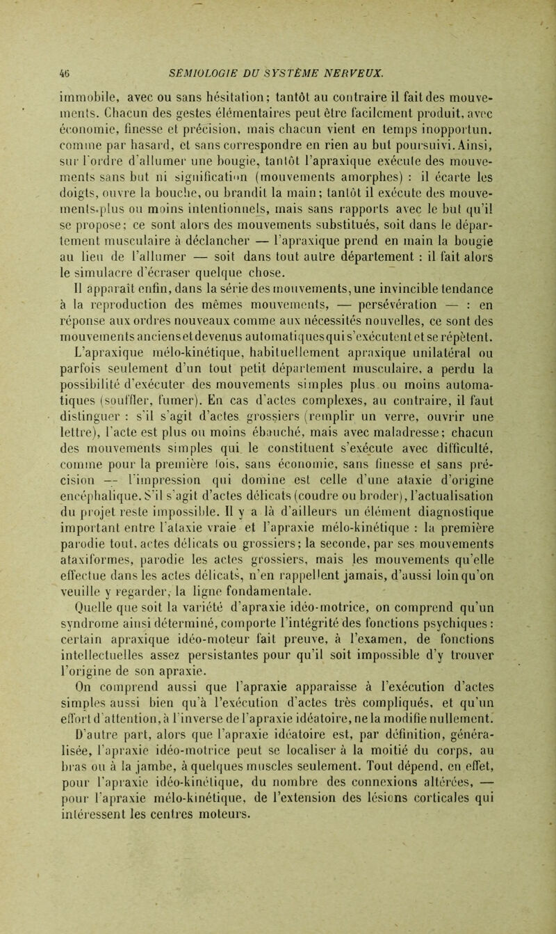 immobile, avec ou sans hésitation; tantôt au contraire il fait des mouve- ments. Chacun des gestes élémentaires peut être facilement produit, avec économie, finesse et précision, mais chacun vient en temps inopportun, comme par hasard, et sans correspondre en rien au but poursuivi. Ainsi, sur l'ordre d’allumer une bougie, tantôt l’apraxique exécute des mouve- ments sans but ni signification (mouvements amorphes) : il écarte les doigts, ouvre la bouche, ou brandit la main; tantôt il exécute des mouve- menls.plus ou moins intentionnels, mais sans rapports avec le but qu’il se propose; ce sont alors des mouvements substitués, soit dans le dépar- tement musculaire à déclancher — l’apraxique prend en main la bougie au lieu de rallumer — soit dans tout autre département : il fait alors le simulacre d’écraser quelque chose. Il apparaît enfin, dans la série des mouvements, une invincible tendance à la reproduction des mêmes mouvements, — persévération — : en réponse aux ordres nouveaux comme aux nécessités nouvelles, ce sont des mouvements anciens et devenus automatiques qui s’exécutent et se répètent. L’apraxique mélo-kinétique, habituellement apraxique unilatéral ou parfois seulement d’un tout petit département musculaire, a perdu la possibilité d’exécuter des mouvements simples plus ou moins automa- tiques (souffler, fumer). En cas d’actes complexes, au contraire, il faut distinguer : s’il s’agit d’actes grossiers (remplir un verre, ouvrir une lettre), l’acte est plus ou moins ébauché, mais avec maladresse; chacun des mouvements simples qui le constituent s’exécute avec difficulté, comme pour la première fois, sans économie, sans finesse et sans pré- cision — l'impression qui domine est celle d’une ataxie d’origine encéphalique. S’il s’agit d’actes délicats (coudre ou broder), l’actualisation du projet reste impossible. Il y a là d’ailleurs un élément diagnostique important entre l’ataxie vraie et l’apraxie mélo-kinétique : la première parodie tout, actes délicats ou grossiers; la seconde, par scs mouvements ataxiformes, parodie les actes grossiers, mais les mouvements qu’elle effectue dans les actes délicats, n’en rappellent jamais, d’aussi loin qu’on veuille y regarder,- la ligne fondamentale. Quelle que soit la variété d’apraxie idéo-motrice, on comprend qu’un syndrome ainsi déterminé, comporte l’intégrité des fonctions psychiques: certain apraxique idéo-moteur fait preuve, à l’examen, de fonctions intellectuelles assez persistantes pour qu’il soit impossible d’y trouver l’origine de son apraxie. On comprend aussi que l’apraxie apparaisse à l’exécution d’actes simples aussi bien qu’à l’exécution d’actes très compliqués, et qu’un effort d’attention, à l'inverse de l’apraxie idéatoire, ne la modifie nullement. D’autre part, alors que l’apraxie idéatoire est, par définition, généra- lisée, l’apraxie idéo-motrice peut se localiser à la moitié du corps, au bras ou à la jambe, à quelques muscles seulement. Tout dépend, en effet, pour l’apraxie idéo-kinétique, du nombre des connexions altérées, — pour l’apraxie mélo-kinétique, de l’extension des lésions corticales qui intéressent les centres moteurs.