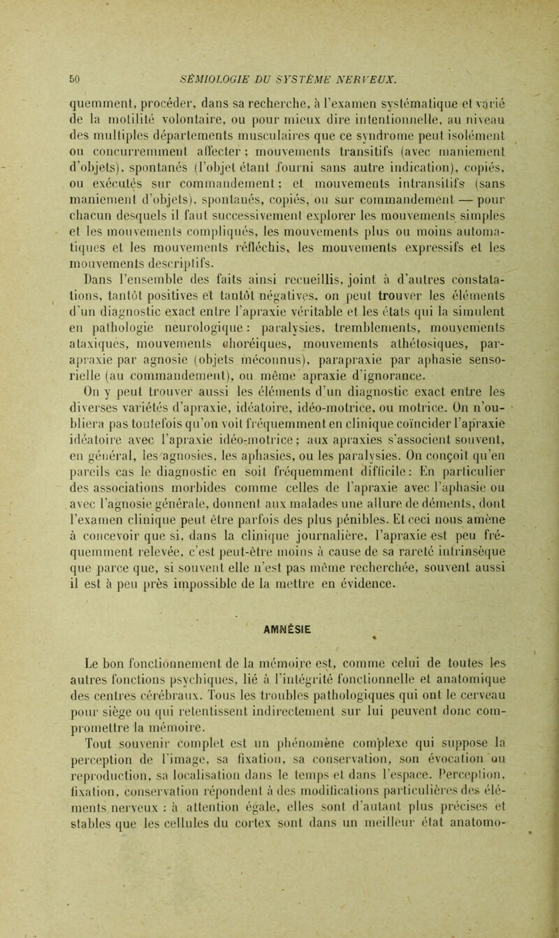 quemment, procéder, dans sa recherche, à l’examen systématique et varié de la motilité volontaire, ou pour mieux dire intentionnelle, au niveau des multiples départements musculaires que ce syndrome peut isolément ou concurremment affecter ; mouvements transitifs (avec maniement d’objets), spontanés (l’objet étant fourni sans autre indication), copiés, ou exécutés sur commandement; et mouvements intransitifs (sans maniement d’objets), spontanés, copiés, ou sur commandement — pour chacun desquels il faut successivement explorer les mouvements simples et les mouvements compliqués, les mouvements plus ou moins automa- tiques et les mouvements réfléchis, les mouvements expressifs et les mouvements descriptifs. Dans l’ensemble des faits ainsi recueillis, joint à d’autres constata- tions, tantôt positives et tantôt négatives, on peut trouver les éléments d’un diagnostic exact entre l’apraxie véritable et les états qui la simulent en pathologie neurologique : paralysies, tremblements, mouvements ataxiques, mouvements choréiques, mouvements athétosiques, par- apraxie par agnosie (objets méconnus), parapraxie par aphasie senso- rielle (au commandement), ou même apraxie d’ignorance. On y peut trouver aussi les éléments d’un diagnostic exact entre les diverses variétés d’apraxie, idéatoire, idéo-motrice, ou motrice. On n’ou- bliera pas toutefois qu’on voit fréquemment en clinique coïncider l’apraxie idéatoire avec l’apraxie idéo-motrice; aux apraxies s’associent souvent, en général, les agnosies, les aphasies, ou les paralysies. On conçoit qu’en pareils cas le diagnostic en soit fréquemment difficile: En particulier des associations morbides comme celles de l’apraxie avec l’aphasie ou avec l’agnosie générale, donnent aux malades une allure de déments, dont l’examen clinique peut être parfois des plus pénibles. Et ceci nous amène à concevoir que si, dans la clinique journalière, l’apraxie est peu fré- quemment relevée, c'est peut-être moins à cause de sa rareté intrinsèque que parce que, si souvent elle n’est pas même recherchée, souvent aussi il est cà peu près impossible de la mettre en évidence. AMNÉSIE Le bon fonctionnement de la mémoire est, comme celui de toutes les autres fonctions psychiques, lié à l’intégrité fonctionnelle et anatomique des centres cérébraux. Tous les troubles pathologiques qui ont le cerveau pour siège ou qui retentissent indirectement sur lui peuvent donc com- promettre la mémoire. Tout souvenir Complet est un phénomène complexe qui suppose la perception de l’image, sa fixation, sa conservation, son évocation ou reproduction, sa localisation dans le temps et dans l’espace. Perception, fixation, conservation répondent à des modifications particulières des élé- ments nerveux : à attention égale, elles sont d’autant plus précises et stables que les cellules du cortex sont dans un meilleur état anatomo-