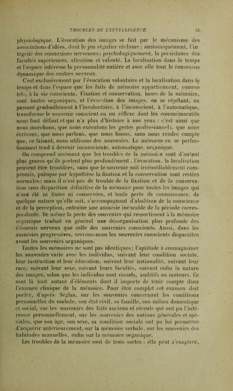 physiologique. L’évocation des images se fait par le mécanisme des associations d’idées, dont le jeu régulier réclame : anatomiquement, l'in tégrité des connexions nerveuses; psychologiquement, la persistance des facultés supérieures, attention et volonté. La localisation dans le temps et l’espace intéresse la personnalité entière et avec elle tout le consensus dynamique des centres nerveux. C’est exclusivement par l’évocation volontaire et la localisation dans le temps et dans l'espace que les faits de mémoire appartiennent, comme tels, à la vie consciente. Fixation et conservation, bases de la mémoire, sont toutes organiques, et révocation des images, en se répétant, en passant graduellement à l’involontaire, à l’inconscient, à l'automatique, transforme le souvenir conscient en un réflexe dont les commémoratifs nous font défaut et qui n’a plus d’histoire à nos yeux : c’est ainsi que nous marchons, que nous exécutons les gestes professionnels, que nous écrivons, que nous parlons, que nous lisons, sans nous rendre compte que, ce faisant, nous utilisons des souvenirs. La mémoire en se perfec- tionnant tend à devenir inconsciente, automatique, organique. On comprend aisément que les troubles de la mémoire sont d’autant plus graves qu'ils portent plus profondément. l’évocation, la localisation peuvent être troublées, sans que le souvenir soit irrémédiablement com- promis, puisque par hypothèse la fixation et la conservation sont restées normales; mais il n’est pas de trouble de la fixation et de la conserva- tion sans disparition définitive de la mémoire pour toutes les images qui n on! été ni tixées ni conservées, et toute perte de connaissance, de quelque nature qu'elle soit, s’accompagnant d’abolition de la conscience et de la perception, entraîne une amnésie incurable de la période corres- pondante. De même la perte des souvenirs qui ressortissent à la mémoire organique traduit en général une désorganisation plus profonde des éléments nerveux que celle des souvenirs conscients. Aussi, dans les amnésies progressives, verrons-nous les souvenirs conscients disparaître avant les souvenirs organiques. Toutes les mémoires ne sont pas identiques; l’aptitude à emmagasiner les souvenirs varie avec les individus, suivant leur condition sociale, leur instruction et leur éducation, suivant leur nationalité, suivant leur race, suivant leur sexe, suivant leurs facultés, suivant enfin la nature des images, selon que les individus sont visuels, auditifs ou moteurs. Ce sont là tout autant d’éléments dont il importe de tenir compte dans l’examen clinique de la mémoire. Pour être complet cet examen doit porter, d'après Séglas, sur les souvenirs concernant les conditions personnelles du malade, son état civil, sa famille, son milieu domestique et social, sur les souvenirs des faits anciens et récents qui ont pu l'inté- resser personnellement, sur les souvenirs des notions générales et spé- ciales, (jue son âge, son sexe, sa condition sociale ont pu lui permettre d’acquérir antérieurement, sur la mémoire verbale, sur les souvenirs des habitudes manuelles, enfin sur la mémoire organique. Les troubles de la mémoire sont de trois sortes : elle peut s’exagérer,