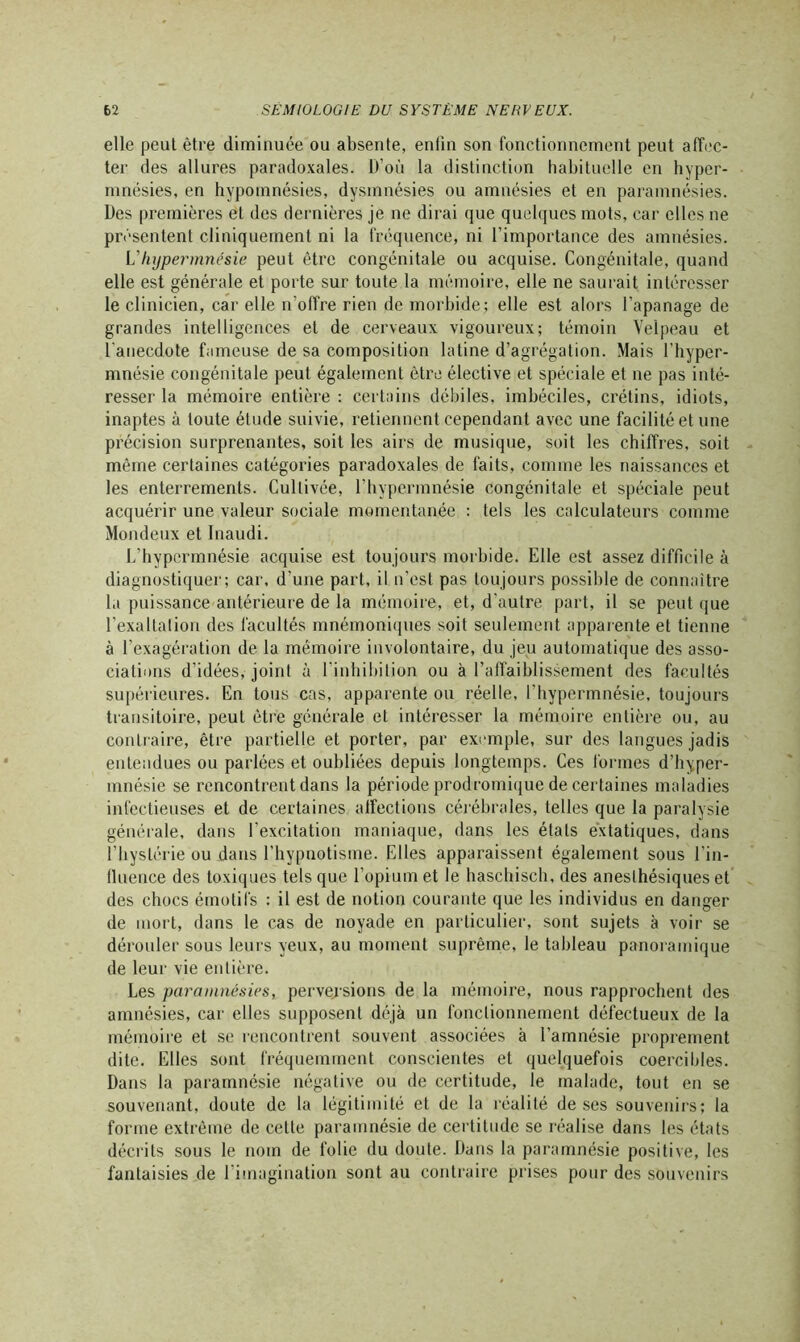 elle peut être diminuée ou absente, enfin son fonctionnement peut affec- ter des allures paradoxales. D’où la distinction habituelle en hyper- mnésies, en hypomnésies, dysmnésies ou amnésies et en paramnésies. Des premières et des dernières je ne dirai que quelques mots, car elles ne présentent cliniquement ni la fréquence, ni l’importance des amnésies. L'hypermnésie peut être congénitale ou acquise. Congénitale, quand elle est générale et porte sur toute la mémoire, elle ne saurait intéresser le clinicien, car elle n'offre rien de morbide; elle est alors l’apanage de grandes intelligences et de cerveaux vigoureux; témoin Velpeau et l'anecdote fameuse de sa composition latine d’agrégation. Mais l’hyper- mnésie congénitale peut également être élective et spéciale et ne pas inté- resser la mémoire entière : certains débiles, imbéciles, crétins, idiots, inaptes à toute étude suivie, retiennent cependant avec une facilité et une précision surprenantes, soit les airs de musique, soit les chiffres, soit même certaines catégories paradoxales de faits, comme les naissances et les enterrements. Cultivée, l’hypermnésie congénitale et spéciale peut acquérir une valeur sociale momentanée : tels les calculateurs comme Mondeux et Inaudi. L’hypcrmnésie acquise est toujours morbide. Elle est assez difficile à diagnostiquer; car, d'une part, il n’est pas toujours possible de connaître la puissance antérieure de la mémoire, et, d'autre part, il se peut que l’exaltation des facultés mnémoniques soit seulement apparente et tienne à l’exagération de la mémoire involontaire, du jeu automatique des asso- ciations d’idées, joint à l'inhibition ou à l’affaiblissement des facultés supérieures. En tous cas, apparente ou réelle, l’hypermnésie, toujours transitoire, peut être générale et intéresser la mémoire entière ou, au contraire, être partielle et porter, par exemple, sur des langues jadis entendues ou parlées et oubliées depuis longtemps. Ces formes d’hyper- mnésie se rencontrent dans la période prodromique de certaines maladies infectieuses et de certaines affections cérébrales, telles que la paralysie générale, dans l’excitation maniaque, dans les étals extatiques, dans l’hystérie ou dans l’hypnotisme. Elles apparaissent également sous l’in- fluence des toxiques tels que l’opium et le haschisch, des anesthésiques et des chocs émotifs : il est de notion courante que les individus en danger de mort, dans le cas de noyade en particulier, sont sujets à voir se dérouler sous leurs yeux, au moment suprême, le tableau panoramique de leur vie entière. Les paramnésies, perversions de la mémoire, nous rapprochent des amnésies, car elles supposent déjà un fonctionnement défectueux de la mémoire et se rencontrent souvent associées à l’amnésie proprement dite. Elles sont fréquemment conscientes et quelquefois coercibles. Dans la paramnésie négative ou de certitude, le malade, tout en se souvenant, doute de la légitimité et de la réalité de ses souvenirs; la forme extrême de cette paramnésie de certitude se réalise dans les états décrits sous le nom de folie du doute. Dans la paramnésie positive, les fantaisies de l’imagination sont au contraire prises pour des souvenirs