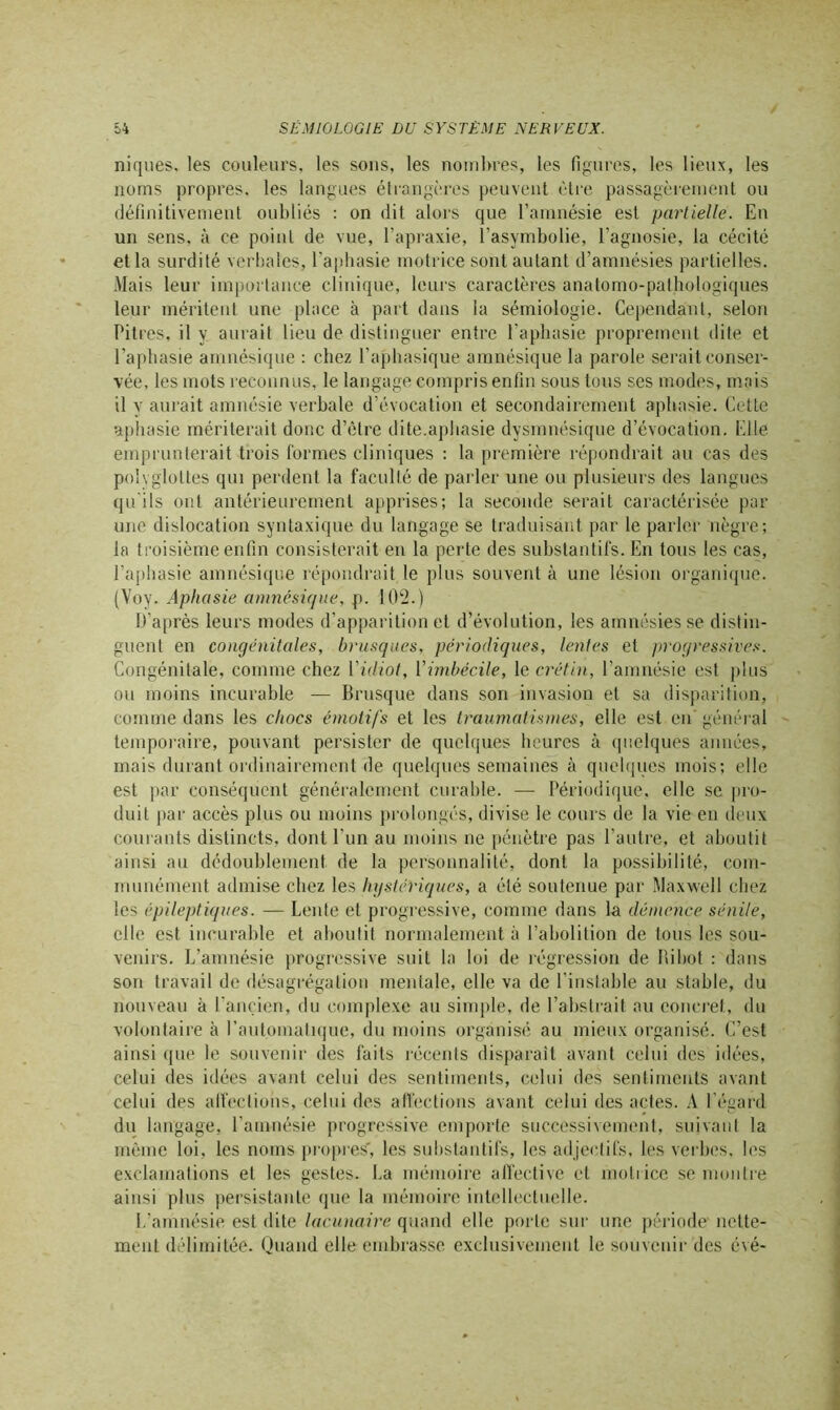 niques, les couleurs, les sons, les nombres, les figures, les lieux, les noms propres, les langues étrangères peuvent être passagèrement ou définitivement oubliés : on dit alors que l’amnésie est partielle. En un sens, à ce point de vue, l’apraxie, l’asymbolie, l’agnosie, la cécité et la surdité verbales, l’aphasie motrice sont autant d’amnésies partielles. Mais leur importance clinique, leurs caractères anatomo-pathologiques leur méritent une place à part dans la sémiologie. Cependant, selon Pitres, il y aurait lieu de distinguer entre l’aphasie proprement dite et l’aphasie amnésique : chez l’aphasique amnésique la parole serait conser- vée, les mots reconnus, le langage compris enfin sous tous ses modes, mais il y aurait amnésie verbale d’évocation et secondairement aphasie. Cette aphasie mériterait donc d’être dite.aphasie dysmnésique d’évocation. Elle emprunterait trois formes cliniques : la première répondrait au cas des polyglottes qui perdent la faculté de parler une ou plusieurs des langues qu'ils ont antérieurement apprises; la seconde serait caractérisée par une dislocation syntaxique du langage se traduisant par le parler nègre; la troisième enfin consisterait en la perte des substantifs. En tous les cas, l’aphasie amnésique répondrait le plus souvent à une lésion organique. (Voy. Aphasie amnésique, p. 102.) D’après leurs modes d’apparition et d’évolution, les amnésies se distin- guent en congénitales, brusques, périodiques, lentes et progressives. Congénitale, comme chez l’idiot, l’imbécile, le crétin, l’amnésie est plus ou moins incurable — Brusque dans son invasion et sa disparition, comme dans les chocs émotifs et les traumatismes, elle est en’ général temporaire, pouvant persister de quelques heures à quelques années, mais durant ordinairement de quelques semaines à quelques mois; elle est par conséquent généralement curable. — Périodique, elle se pro- duit par accès plus ou moins prolongés, divise le cours de la vie en deux courants distincts, dont l’un au moins ne pénètre pas l’autre, et aboutit ainsi au dédoublement de la personnalité, dont la possibilité, com- munément admise chez les hystériques, a élé soutenue par Maxwell chez les épileptiques. — Lente et progressive, comme dans la démence sénile, elle est incurable et aboutit normalement à l’abolition de tous les sou- venirs. L’amnésie progressive suit la loi de régression de Itibot : dans son travail de désagrégation mentale, elle va de l'instable au stable, du nouveau à l’ancien, du complexe au simple, de l’abstrait au concret, du volontaire à l’automatique, du moins organisé au mieux organisé. C’est ainsi que le souvenir des faits récents disparaît avant celui des idées, celui des idées avant celui des sentiments, celui des sentiments avant celui des affections, celui des affections avant celui des actes. A l'égard du langage, l’amnésie progressive emporte successivement, suivant la même loi, les noms propres, les substantifs, les adjectifs, les verbes, les exclamations et les gestes. La mémoire affective et motrice se montre ainsi plus persistante que la mémoire intellectuelle. L’amnésie est dite lacunaire quand elle porte sur une période nette- ment délimitée. Quand elle embrasse exclusivement le souvenir des évé-