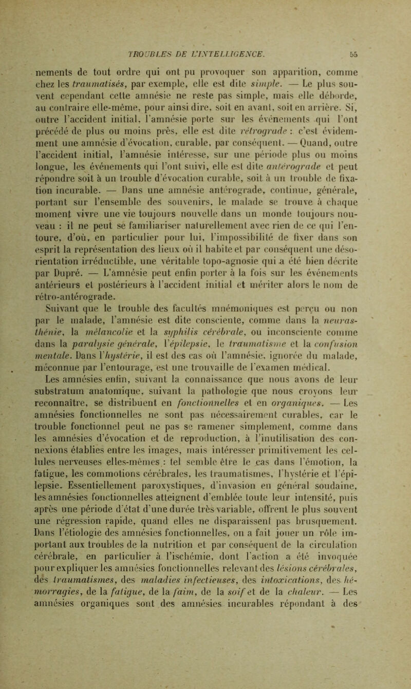 nements de tout ordre qui ont pu provoquer son apparition, comme chez les traumatisés, par exemple, elle est dite simple. — Le plus sou- vent cependant cette amnésie ne reste pas simple, mais elle déborde, au contraire elle-même, pour ainsi dire, soit en avant, soit en arrière. Si, outre l’accident initial, l'amnésie porte sur les événements qui l'ont précédé de plus ou moins près, elle est dite rétrograde : c’est évidem- ment une amnésie d’évocation, curable, par conséquent. — Quand, outre l’accident initial, l’amnésie intéresse, sur une période plus ou moins longue, les événements qui l’ont suivi, elle est dite antérograde et peut répondre soit à un trouble d’évocation curable, soit à un trouble de fixa- tion incurable. — Dans une amnésie antérograde, continue, générale, portant sur l’ensemble des souvenirs, le malade se trouve à chaque moment vivre une vie toujours nouvelle dans un monde toujours nou- veau : il ne peut se familiariser naturellement avec rien de ce (|ui l’en- toure, d’où, en particulier pour lui, l’impossibilité de fixer- dans son esprit la représentation des lieux où il habite et par conséquent une déso- rientation irréductible, une véritable topo-agnosie qui a été bien décrite par Dupré. — L’amnésie peut enfin porter à la fois sur les événements antérieurs et postérieurs à l’accident initial et mériter alors le nom de rétro-an térograde. Suivant que le trouble des facultés mnémoniques est perçu ou non par le malade, l’amnésie est dite consciente, comme dans la neuras- thénie, la mélancolie et la syphilis cérébrale, ou inconsciente comme dans la paralysie générale, l'épilepsie, le traumatisme et la confusion mentale. Dans l hystérie, il est des cas où l’amnésie, ignorée du malade, méconnue par l’entourage, est une trouvaille de l'examen médical. Les amnésies enfin, suivant la connaissance que nous avons de leur substratum anatomique, suivant la pathologie que nous croyons leur reconnaître, se distribuent en fonctionnelles et en organiques. — Les amnésies fonctionnelles ne sont pas nécessairement curables, car le trouble fonctionnel peut ne pas se ramener simplement, comme dans les amnésies d’évocation et de reproduction, à l’in utilisation des con- nexions établies entre les images, mais intéresser primitivement les cel- lules nerveuses elles-mêmes : tel semble être le cas dans l’émotion, la fatigue, les commotions cérébrales, les traumatismes, l’hystérie et l’épi- lepsie. Essentiellement paroxystiques, d’invasion en général soudaine, les amnésies fonctionnelles atteignent d’emblée toute leur intensité, puis après une période d’état d’une durée très variable, offrent le plus souvent une régression rapide, quand elles ne disparaissent pas brusquement. Dans l’étiologie des amnésies fonctionnelles, on a fait jouer un rôle im- portant aux troubles de la nutrition et par conséquent de la circulation cérébrale, en particulier à l’ischémie, dont l’action a été invoquée pour expliquer les amnésies fonctionnelles relevant des lésions cérébrales, des traumatismes, des maladies infectieuses, des intoxications, des hé- morragies, de la fatigue, de la faim, de la soif et de la chaleur. — Les amnésies organiques sont des amnésies incurables répondant à des