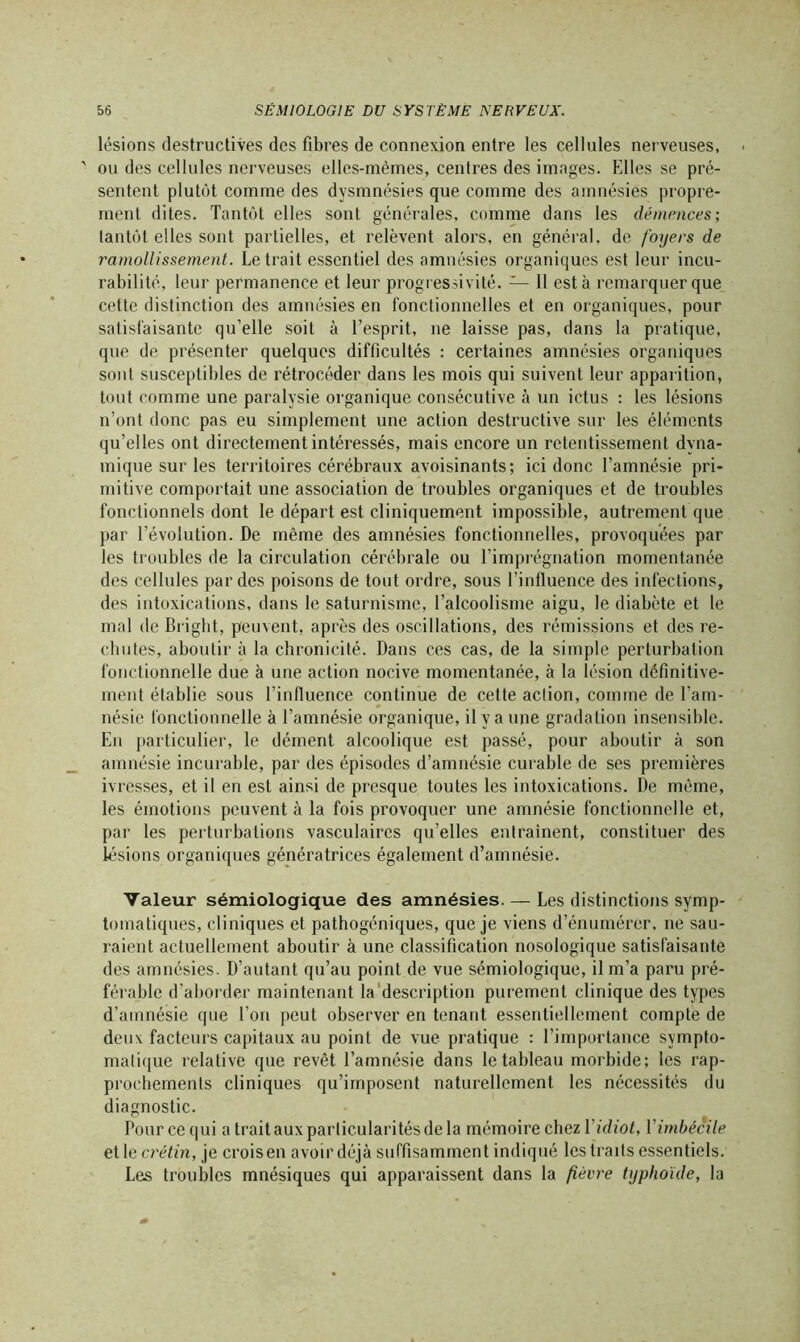 lésions destructives des fibres de connexion entre les cellules nerveuses, ou des cellules nerveuses elles-mêmes, centres des images. Elles se pré- sentent plutôt comme des dysmnésies que comme des amnésies propre- ment dites. Tantôt elles sont générales, comme dans les démences; tantôt elles sont partielles, et relèvent alors, en général, de foyers de ramollissement. Le trait essentiel des amnésies organiques est leur incu- rabilité, leur permanence et leur progressivité. — 11 esta remarquer que cette distinction des amnésies en fonctionnelles et en organiques, pour satisfaisante qu’elle soit à l’esprit, ne laisse pas, dans la pratique, que de présenter quelques difficultés : certaines amnésies organiques sont susceptibles de rétrocéder dans les mois qui suivent leur apparition, tout comme une paralysie organique consécutive à un ictus : les lésions n’ont donc pas eu simplement une action destructive sur les éléments qu’elles ont directement intéressés, mais encore un retentissement dyna- mique sur les territoires cérébraux avoisinants; ici donc l’amnésie pri- mitive comportait une association de troubles organiques et de troubles fonctionnels dont le départ est cliniquement impossible, autrement que par l’évolution. De même des amnésies fonctionnelles, provoquées par les troubles de la circulation cérébrale ou l’imprégnation momentanée des cellules par des poisons de tout ordre, sous l’influence des infections, des intoxications, dans le saturnisme, l’alcoolisme aigu, le diabète et le mal de Brigbt, peuvent, après des oscillations, des rémissions et des re- chutes, aboutir à la chronicité. Dans ces cas, de la simple perturbation fonctionnelle due à une action nocive momentanée, à la lésion définitive- ment établie sous l’influence continue de cette action, comme de l’am- nésie fonctionnelle à l’amnésie organique, il y a une gradation insensible. En particulier, le dément alcoolique est passé, pour aboutir à son amnésie incurable, par des épisodes d’amnésie curable de ses premières ivresses, et il en est ainsi de presque toutes les intoxications. De même, les émotions peuvent à la fois provoquer une amnésie fonctionnelle et, par les perturbations vasculaires qu’elles entraînent, constituer des lésions organiques génératrices également d’amnésie. Valeur sémiologique des amnésies. — Les distinctions symp- tomatiques, cliniques et pathogéniques, que je viens d’énumérer, ne sau- raient actuellement aboutir à une classification nosologique satisfaisante des amnésies. D’autant qu’au point de vue sémiologique, il m’a paru pré- férable d’aborder maintenant la description purement clinique des types d’amnésie que l’on peut observer en tenant essentiellement compte de deux facteurs capitaux au point de vue pratique : l’importance sympto- matique relative que revêt l’amnésie dans le tableau morbide; les rap- prochements cliniques qu’imposent naturellement les nécessités du diagnostic. Pour ce qui a trait aux particularités de la mémoire chez Yidiot, Y imbécile elle crétin, je croisen avoir déjà suffisamment indiqué les traits essentiels. Les troubles mnésiques qui apparaissent dans la fièvre typhoïde, la