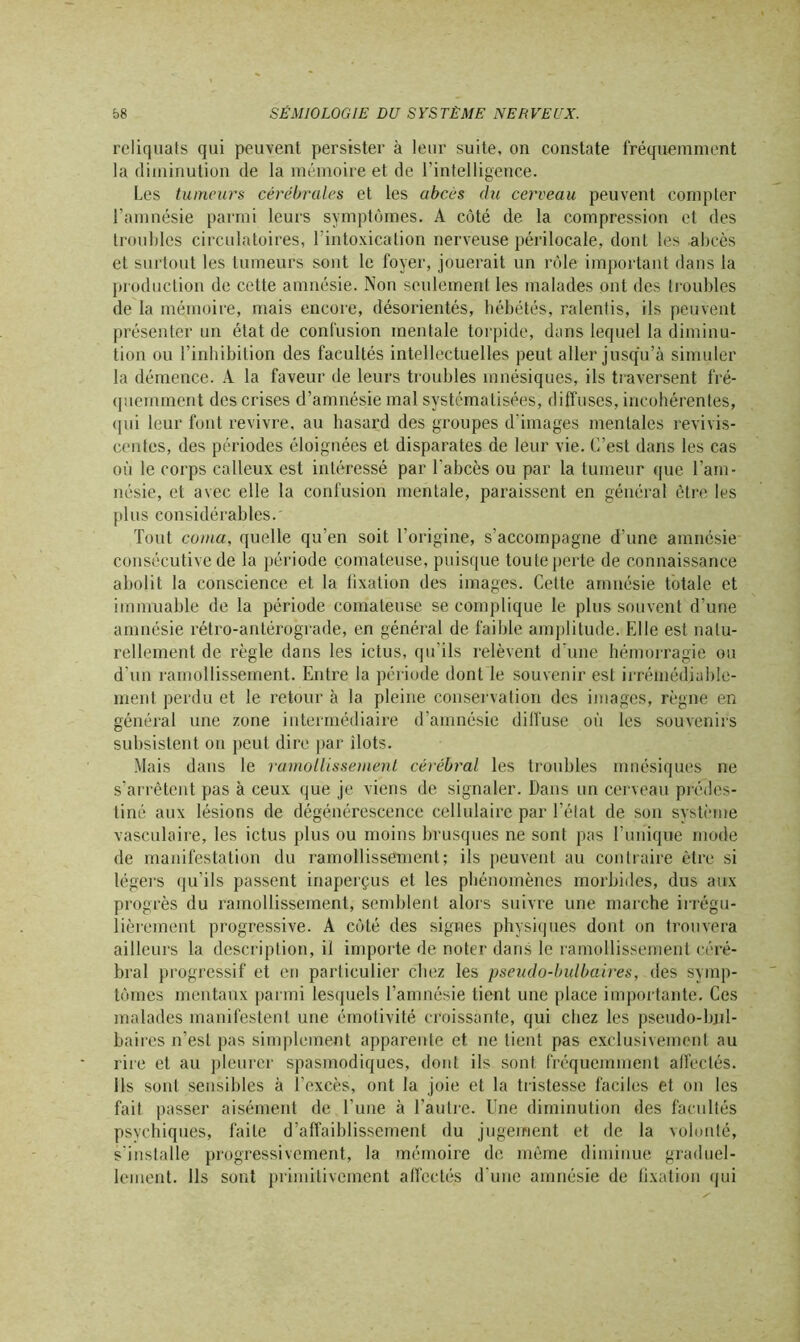 reliquats qui peuvent persister à leur suite, on constate fréquemment la diminution de la mémoire et de l’intelligence. Les tumeurs cérébrales et les abcès du cerveau peuvent compter l’amnésie parmi leurs symptômes. A côté de la compression et des trouldes circulatoires, l'intoxication nerveuse périlocale, dont les abcès et surtout les tumeurs sont le foyer, jouerait un rôle important dans la production de cette amnésie. Non seulement les malades ont des troubles de la mémoire, mais encore, désorientés, hébétés, ralentis, ils peuvent présenter un état de confusion mentale torpide, dans lequel la diminu- tion ou l’inhibition des facultés intellectuelles peut aller jusqu’à simuler la démence. A la faveur de leurs troubles mnésiques, ils traversent fré- quemment des crises d’amnésie mal systématisées, diffuses, incohérentes, qui leur font revivre, au hasard des groupes d’images mentales revivis- centes, des périodes éloignées et disparates de leur vie. C’est dans les cas où le corps calleux est intéressé par l'abcès ou par la tumeur que l'am- nésie, et avec elle la confusion mentale, paraissent en général être les plus considérables.' Tout coma, quelle qu’en soit l’origine, s’accompagne d’une amnésie consécutive de la période comateuse, puisque toute perte de connaissance abolit la conscience et la fixation des images. Celte amnésie totale et immuable de la période comateuse se complique le plus souvent d’une amnésie rétro-antérograde, en général de faillie amplitude. Elle est natu- rellement de règle dans les ictus, qu’ils relèvent d’une hémorragie ou d’un ramollissement. Entre la période dont le souvenir est irrémédiable- ment perdu et le retour à la pleine conservation des images, règne en général une zone intermédiaire d’amnésie diffuse où les souvenirs subsistent on peut dire par îlots. Mais dans le ramollissement cérébral les troubles mnésiques ne s’arrêtent pas à ceux que je viens de signaler. Dans un cerveau prédes- tiné aux lésions de dégénérescence cellulaire par l’état de son système vasculaire, les ictus plus ou moins brusques ne sont pas l’unique mode de manifestation du ramollissement; ils peuvent au contraire être si légers qu’ils passent inaperçus et les phénomènes morbides, dus aux progrès du ramollissement, semblent alors suivre une marche irrégu- lièrement progressive. A côté des signes physiques dont on trouvera ailleurs la description, il importe de noter dans le ramollissement céré- bral progressif et en particulier chez les pseudo-bulbaires, des symp- tômes mentaux parmi lesquels l’amnésie tient une place importante. Ces malades manifestent une émotivité croissante, qui chez les pseudo-bjil- baires n’est pas simplement apparente et ne tient pas exclusivement au rire et au pleurer spasmodiques, dont ils sont fréquemment affectés. Ils sont sensibles à l’excès, ont la joie et la tristesse faciles et on les fait passer aisément de l’une à l’autre. Une diminution des facultés psychiques, faite d’affaiblissement du jugement et de la volonté, s’installe progressivement, la mémoire de même diminue graduel- lement. Ils sont primitivement affectés d une amnésie de fixation qui