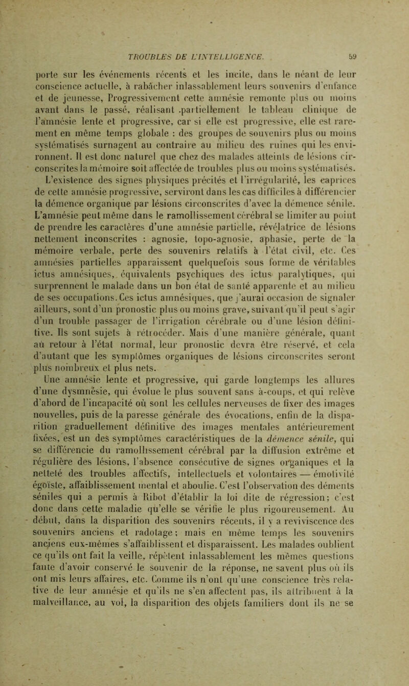 porte sur les événements récents et les incite, dans le néant de leur conscience actuelle, à rabâcher inlassablement leurs souvenirs d'enfance et de jeunesse, Progressivement cette amnésie remonte plus ou moins avant dans le passé, réalisant .partiellement le tableau clinique de l’amnésie lente et progressive, car si elle est progressive, elle est rare- ment en même temps globale : des groupes de souvenirs plus ou moins systématisés surnagent au contraire au milieu des ruines qui les envi- ronnent. Il est donc naturel que chez des malades atteints de lésions cir- conscrites la mémoire soit affectée de troubles plus ou moins systématisés. L’existence des signes physiques précités et l’irrégularité, les caprices de cette amnésie progressive, serviront dans les cas difficiles à différencier la démence organique par lésions circonscrites d’avec la démence sénile. L’amnésie peut même dans le ramollissement cérébral se limiter au point de prendre les caractères d’une amnésie partielle, révéjatrice de lésions nettement inconscrites : agnosie, topo-agnosie, aphasie, perte de la mémoire verbale, perte des souvenirs relatifs à l’état civil, etc. Ces amnésies partielles apparaissent quelquefois sous forme de véritables ictus amnésiques, équivalents psychiques des ictus paralytiques, qui surprennent le malade dans un bon état de santé apparente et au milieu de scs occupations. Ces ictus amnésiques, que j’aurai occasion de signaler ailleurs, sont d’un pronostic plus ou moins grave, suivant qu'il peut s'agir d’un trouble passager de l’irrigation cérébrale ou d’une lésion défini- tive. Ils sont sujets à rétrocéder. Mais d’une manière générale, quant au retour à l’état normal, leur pronostic devra être réservé, et cela d’autant que les symptômes organiques de lésions circonscrites seront plus nombreux et plus nets. Une amnésie lente et progressive, qui garde longtemps les allures d’une dysmriésie, qui évolue le plus souvent sans à-coups, et qui relève d'abord de l’incapacité où sont les cellules nerveuses de lixer des images nouvelles, puis de la paresse générale des évocations, enfin de la dispa- rition graduellement définitive des images mentales antérieurement fixées, est un des symptômes caractéristiques de la démence sénile, qui se différencie du ramollissement cérébral par la diffusion extrême et régulière des lésions, l’absence consécutive de signes organiques et la netteté des troubles affectifs, intellectuels et volontaires — émotivité égoïste, affaiblissement mental et aboulie. C’est l’observation des déments séniles qui a permis à Ribot d’établir la loi dite de régression; c’est donc dans cette maladie qu’elle se vérifie le plus rigoureusement. Au début, dans la disparition des souvenirs récents, il y a reviviscence des souvenirs anciens et radotage ; mais en même temps les souvenirs anciens eux-mêmes s’affaiblissent et disparaissent. Les malades oublient ce qu’ils ont fait la veille, répètent inlassablement les mêmes questions faute d’avoir conservé le souvenir de la réponse, ne savent plus où ils ont mis leurs affaires, etc. Comme ils n’ont qu'une conscience très rela- tive de leur amnésie et qu’ils ne s’en affectent pas, ils attribuent à la malveillance, au vol, la disparition des objets familiers dont ils ne se