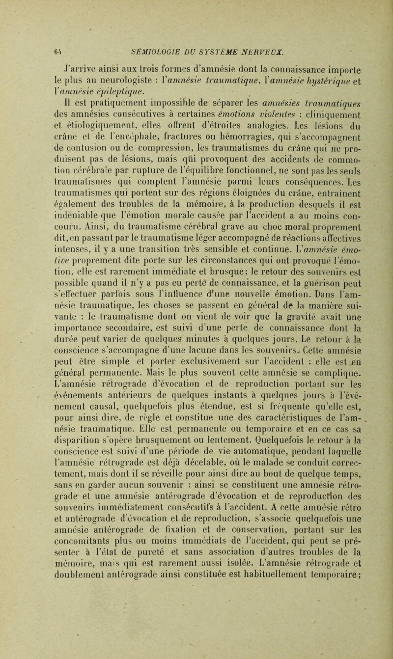 J’arrive ainsi aux trois formes d’amnésie dont la connaissance importe le plus au neurologiste : V amnésie traumatique, Y amnésie hystérique et 1 amnésie épileptique. Il est pratiquement impossible de séparer les amnésies traumatiques des amnésies consécutives à certaines émotions violentes : cliniquement et étiologiquement, elles oflrent d’étroites analogies. Les lésions du crâne et de l'encéphale, fractures ou hémorragies, qui s’accompagnent de contusion ou de compression, les traumatismes du crâne qui ne pro- duisent pas de lésions, mais qui provoquent des accidents de commo- tion cérébrale par rupture de l’équilibre fonctionnel, ne sont pas les seuls traumatismes qui comptent l’amnésie parmi leurs conséquences. Les traumatismes qui portent sur des régions éloignées du crâne, entraînent également des troubles de la mémoire, à la production desquels il est indéniable que l’émotion morale causée par l’accident a au moins con- couru. Ainsi, du traumatisme cérébral grave au choc moral proprement dit, en passant par le traumatisme léger accompagné de réactions affectives intenses, il y a une transition très sensible et continue. L'amnésie émo- tive proprement dite porte sur les circonstances qui ont provoqué l’émo- tion, elle est rarement immédiate et brusque; le retour des souvenirs est possible quand il n’y a pas eu perte de connaissance, et la guérison peut s’effectuer parfois sous l’influence d'une nouvelle émotion. Dans l’am- nésie traumatique, les choses se passent en général de la manière sui- vante : le traumatisme dont on vient de voir que la gravité avait une importance secondaire, est suivi d’une perte de connaissance dont la durée peut varier de quelques minutes à quelques jours. Le retour à la conscience s’accompagne d’une lacune dans les souvenirs.! Cette amnésie peut être simple et porter exclusivement sur l’accident : elle est en général permanente. Mais le plus souvent cette amnésie se complique. L’amnésie rétrograde d’évocation et de reproduction portant sur les événements antérieurs de quelques instants à quelques jours à l’évé- nement causal, quelquefois plus étendue, est si fréquente qu’elle est, pour ainsi dire, de règle et constitue une des caractéristiques de l’am- _ nésie traumatique. Elle est permanente ou temporaire et en ce cas sa disparition s’opère brusquement ou lentement. Quelquefois le retour à la conscience est suivi d’une période de vie automatique, pendant laquelle l’amnésie rétrograde est déjà décelable, où le malade se conduit correc- tement, mais dont il se réveille pour ainsi dire au bout de quelque temps, sans en garder aucun souvenir : ainsi se constituent une amnésie rétro- grade et une amnésie antérograde d’évocation et de reproduction des souvenirs immédiatement consécutifs à l’accident. A cette amnésie rétro et antérograde d’évocation et de reproduction, s’associe quelquefois une amnésie antérograde de fixation et de conservation, portant sur les concomitants plus ou moins immédiats de l’accident, qui peut se pré- senter à l’état de pureté et sans association d’autres troubles de la mémoire, mais qui est rarement aussi isolée. L’amnésie rétrograde et doublement antérograde ainsi constituée est habituellement temporaire;