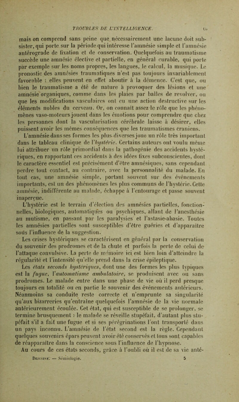 mais on comprend sans peine que nécessairement une lacune doit sub- sister, qui porte sur la période qui intéresse l’amnésie simple et l’amnésie antérograde de lixation et de conservation. Quelquefois au traumatisme succède une amnésie élective et partielle, en général curable, qui porte par exemple sur les noms propres, les langues, le calcul, la musique. Le pronostic des amnésies traumatiques n’est pas toujours invariablement favorable : elles peuvent en effet aboutir à la démence. C’est que, ou bien le traumatisme a été de nature à provoquer des lésions et une amnésie organiques, comme dans les plaies par balles de revolver, ou que les modifications vasculaires ont eu une action destructive sur les éléments nobles du cerveau. Or, on connaît assez le rôle que les phéno- mènes vaso-moteurs jouent dans les émotions pour comprendre que chez les personnes dont la vascularisation cérébrale laisse à désirer, elles puissent avoir les mêmes conséquences que les traumatismes crâniens. L’amnésie dans ses formes les plus diverses joue un rôle très important dans le tableau clinique de Vhystérie. Certains auteurs ont voulu même lui attribuer un rôle primordial dans la pathogénie des accidents hysté- riques, en rapportant ces accidents à des idées fixes subconscientes, dont le caractère essentiel est précisément d’être amnésiques, sans cependant perdre tout contact, au contraire, avec la personnalité du malade. En tout cas, une amnésie simple, portant souvent sur des événements importants, est un des phénomènes les plus communs de l’hystérie. Celte amnésie, indifférente au malade, échappe à l’entourage et passe souvent inaperçue. L’hystérie est le terrain d’élection des amnésies partielles, fonction- nelles, biologiques, automatiques ou psychiques, allant de l’anesthésie au mutisme, en passant par les paralysies et l’astasie-abasie. Toutes les amnésies partielles sont susceptibles d’être guéries et d’apparaître sous l’influence de la suggestion. Les crises hystériques se caractérisent en général par la conservation du souvenir des prodromes et de la chute et parfois la perte de celui de l’attaque convulsive. La perte de mémoire ici est bien loin d’atteindre la régularité et l’intensité qu’elle prend dans la crise épileptique. Les étals seconds hystériques, dont une des formes les plus typiques est la fugue, Y automatisme ambulatoire, se produisent avec ou sans prodromes. Le malade entre dans une phase de vie où il perd presque toujours en totalité ou en partie le souvenir des événements antérieurs. Néanmoins sa conduite reste correcte et n’emprunte sa singularité qu’aux bizarreries qu’entraîne quelquefois l’amnésie de la vie normale antérieurement écoulée. Cet état, qui est susceptible de se prolonger, se termine brusquement :• le malade se réveille stupéfait, d’autant plus stu- péfait s’il a fait une fugue et si ses pérégrinations l’ont transporté dans un pays inconnu. L’amnésie de l’état second est la règle. Cependant quelques souvenirs épars peuvent avoir été conservés et tous sont capables de réapparaître dans la conscience sous l’influence de l’hypnose. Au cours de ces états seconds, grâce à l’oubli où il est de sa vie anté-