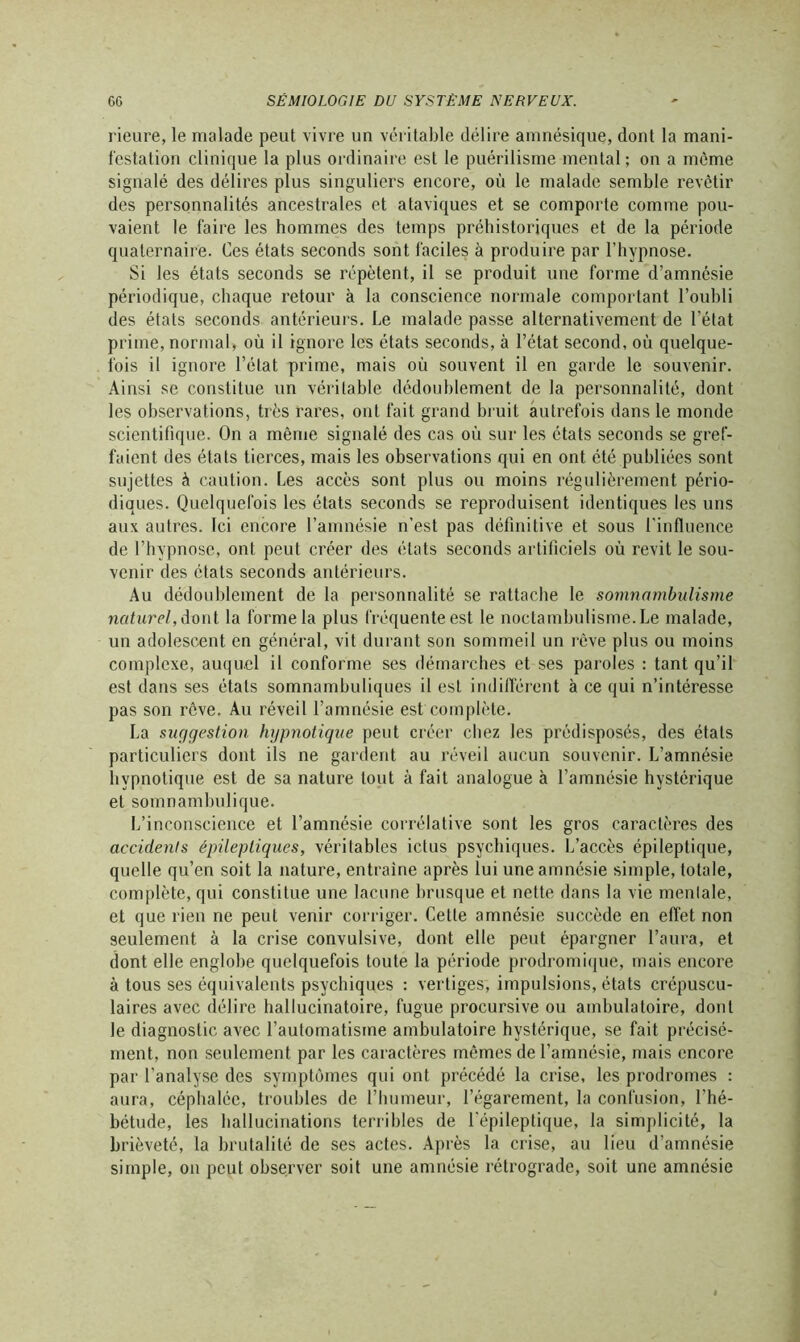 rieure, le malade peut vivre un véritable délire amnésique, dont la mani- festation clinique la plus ordinaire est le puérilisme mental; on a même signalé des délires plus singuliers encore, où le malade semble revêtir des personnalités ancestrales et ataviques et se comporte comme pou- vaient le faire les hommes des temps préhistoriques et de la période quaternaire. Ces états seconds sont faciles à produire par l’hypnose. Si les états seconds se répètent, il se produit une forme d’amnésie périodique, chaque retour à la conscience normale comportant l’oubli des états seconds antérieurs. Le malade passe alternativement de l’état prime, normal, où il ignore les états seconds, à l’état second, où quelque- fois il ignore l’état prime, mais où souvent il en garde le souvenir. Ainsi se constitue un véritable dédoublement de la personnalité, dont les observations, très rares, ont fait grand bruit autrefois dans le monde scientifique. On a même signalé des cas où sur les états seconds se gref- faient des états tierces, mais les observations qui en ont été publiées sont sujettes à caution. Les accès sont plus ou moins régulièrement pério- diques. Quelquefois les états seconds se reproduisent identiques les uns aux autres. Ici encore l’amnésie n’est pas définitive et sous l’influence de l’hypnose, ont peut créer des états seconds artificiels où revit le sou- venir des états seconds antérieurs. Au dédoublement de la personnalité se rattache le somnambulisme naturel, dont la forme la plus fréquente est le noctambulisme. Le malade, un adolescent en général, vit durant son sommeil un rêve plus ou moins complexe, auquel il conforme ses démarches et ses paroles : tant qu’il est dans ses états somnambuliques il est indifférent à ce qui n’intéresse pas son rcve. Au réveil l’amnésie est complète. La suggestion hypnotique peut créer chez les prédisposés, des étals particuliers dont ils ne gardent au réveil aucun souvenir. L’amnésie hypnotique est de sa nature tout à fait analogue à l’amnésie hystérique et somnambulique. L’inconscience et l’amnésie corrélative sont les gros caractères des accidents épileptiques, véritables ictus psychiques. L’accès épileptique, quelle qu’en soit la nature, entraîne après lui une amnésie simple, totale, complète, qui constitue une lacune brusque et nette dans la vie mentale, et que rien ne peut venir corriger. Cette amnésie succède en effet non seulement à la crise convulsive, dont elle peut épargner l’aura, et dont elle englobe quelquefois toute la période prodromique, mais encore à tous ses équivalents psychiques : vertiges, impulsions, états crépuscu- laires avec délire hallucinatoire, fugue procursive ou ambulatoire, dont le diagnostic avec l’automatisme ambulatoire hystérique, se fait précisé- ment, non seulement par les caractères mêmes de l’amnésie, mais encore par l'analyse des symptômes qui ont précédé la crise, les prodromes : aura, céphalée, troubles de l’humeur, l’égarement, la confusion, l’hé- bétude, les hallucinations terribles de l’épileptique, la simplicité, la brièveté, la brutalité de ses actes. Après la crise, au lieu d’amnésie simple, on peut observer soit une amnésie rétrograde, soit une amnésie