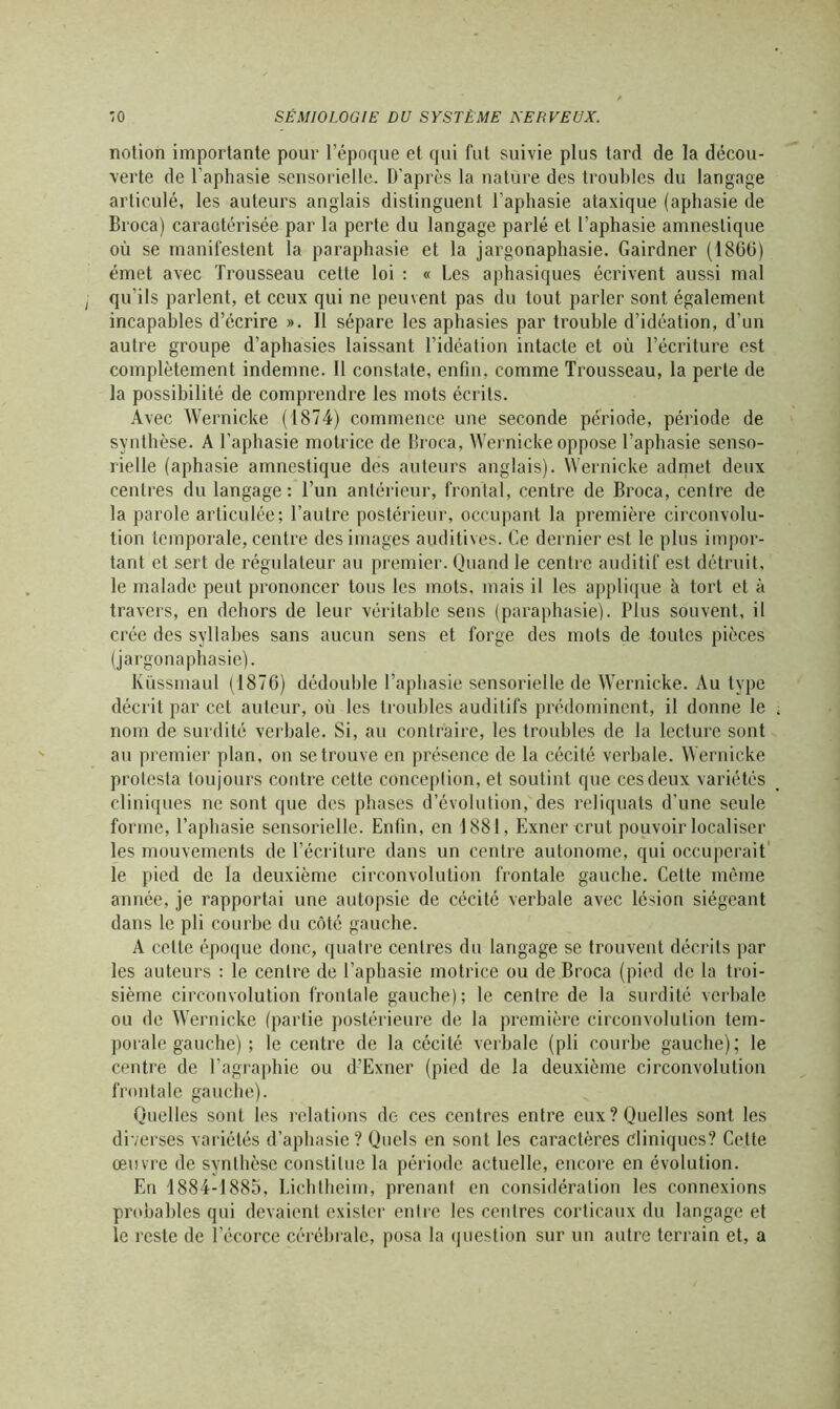 notion importante pour l’époque et qui fut suivie plus tard de la décou- verte de l’aphasie sensorielle. D’après la nature des troubles du langage articulé, les auteurs anglais distinguent l’aphasie ataxique (aphasie de Broca) caractérisée par la perte du langage parlé et l’aphasie amneslique où se manifestent la paraphasie et la jargonaphasie. Gairdner (1866) émet avec Trousseau cette loi : « Les aphasiques écrivent aussi mal qu'ils parlent, et ceux qui ne peuvent pas du tout parler sont également incapables d’écrire ». Il sépare les aphasies par trouble d’idéation, d’un autre groupe d’aphasies laissant l’idéation intacte et où l’écriture est complètement indemne. Il constate, enfin, comme Trousseau, la perte de la possibilité de comprendre les mots écrits. Avec Wernicke (1874) commence une seconde période, période de synthèse. A l’aphasie motrice de Broca, Wernicke oppose l’aphasie senso- rielle (aphasie amnestique des auteurs anglais). Wernicke admet deux centres du langage: l’un antérieur, frontal, centre de Broca, centre de la parole articulée; l’autre postérieur, occupant la première circonvolu- tion temporale, centre des images auditives. Ce dernier est le plus impor- tant et sert de régulateur au premier. Quand le centre auditif est détruit, le malade peut prononcer tous les mots, mais il les applique à tort et à travers, en dehors de leur véritable sens (paraphasie). Plus souvent, il crée des syllabes sans aucun sens et forge des mots de toutes pièces (jargonaphasie). Küssmaul (1876) dédouble l’aphasie sensorielle de Wernicke. Au type décrit par cet auteur, où les troubles auditifs prédominent, il donne le nom de surdité verbale. Si, au contraire, les troubles de la lecture sont au premier plan, on se trouve en présence de la cécité verbale. Wernicke protesta toujours contre cette conception, et soutint que ces deux variétés cliniques ne sont que dos phases d’évolution, des reliquats d’une seule forme, l’aphasie sensorielle. Enfin, en 1881, Exner crut pouvoir localiser les mouvements de l’écriture dans un centre autonome, qui occuperait le pied de la deuxième circonvolution frontale gauche. Cette même année, je rapportai une autopsie de cécité verbale avec lésion siégeant dans le pli courbe du côté gauche. A cette époque donc, quatre centres du langage se trouvent décrits par les auteurs : le centre de l’aphasie motrice ou de Broca (pied de la troi- sième circonvolution frontale gauche); le centre de la surdité verbale ou de Wernicke (partie postérieure de la première circonvolution tem- porale gauche) ; le centre de la cécité verbale (pli courbe gauche); le centre de l’agraphie ou d-’Exner (pied de la deuxième circonvolution frontale gauche). Quelles sont les relations de ces centres entre eux? Quelles sont les diverses variétés d’aphasie? Quels en sont les caractères cliniques? Cette œuvre de synthèse constitue la période actuelle, encore en évolution. En 1884-1885, Lichtheim, prenant en considération les connexions probables qui devaient exister entre les centres corticaux du langage et le reste de l’écorce cérébrale, posa la question sur un autre terrain et, a