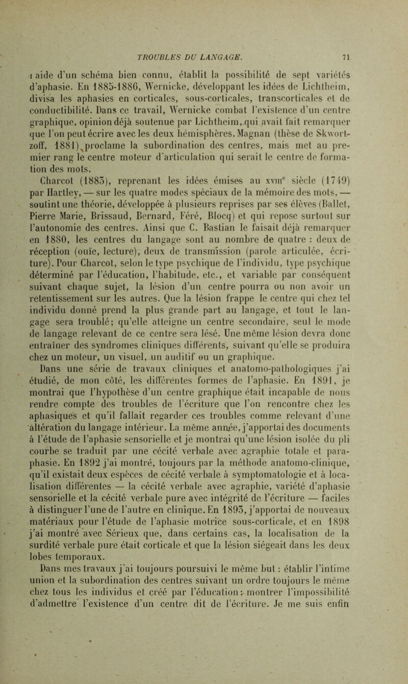 i aide d’un schéma bien connu, établit la possibilité de sept variétés d’aphasie. En 1885-188G, Wernicke, développant les idées de Licbtbeim, divisa les aphasies en corticales, sous-corticales, transcorticales et de conductibilité. Dans ce travail, Wernicke combat l’existence d’un centre graphique, opinion déjà soutenue par Lichtheim, qui avait fait remarquer que l'on peut écrire avec les deux hémisphères. Magnan (thèse de Skwort- zoff, 1881),proclame la subordination des centres, mais met au pre- mier rang le centre moteur d'articulation qui serait le centre de forma- tion des mots. Charcot (1883), reprenant les idées émises au xviu* siècle (1719) par Hartley, — sur les quatre modes spéciaux de la mémoire des mots, — soutint une théorie, développée à plusieurs reprises par ses élèves (Ballet, Pierre Marie, Brissaud, Bernard, Féré, Blocq) et qui repose surtout sur l’autonomie des centres. Ainsi que C. Bastian le faisait déjà remarquer en 1880, les centres du langage sont au nombre de quatre : deux de réception (ouïe, lecture), deux de transmission (parole articulée, écri- ture). Pour Charcot, selon le type psychique de l’individu, type psychique déterminé par l’éducation, l’habitude, etc., et variable par conséquent suivant chaque sujet, la lésion d’un centre pourra ou non avoir un retentissement sur les autres. Que la lésion frappe le centre qui chez tel individu donné prend la plus grande part au langage, et tout le lan- gage sera troublé; qu’elle atteigne un centre secondaire, seul le mode de langage relevant de ce centre sera lésé. Une même lésion devra donc entraîner des syndromes cliniques différents, suivant qu’elle se produira chez un moteur, un visuel, un auditif ou un graphique. Dans une série de travaux cliniques et anatomo-pathologiques j’ai étudié, de mon côté, les différentes formes de l’aphasie. En 1891, je montrai que l’hypothèse d’un centre graphique était incapable de nous rendre compte des troubles de l’écriture que l’on rencontre chez les aphasiques et qu’il fallait regarder ces troubles comme relevant d’une altération du langage intérieur. La même année, j’apportai des documents à l’étude de l’aphasie sensorielle et je montrai qu’une lésion isolée du pli courbe se traduit par une cécité verbale avec agraphie totale et para- phasie. En 1892 j’ai montré, toujours par la méthode anatomo-clinique, qu'il existait deux espèces de cécité verbale à symptomatologie et à loca- lisation différentes — la cécité verbale avec agraphie, variété d’aphasie sensorielle et la cécité verbale pure avec intégrité de l’écriture — faciles à distinguer l’une de l’autre en clinique. En 1893, j’apportai de nouveaux matériaux pour l’étude de l’aphasie motrice sous-corticale, et en 1898 j’ai montré avec Sérieux que, dans certains cas, la localisation de la surdité verbale pure était corticale et que la lésion siégeait dans les deux lobes temporaux. Dans mes travaux j’ai toujours poursuivi le même but : établir l’intime union et la subordination des centres suivant un ordre toujours le même chez tous les individus et créé par l’éducation; montrer l’impossibilité d’admettre l’existence d’un centre dit de l’écriture. Je me suis enfin