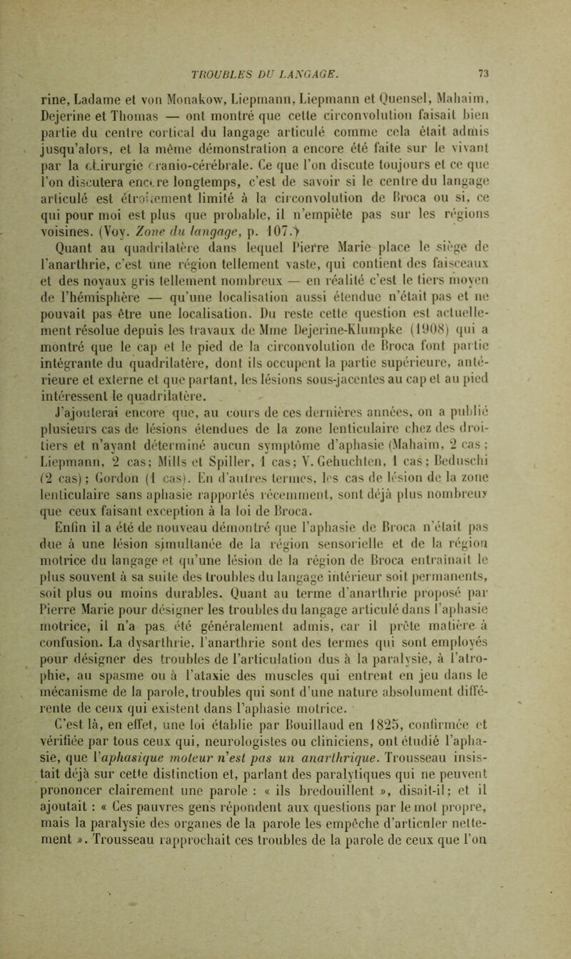 rine, Ladame et von Monakow, Liepmann, Liepmann et Quensel, Maliaim, Dejerine et Thomas — ont montré que celle circonvolution faisait bien partie du centre cortical du langage articulé comme cela était admis jusqu’alors, et la même démonstration a encore été faite sur le vivant par la chirurgie oranio-cérébrale. Ce que l’on discute toujours et ce que l’on discutera eno.re longtemps, c’est de savoir si le centre du langage articulé est étroitement limité à la circonvolution de lîroca ou si, ce qui pour moi est plus que probable, il n’empiète pas sur les régions voisines. (Voy. Zone du langage, p. 107.T Quant au quadrilatère dans lequel Pierre Marie place le siège de l'anarthrie, c’est une région tellement vaste, qui contient des faisceaux et des noyaux gris tellement nombreux — en réalité c’est le tiers moyen de l’hémisphère — qu’une localisation aussi étendue n’était pas et ne pouvait pas être une localisation. Du reste cette question est actuelle- ment résolue depuis les travaux de Mme Dejerine-Klumpke (1908) qui a montré que le cap et le pied de la circonvolution de lîroca font partie intégrante du quadrilatère, dont ils occupent la partie supérieure, anté- rieure et externe et que partant, les lésions sous-jacentes au cap et au pied intéressent le quadrilatère. J’ajouterai encore que, au cours de ces dernières années, on a publié plusieurs cas de lésions étendues de la zone lenticulaire chez des droi- tiers et n’ayant déterminé aucun symptôme d’aphasie (Mahaim, 2 cas ; Liepmann, 2 cas; Mills et Spilier, 1 cas; V.Gehuchten, 1 cas; Beduschi (2 cas) ; Gordon (1 cas). En d’autres termes, les cas de lésion de la zone lenticulaire sans aphasie rapportés récemment, sont déjà plus nombreux que ceux faisant exception à la loi de lîroca. Enfin il a été de nouveau démontré que l’aphasie de lîroca notait pas due à une lésion simultanée de la région sensorielle et de la région motrice du langage et qu’une lésion de la région de Broca entraînait le plus souvent à sa suite des troubles du langage intérieur soit permanents, soit plus ou moins durables. Quant au terme d’anarthrie proposé par Pierre Marie pour désigner les troubles du langage articulé dans l’aphasie motrice, il n’a pas été généralement admis, car il prête matière à confusion. La dysarlhrie, l’anarthrie sont des termes qui sont employés pour désigner des troubles de l’articulation dus à la paralysie, à l’atro- phie, au spasme ou à l’ataxie des muscles qui entrent en jeu dans le mécanisme de la parole, troubles qui sont d’une nature absolument diffé- rente de ceux qui existent dans l’aphasie motrice. C’est là, en effet, une loi établie par Iiouillaud en 1825, confirmée et vérifiée par tous ceux qui, neurologistes ou cliniciens, ont étudié l’apha- sie, que l'aphasique moteur nest pas un anarthrique. Trousseau insis- tait déjà sur cette distinction et, parlant des paralytiques qui ne peuvent prononcer clairement une parole : « ils bredouillent », disait-il; et il ajoutait : « Ces pauvres gens répondent aux questions par le mot propre, mais la paralysie des organes de la parole les empêche d’articuler nette- ment ». Trousseau rapprochait ces troubles de la parole de ceux que l’on