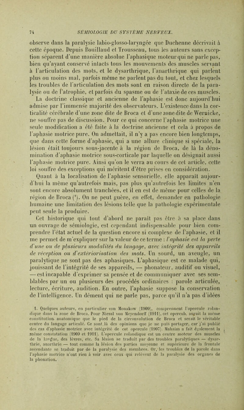 observe dans la paralysie labio-glosso-laryngée que Duchenne décrivait à cette époque. Depuis Bouillaud et Trousseau, tous les auteurs sans excep- tion séparent d’une manière absolue l’aphasique moteur qui ne parle pas, bien qu’ayant conservé intacts tous les mouvements des muscles servant à l’articulation des mots, et le dysartbrique, l’anarthrique qui parlent plus ou moins mal, parfois même ne parlent pas du tout, et chez lesquels les troubles de l’articulation des mots sont en raison directe de la para- lysie ou de l’atrophie, et parfois du spasme ou de l’ataxie de ces muscles. La doctrine classique et ancienne de l’aphasie est donc aujourd’hui admise par l’immense majorité des observateurs. L’existence dans la cor- ticalité cérébrale d’une zone dite de Broca et d'une zone dite de Weruicke, ne souffre pas de discussion. Pour ce qui concerne l’aphasie motrice une seule modification a été faite à la doctrine, ancienne et cela à propos de l’aphasie motrice pure. On admettait, il n’y a pas encore bien longtemps, que dans cette forme d’apliasie, qui a une allure clinique si spéciale, la lésion était toujours sous-jacente à la région de Broca, de là la déno- mination d’aphasie motrice sous-corticale par laquelle on désignait aussi l’aphasie motrice pure. Ainsi qu’on le verra au cours de cet article, cette loi soutire des exceptions qui méritent d’être prises en considération. Quant à la localisation de l’aphasie sensorielle, elle apparaît aujour- d’hui la même qu’autrefois mais, pas plus qu’autrefois les limites n’en sont encore absolument tranchées, et il en est de même pour celles de la région de Broca (’). On ne peut guère, en effet, demander en pathologie humaine une limitation des lésions telle que la pathologie expérimentale peut seule la produire. Cet historique qui tout d’abord ne paraît pas être à sa place dans un ouvrage de sémiologie, est cependant indispensable pour bien com- prendre l’état actuel de la question encore si complexe de l’aphasie, et il me permet de m'expliquer sur la valeur de ce terme : l'aphasie est la perle d'une ou de plusieurs modalités du langage, avec intégrité des appareils de réception ou d'extériorisation des mots. Un sourd, un aveugle, un paralytique ne sont pas des aphasiques. L’aphasique est ce malade qui, jouissant de l'intégrité de ses appareils, — phonateur, auditif ou visuel, — estincapable d’exprimer sa pensée et de communiquer avec ses sem- blables par un ou plusieurs des procédés ordinaires : parole articulée, lecture, écriture, audition. En outre, l’aphasie suppose la conservation de l’intelligence. Un dément qui ne parle pas, parce qu’il n’a pas d’idées 1. Quelques auteurs, en particulier von Monakow (1909), comprennent l'opercule rolan- dique clans la zone de Broca. Pour Niessl von Meyendorff (1911), cet opercule aurait la même constitution anatomique que le pied de la circonvolution de Broca et serait le véritable centre du langage articulé. Ce sont là des opinions que je ne puis partager, car j’ai publié des cas d’aphasie motrice avec intégrité de cet opercule (1907). Mahaim a fait également la même constatation (1909 et 1911). L’opercule rolandique est un centre moteur des muscles de la langue, des lèvres, etc. Sa lésion se traduit par des troubles paralytiques — dysar- thrie, anarthrie — tout comme la lésion des parties moyenne et supérieure de la frontale ascendante se traduit par de la paralysie des membres. Dr, les troubles de la parole dans l’aphasie motrice n’ont rien à voir avec ceux qui relèvent de la paralysie des organes de la phonation.
