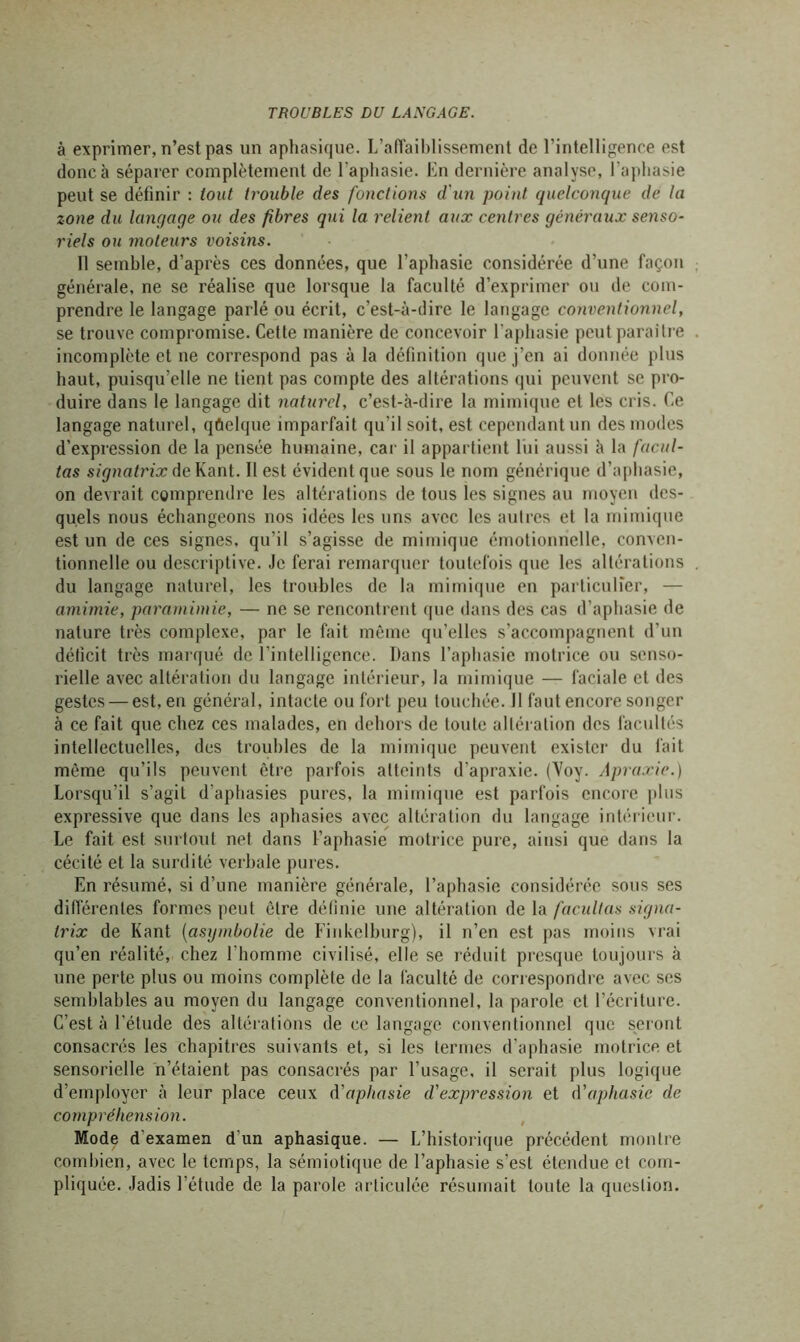 à exprimer, n’est pas un aphasique. L’affaiblissement de l’intelligence est donc h séparer complètement de l’aphasie. En dernière analyse, l’aphasie peut se définir : tout trouble des fonctions d'un point quelconque de la zone du langage ou des fibres qui la relient aux centres généraux senso- riels ou moteurs voisins. Il semble, d’après ces données, que l'apbasie considérée d’une façon générale, ne se réalise que lorsque la faculté d’exprimer ou de com- prendre le langage parlé ou écrit, c’est-à-dire le langage conventionnel, se trouve compromise. Cette manière de concevoir l’aphasie peut paraître incomplète et ne correspond pas à la définition que j’en ai donnée plus haut, puisqu’elle ne tient pas compte des altérations qui peuvent se pro- duire dans le langage dit naturel, c’est-à-dire la mimique et les cris. Ce langage naturel, qûclque imparfait qu’il soit, est cependant un des modes d’expression de la pensée humaine, car il appartient lui aussi à la facili- tas signatrix de Kant. Il est évident que sous le nom générique d’aphasie, on devrait comprendre les altérations de tous les signes au moyen des- quels nous échangeons nos idées les uns avec les autres et la mimique est un de ces signes, qu’il s’agisse de mimique émotionnelle, conven- tionnelle ou descriptive. Je ferai remarquer toutefois que les altérations du langage naturel, les troubles de la mimique en particulier, — amimie, paramimie, — ne se rencontrent que dans des cas d'aphasie de nature très complexe, par le fait même qu’elles s’accompagnent d’un déficit très marqué de l’intelligence. Dans l’aphasie motrice ou senso- rielle avec altération du langage intérieur, la mimique — faciale et des gestes — est, en général, intacte ou fort peu touchée. Il faut encore songer à ce fait que chez ces malades, en dehors de toute altération des facultés intellectuelles, des troubles de la mimique peuvent exister du fait môme qu’ils peuvent être parfois atteints d’apraxie. (Voy. Apraxie.) Lorsqu’il s’agit d'aphasies pures, la mimique est parfois encore plus expressive que dans les aphasies avec altération du langage intérieur. Le fait est surtout net dans l’aphasie motrice pure, ainsi que dans la cécité et la surdité verbale pures. En résumé, si d’une manière générale, l’aphasie considérée sous ses différentes formes peut être définie une altération de la facultas signa- trix de Kant (asymbolie de Finkelburg), il n’en est pas moins vrai qu’en réalité, chez l’homme civilisé, elle se réduit presque toujours à une perte plus ou moins complète de la faculté de correspondre avec ses semblables au moyen du langage conventionnel, la parole et l’écriture. C’est à l’étude des altérations de ce langage conventionnel que seront consacrés les chapitres suivants et, si les termes d’aphasie motrice et sensorielle n’étaient pas consacrés par l’usage, il serait plus logique d’employer à leur place ceux d'aphasie d'expression et d’aphasie de compréhension. Mode d'examen d’un aphasique. — L’historique précédent montre combien, avec le temps, la sémiotique de l’aphasie s’est étendue et com- pliquée. Jadis l’étude de la parole articulée résumait toute la question.