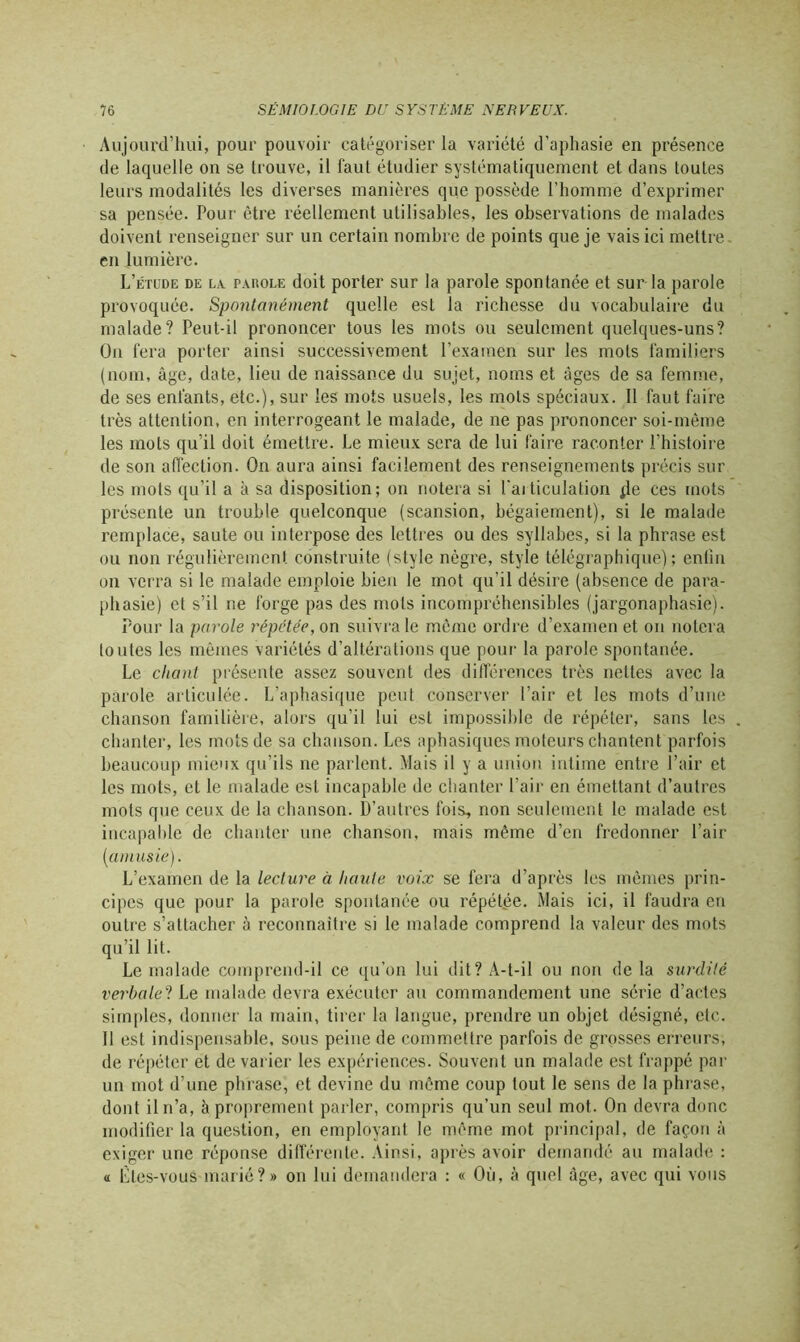 Aujourd’hui, pour pouvoir catégoriser la variété d’aphasie en présence de laquelle on se trouve, il faut étudier systématiquement et dans toutes leurs modalités les diverses manières que possède l’homme d’exprimer sa pensée. Pour être réellement utilisables, les observations de malades doivent renseigner sur un certain nombre de points que je vais ici mettre en lumière. L’étude de la pakole doit porter sur la parole spontanée et sur la parole provoquée. Spontanément quelle est la richesse du vocabulaire du malade? Peut-il prononcer tous les mots ou seulement quelques-uns? On fera porter ainsi successivement l’examen sur les mots familiers (nom, âge, date, lieu de naissance du sujet, noms et âges de sa femme, de ses enfants, etc.), sur les mots usuels, les mots spéciaux. Il faut faire très attention, en interrogeant le malade, de ne pas prononcer soi-même les mots qu’il doit émettre. Le mieux sera de lui faire raconter l’histoire de son affection. On aura ainsi facilement des renseignements précis sur les mots qu’il a à sa disposition; on notera si l'ai ticulation jle ces mots présente un trouble quelconque (scansion, bégaiement), si le malade remplace, saute ou interpose des lettres ou des syllabes, si la phrase est ou non régulièrement construite (style nègre, style télégraphique); enfin on verra si le malade emploie bien le mot qu’il désire (absence de para- phasie) et s’il ne forge pas des mots incompréhensibles (jargonaphasie). Pour la parole répétée, on suivra le même ordre d’examen et on notera toutes les mêmes variétés d’altérations que pour la parole spontanée. Le chant présente assez souvent des différences très nettes avec la parole articulée. L'aphasique peut conserver l’air et les mots d’une chanson familière, alors qu’il lui est impossible de répéter, sans les chanter, les mots de sa chanson. Les aphasiques moteurs chantent parfois beaucoup mieux qu’ils ne parlent. Mais il y a union intime entre l’air et les mots, et le malade est incapable de chanter l’air en émettant d’autres mots que ceux de la chanson. D’autres fois, non seulement le malade est incapable de chanter une chanson, mais même d’en fredonner l’air (amusie). L’examen de la lecture à haute voix se fera d’après les mêmes prin- cipes que pour la parole spontanée ou répétée. Mais ici, il faudra en outre s’attacher à reconnaître si le malade comprend la valeur des mots qu’il lit. Le malade comprend-il ce qu’on lui dit? A-t-il ou non de la surdité verbale? Le malade devra exécuter au commandement une série d’actes simples, donner la main, tirer la langue, prendre un objet désigné, etc. 11 est indispensable, sous peine de commettre parfois de grosses erreurs, de répéter et de varier les expériences. Souvent un malade est frappé par un mot d’une phrase, et devine du même coup tout le sens de la phrase, dont il n’a, à proprement parler, compris qu’un seul mot. On devra donc modifier la question, en employant le même mot principal, de façon à exiger une réponse différente. Ainsi, après avoir demandé au malade : « Êtes-vous marié?» on lui demandera : « Où, à quel âge, avec qui vous