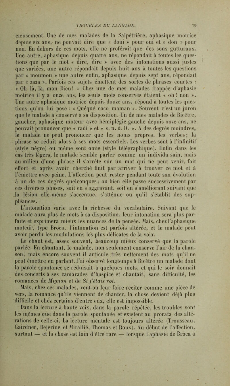 cieuseinent. Une de mes malades de la Salpêtrière, aphasique motrice depuis six ans, ne pouvait dire que « doui » pour oui et « don » pour non. En dehors de ces mots, elle ne proférait que des sons gutturaux. Une autre, aphasique depuis quatre ans, ne répondait à toutes les ques- tions que par le mot « dire, dire » avec des intonations aussi justes que variées, une autre répondait depuis huit ans à toutes les questions par « moumou » une autre enfin, aphasique depuis sept ans, répondait par « zaza ». Parfois ces sujets émettent des sortes de phrases courtes : « Oh là, là, mon Dieu! » Chez une de mes malades frappée d’aphasie motrice il y a onze ans, les seuls mots conservés étaient a oh! non ». Une antre aphasique motrice depuis douze ans, répond à toutes les ques- tions qu’on lui pose : « Quéqué coco maman ». Souvent c’est un juron que le malade a conservé à sa disposition. Un de mes malades de Bicètre, gaucher, aphasique moteur avec hémiplégie gauche depuis onze ans, ne pouvait prononcer que « radi » et « s. n. d. D. ». A des degrés moindres, le malade ne peut prononcer que les noms propres, les verbes; la phrase se réduit alors à ses mots essentiels. Les verbes sont à l’infinitif (style nègre) ou même sont omis (style télégraphique). Enfin dans les cas très légers, le malade semble parler comme un individu sain, mais au milieu d’une phrase il s’arrête sur un mot qui ne peut venir, fait effort et après avoir cherché finit par arriver à trouver ce mot et à l’émettre avec peine. L'affection peut rester pendant toute son évolution à nn de ces degrés quelconques; ou bien elle passe successivement par ces diverses phases, soit en s’aggravant, soit en s’améliorant suivant que la lésion elle-même s’accentue, s’atténue ou qu’il s’établit des sup- pléances. L’intonation varie avec la richesse du vocabulaire. Suivant que le malade aura plus de mots à sa disposition, leur intonation sera plus par- faite et exprimera mieux les nuances de la pensée. Mais, chez l’aphasique moteur, type Broca, l'intonation est parfois altérée, et le malade peut avoir perdu les modulations les plus délicates de la voix. Le chant est, assez souvent, beaucoup mieux conservé que la parole parlée. En chantant, le malade, non seulement conserve l’air de la chan- son, mais encore souvent il articule très nettement des mots qu’il ne peut émettre en parlant. J'ai observé longtemps à Bicêtre un malade dont la parole spontanée se réduisait à quelques mots, et qui le soir donnait des concerts à ses camarades d’hospice et chantait, sans difficulté, les romances de Mignon et de Si j'étais roi. Mais, chez ces malades, veut-on leur faire réciter comme une pièce de vers, la romance qu'ils viennent de chanter, la chose devient déjà plus difficile et chez certains d’entre eux, elle est impossible. Dans la lecture à haute voix, dans la parole répétée, les troubles sont les mêmes que dans la parole spontanée et existent au prorata des alté- rations de celle-ci. La lecture mentale est toujours altérée (Trousseau, Gairdner, Dejerine et Mirallié, Thomas et Roux). Au début de l’alfection, surtout — et la chose est loin d’être rare — lorsque l’aphasie de Broca a