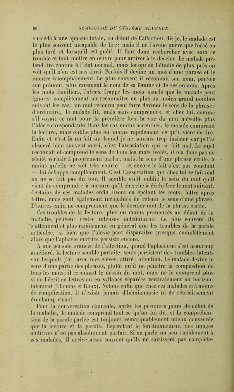 succédé à une aphasie totale, au début de l’affection, dis-je, le malade est le plus souvent incapable de lire: mais il ne l’avoue guère que forcé ou plus lard et lorsqu’il est guéri. 11 faut donc rechercher avec soin ce trouble et tout mettre en œuvre pour arriver à le déceler. Le malade pré- tend lire comme à l’état normal, mais lorsqu’on l’étudie de plus près on voit qu’il n’en est pas ainsi. Parfois il devine un mot d’une phrase et le montre triomphalement. Le plus souvent il reconnaît son nom, parfois son prénom, plus rarement le nom de sa femme et de ses enfants. Après les mots familiers, Yalexie frappe les mots usuels que le malade peut ignorer complètement ou reconnaître en plus ou moins grand nombre suivant les cas; un mot reconnu peut faire deviner le sens de la phrase; d’ordinaire, le malade lit, mais sans comprendre, et chez lui, comme s’il voyait ce mot pour la première fois, la vue du mot n’éveille plus l’idée correspondante. Dans les cas moins accentués, le malade comprend la lecture, mais oublie plus ou moins rapidement ce qu’il vient de lire. Enfin et c’est là un fait sur lequel je ne saurais trop insister car je l’ai observé bien souvent aussi, c’est l’association qui se fait mal. Le sujet reconnaît et comprend le sens de tous les mots isolés, il n’a donc pas de cécité verbale à proprement parler, mais, le sens d’une phrase écrite, à moins qu’elle ne soit très courle — et encore le fait n’est pas constant — lui échappe complètement. C’est l’association qui chez lui se fait mal ou ne se fait pas du tout. Il semble qu’il oublie le sens du mot qu’il vient de comprendre à mesure qu’il cherche à déchiffrer le mot suivant. Certains de ces malades enfin lisent en épelant les mots, lettre après lettre, mais sont également incapables de retenir le sens d’une phrase. D’autres enfin ne comprennent que le dernier mot de la phrase écrite. Ces troubles de la lecture, plus ou moins prononcés au début de la maladie, peuvent rester intenses indéfiniment. Le plus souvent ils 's’atténuent et plus rapidement en général que les troubles de la parole articulée, si bien que l’alexie peut disparaître presque complètement alors que l’aphasie motrice persiste encore. A une période avancée de l’affection, quand l’aphasique s’est beaucoup amélioré, la lecture semble parfaite, seuls persistent des troubles latents sur lesquels j’ai, avec mes élèves, attiré l’attention. Le malade devine le sens d’une partie des phrases, plutôt qu'il ne pénètre la composition de tous les mots; il reconnaît le dessin du mot, mais ne le comprend plus si on l’écrit en lettres ou en syllabes séparées verticalement ou horizon- talement (Thomas et Roux). Notons enfin que chez ces malades et à moins de complication, il n’existe jamais d’hémianopsie ni de rétrécissement du champ visuel. Pour la conversation courante, après les premiers jours de début de la maladie, le malade comprend tout ce qu’on lui dit, et la compréhen- sion de la parole parlée est toujours remarquablement mieux conservée que la lecture et la parole. Cependant le fonctionnement des images auditives n’est pas absolument parfait. Si on parle un peu rapidement à ces malades, il arrive assez souvent qu’ils ne saisissent pas complète-