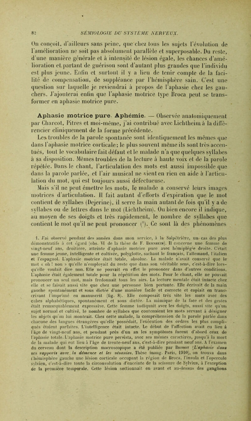 On conçoit, d’ailleurs sans peine, que chez tous les sujets l’évolution de l’amélioration ne soit pas absolument parallèle et superposable. Du reste, d’une manière générale et à intensité de lésion égale, les chances d’amé- lioration et.parlant de guérison sont d’autant plus grandes que l’individu est plus jeune. Enfin et surtout il y a lieu de tenir compte de la faci- lité de compensation, de suppléance par l’hémisphère sain. C’est une question sur laquelle je reviendrai à propos de l’aphasie chez les gau- chers. J’ajouterai enfin que l’aphasie motrice type Broca peut se trans- former en aphasie motrice pure. Aphasie motrice pure. Aphémie. — Observée anatomiquement par Charcot, Pitres et moi-même, j’ai contribué avec Lichlheim à la diffé- rencier cliniquement de la forme précédente. Les troubles de la parole spontanée sont identiquement les mêmes que dans l’aphasie motrice corticale; le plus souvent même ils sont très accen- tués, tout le vocabulaire fait défaut et le malade n’a que quelques syllabes à sa disposition. Mêmes troubles de la lecture à haute voix et de la parole répétée. Dans le chant, l’articulation des mots est aussi impossible que dans la parole parlée, et l’air musical ne vient en rien en aide à l’articu- lation du mot, qui est toujours aussi défectueuse. Mais s’il ne peut émettre les mots, le malade a conservé leurs images motrices d’articulation. Il fait autant d'efforts d’expiration que le mot contient de syllabes (Dejcrine), il serre la main autant de fois qu’il y a de syllabes ou de lettres dans le mol (Lichtheim). Ou bien encore il indique, au moyen de ses doigts et très rapidement, le nombre de syllabes que contient le mot qu’il ne peut prononcer ('). Ce sont là des phénomènes 1. J'ai observé pendant des années dans mon service, à la Salpêtrière, un cas des plus démonstratifs à cet égard (obs. VI de la llièse de F. Bernheim). Il concerne une femme de vingt-neuf ans, droilière, atteinte d'aphasie motrice pure avec hémiplég'e droite. C’était une femme jeune, intelligente et cultivée, polyglotte, sachant le français, l'allemand, l'italien et l’espagnol. L'aphasie motrice était totale, absolue. La malade n'avait conservé que le mot « oh ! non » qu'elle n’employait du reste que dans son véritable sens, c’est-à-dire lors- qu’elle voulait dire non. Elle ne pouvait en effet le prononcer dans d’autres conditions. I/aphasie était également totale pour la répétition des mots. Pour le chant, elle ne pouvait prononcer un seul mot, mais fredonnait tous les airs. La lecture mentale était intacte chez elle et se faisait aussi vite que chez une personne bien portante. Elle écrivait de la main gauche spontanément et sous dictée d’une manière facile et correcte et copiait en trans-- erivant l’imprimé en manuscrit (lig. 8). Elle composait très vite les mots avec des cubes alphabétiques, spontanément et sous dictée. La mimique de la face et des gestes était remarquablement expressive. Cetle femme indiquait avec les doigts, aussi vile qu'un sujet normal et cultivé, le nombre de syllabes que contenaient les mots servant à désigner les objets qu'on lui montrait. Chez cette malade, la compréhension de la parole parlée dans chacune des langues étrangères qu'elle possédait, l'exécution des ordres les plus compli- qués étaient parfaites. L’intelligence était intacte. Le début de l’affection avait eu lieu à l'àge de vingt-neuf ans, et |>endant près d’un an les symptômes furent d’abord ceux de l'aphasie totale. L'aphasie motrice pure persista, avec ses mêmes caractères, jusqu'à la mort de la malade qui eut lieu à l'âge de trente-neuf ans, c’est-à-dire pendant neuf ans. A l’examen du cerveau dont la description macroscopique a été publiée par Brissot [L'aphasie dans ses rapports avec la démence et les vésanies. Thèse inaug. Paris, 1910), on trouva dans l'hémisplière gauche une lésion corticale occupant la région de Broca, l’insula et l'opercule sylvien, c'est-à-dire toute la circonvolution d’enceinte de la scissure de Sylvius, à l’exception de la première temporale. Cette lésion sectionnait en avant et au-dessus des ganglions