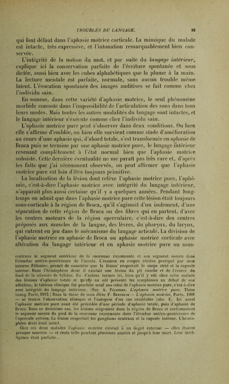 qui font défaut dans l’aphasie motrice corticale. La mimique du malade est intacte, très expressive, et l’intonation remarquablement bien con- servée. L’intégrité de la notion du mot, et par suite du langage intérieur, explique ici la conservation parfaite de l’écriture spontanée et sous dictée, aussi bien avec les cubes alphabétiques que la plume à la main. La lecture mentale est parfaite, normale, sans aucun trouble même latent. L’évocation spontanée des images auditives se fait comme chez l’individu sain. En somme, dans cette variété d’aphasie motrice, le seul phénomène morbide consiste dans l'impossibilité de l’articulation des sons dans tous leurs modes. Mais toutes les autres modalités du langage sont intactes, et le langage intérieur s’exécute comme chez l’individu sain. L’aphasie motrice pure peut s’observer dans deux conditions. Ou bien elle s’affirme d’emblée, ou bien elle survient comme stade d’amélioration au cours d’une aphasie qui. d’abord totale, s’est transformée en aphasie de Broca puis se termine par une aphasie motrice pure, le langage intérieur revenant complètement à l’état normal bien que l’aphasie motrice subsiste. Cette dernière éventualité ne me parait pas très rare et, d’après les faits que j’ai récemment observés, on peut affirmer que l’aphasie motrice pure est loin d’être toujours primitive. La localisation de la lésion dont relève l’aphasie motrice pure, l'aphé- mie, c'est-à-dire l’aphasie motrice avec intégrité du langage intérieur, n’apparaît plus aussi certaine qu'il y a quelques années. Pendant hmg- temps on admit que dans l'aphasie motrice pure cette lésion était toujours sous-corticale à la région de Broea, qu’il s’agissait d’un isolement, d'une séparation de cette région de Broca ou des libres qui en partent, d’avec les centres moteurs de la région operculaire, c’est-à-dire des centres préposés aux muscles de la langue, des lèvres, du pharynx, du larynx, qui entrent en jeu dans le mécanisme du langage articulé. La division de l’aphasie motrice en aphasie de Broca ou aphasie motrice corticale avec altération du langage intérieur et en aphasie motrice pure ou sous- centraux le segment antérieur de la couronne rayonnante et son segment moyen dan* l'étendue antéro-postérieure de l'insula. L'examen en coupes sériées pratiqué par moi interne Pélissier, permit de constater (pie la lésion’ respectait le corps strié et la capsule interne. Dans l’hémisphère droit il existait une lésion du pli courbe et de l'écorce du fond de la scissure de Svlvius. En d'autres termes ici, bien qu'il y eût chez cette malade des lésions d’aphasie totale et qu elle en eût présenté les symptômes au début de son' atl'ection, le tableau clinique fut pendant neuf ans celui de l'aphasie motrice pure, c’est-à-dire avec intégrité du langage intérieur. (Voy. A. Pélissier. L'aphasie motrice pure. Thèse inaug. Paris,1912.) Dans la thèse de mon élève F. Bernheim— L'aphasie motrice, Paris, 1901 — se trouve l’observation clinique et l’autopsie d’un cas semblable (obs. 1). Ici aussi l’aphasie motrice pure avait été précédée d'une période d'aphasie totale, puis d’aphasie de Broca. Dans ce deuxième cas, les lésions siégeaient dans la région de Broca et sectionnaient le segment moyen du pied de la couronne rayonnante dans l’étendue antéro-postérieure de l'opercule sylvien. La lésion respectait les ganglions centraux et la capsule interne. L'hémis- phère droit était intact. Chez ces deux malades l’aphasie motrice existait à un degré extrême — elles étaient presque muettes — et resta telle pendant plusieurs années et jusqu’à leur mort. Leur intel- tigence était parfaite..