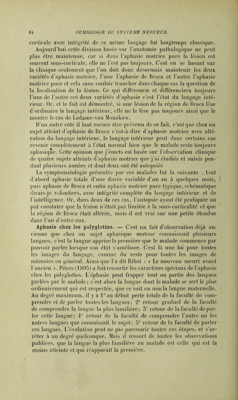 corticale avec intégrité de ce même langage fut longtemps classique. Aujourd’hui cette division basée sur l’anatomie pathologique ne peut plus être maintenue, car si dans l’aphasie motrice pure la lésion est souvent sous-corticale, elle ne l’est pas toujours. C’est en se basant sur la clinique seulement que l’on doit donc désormais maintenir les deux variétés d’aphasie motrice, l’une l’aphasie de Broca et l’autre l’aphasie motrice pure et cela sans vouloir trancher dans chaque cas la question de la localisation de la lésion. Ce qui différencie et différenciera toujours l’une de l’autre ces deux variétés d’aphasie c'est l’état du langage inté- rieur. Or, et le fait est démontré, si une lésion de la région de Broca lèse d’ordinaire le langage intérieur, elle ne le lèse pas toujours ainsi que le montre le cas de Ladame-von Monakow. D’un autre côté il faut encore être prévenu de ce fait, c’est que chez un sujet atteint d’aphasie de Broca c’est-à-dire d’aphasie motrice avec alté- ration du langage intérieur, le langage intérieur peut dans certains cas revenir complètement à l'état normal bien que le malade reste toujours aphasique. Cette opinion que j’émets est basée sur l’observation clinique de quatre sujets atteints d’aphasie motrice que j’ai étudiés et suivis pen- dant plusieurs années et dont deux ont été autopsiés La symptomatologie présentée par ces malades fut la suivante . tout d’abord aphasie totale d’une durée variable d’un an à quelques mois, puis aphasie de Broca et entin aphasie motrice pure typique, schématique dirais-je volontiers, avec intégrité complète du langage intérieur et de l’intelligence. Or, dans deux de ces cas, l’autopsie ayant été pratiquée on put constater que la lésion n’était pas limitée à la sous-corticalité et que la région de Broca était altérée, mais il est vrai sur une petite étendue dans l’un d’entre eux. Aphasie chez les polyglottes. — C’est un fait d’observation déjà an- cienne que chez un sujet aphasique moteur connaissant plusieurs langues, c’est la langue apprise la première que le malade commence par pouvoir parler lorsque son état s’améliore. C’est là une loi pour toutes les images du langage, comme du reste pour toutes les images de mémoire en général. Ainsi que l’a dit Ribot : « Le nouveau meurt avant l’ancien ». Pitres (1S95) a fait ressortir les caractères spéciaux de l’aphasie chez les polyglottes. L’a'phasie peut frapper tout ou partie des langues parlées par le malade; c’est alors la langue dont le malade se sert le plus ordinairement qui est respectée, que ce soit ou non la langue maternelle. Au degré maximum, il y a l°au début perte totale de la faculté de com- prendre et de parler toutes les langues; 2° retour graduel de la faculté de comprendre la langue la plus familière; 5° retour de la faculté de par- ler cette langue; 4° retour de la faculté de comprendre l’autre ou les autres langues que connaissait le sujet; 5° retour de la faculté de parler ces langues. L’évolution peut ne pas parcourir toutes ces étapes, et s’ar- rêter à un degré quelconque. Mais il ressort de toutes les observations publiées, que la langue la plus familière au malade est celle qui est la moins atteinte et qui réapparaît la première.
