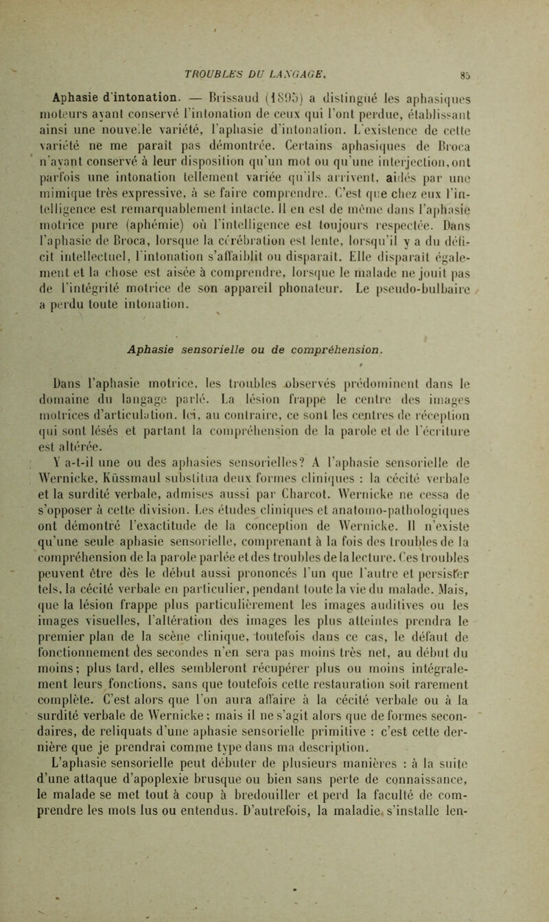 Aphasie d'intonation. — Brissaud (iSOà) a distingué les aphasiques moteurs ayant conservé l’intonation de ceux qui l'ont perdue, établissant ainsi une nouvelle variété, l'aphasie d'intonation. L'existence de cette variété ne me parait pas démontrée. Certains aphasiques de Broca n’ayant conservé à leur disposition qu’un mot ou qu’une interjection,ont parfois une intonation tellement variée qu'ils arrivent, aidés par une mimique très expressive, à se faire comprendre. C’est que chez eux l’in- telligence est remarquablement intacte. Il en est de même dans l’aphasie motrice pure (aphémie) où l'intelligence est toujours respectée. Dans l’aphasie de Broca, lorsque la célébration est lente, lorsqu’il y a du défi- cit intellectuel, l'intonation s’affaiblit ou disparait. Elle disparait égale- ment et la chose est aisée à comprendre, lorsque le malade ne jouit pas de l’intégrité motrice de son appareil phonateur. Le pseudo-bulbaire a perdu toute intonation. Aphasie sensorielle ou de compréhension. r Dans l’aphasie motrice, les troubles observés prédominent dans le domaine du langage parlé. La lésion frappe le centre des images motrices d’articulation. Ici, au contraire, ce sont les centres de réception qui sont lésés et partant la compréhension de la parole et de l’écriture est altérée, Y a-t-il une ou des aphasies sensorielles? A l’aphasie sensorielle de Wernicke, Küssmaul substitua deux formes cliniques : la cécité verbale et la surdité verbale, admises aussi par Charcot. Wernicke ne cessa de s’opposer à cette division. Les études cliniques et anatomo-pathologiques ont démontré l’exactitude de la conception de Wernicke. Il n’existe qu’une seule aphasie sensorielle, comprenant à la fois des troubles de la compréhension de la parole parlée et des troubles de la lecture. Ces troubles peuvent être dès le début aussi prononcés l’un que l’autre et persister tels, la cécité verbale eu particulier, pendant toute la vie du malade. Mais, que la lésion frappe plus particulièrement les images auditives ou les images visuelles, l’altération des images les plus atteintes prendra le premier plan de la scène clinique, toutefois dans ce cas, le défaut de fonctionnement des secondes n’en sera pas moins très net, au début du moins; plus tard, elles sembleront récupérer plus ou moins intégrale- ment leurs fonctions, sans que toutefois cette restauration soit rarement complète. C’est alors que l'on aura affaire à la cécité verbale ou à la surdité verbale de Wernicke; mais il ne s’agit alors que déformés secon- daires, de reliquats d’une aphasie sensorielle primitive : c’est celte der- nière que je prendrai comme type dans ma description. L’aphasie sensorielle peut débuter de plusieurs manières : à la suite d’une attaque d’apoplexie brusque ou bien sans perte de connaissance, le malade se met tout à coup à bredouiller et perd la faculté de com- prendre les mots lus ou entendus. D’autrefois, la maladie s’installe len-