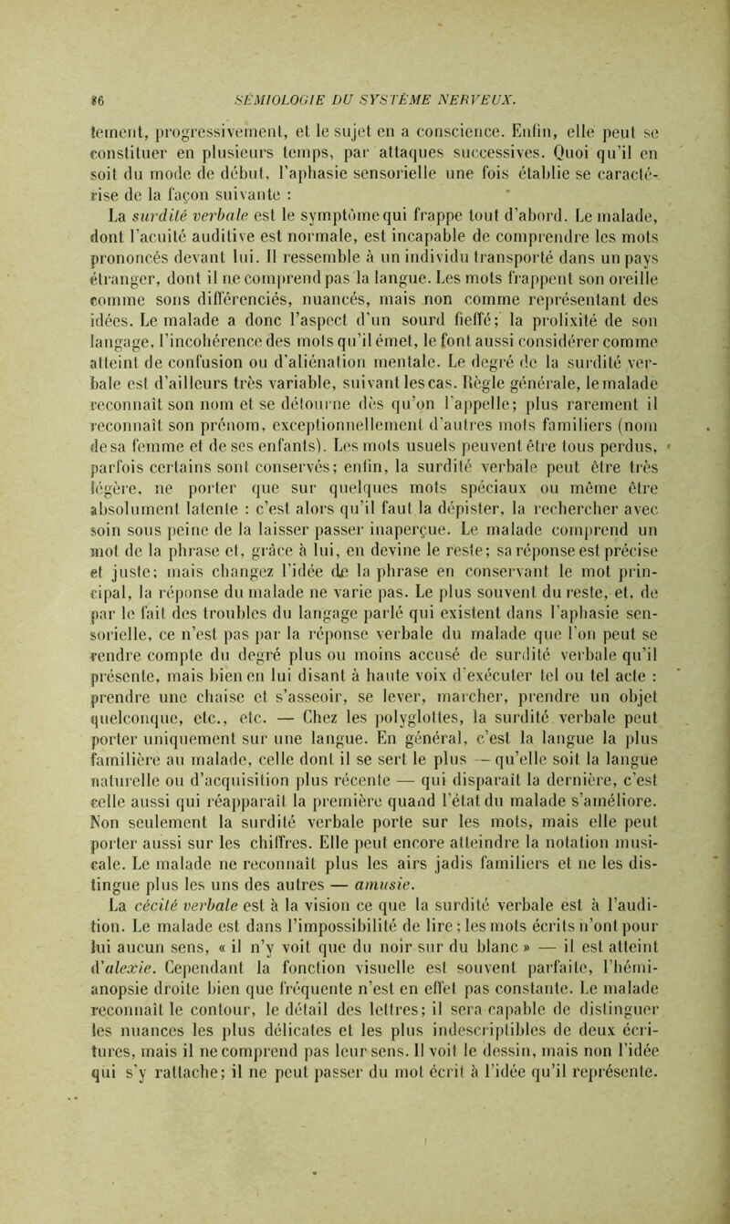 îement, progressivement, et le sujet en a conscience. Enfin, elle peut se constituer en plusieurs temps, par attaques successives. Quoi qu’il en soit du mode de début, l’aphasie sensorielle une fois établie se caracté- rise de la façon suivante : La surdilé verbale est le symptôme qui frappe tout d’abord. Le malade, dont l’acuité auditive est normale, est incapable de comprendre les mots prononcés devant lui. Il ressemble à un individu transporté dans un pays étranger, dont il ne comprend pas la langue. Les mots frappent son oreille comme sons différenciés, nuancés, mais non comme représentant des idées. Le malade a donc l’aspect d’un sourd fieffé; la prolixité de son langage, l’incohérence des mots qu’il émet, le font aussi considérer comme atteint de confusion ou d’aliénation mentale. Le degré de la surdité ver- bale csl d’ailleurs très variable, suivant les cas. Règle générale, lemalade reconnaît son nom et se détourne dès qu’on l'appelle; plus rarement il reconnaît son prénom, exceptionnellement d’autres mois familiers (nom de sa femme et de ses enfants). Les mots usuels peuvent être tous perdus, « parfois certains sont conservés; enfin, la surdité verbale peut être très légère, ne porter que sur quelques mots spéciaux ou même être absolument latente : c’est alors qu’il faut la dépister, la rechercher avec soin sous peine de la laisser passer inaperçue. Le malade comprend un mol de la phrase et, grâce à lui, en devine le reste; sa réponse est précise et juste; mais changez l’idée de la phrase en conservant le mot prin- cipal, la réponse du malade ne varie pas. Le plus souvent du reste, et. de par le fait des troubles du langage parlé qui existent dans l’aphasie sen- sorielle, ce n’est pas par la réponse verbale du malade que l’on peut se rendre compte du degré plus ou moins accusé de surdité verbale qu’il présente, mais bien en lui disant à haute voix d’exécuter tel ou tel acte : prendre une chaise et s’asseoir, se lever, marcher, prendre un objet quelconque, etc., etc. — Chez les polyglottes, la surdité verbale peut porter uniquement sur une langue. En général, c’est la langue la plus familière au malade, celle dont il se sert le plus — qu’elle soit la langue naturelle ou d’acquisition plus récente — qui disparaît la dernière, c’est celle aussi qui réapparaît la première quand l’état du malade s’améliore, fton seulement la surdité verbale porte sur les mots, mais elle peut porter aussi sur les chiffres. Elle peut encore atteindre la notation musi- cale. Le malade ne reconnaît plus les airs jadis familiers et ne les dis- tingue plus les uns des autres — amusie. La cécilé verbale est à la vision ce que la surdité verbale est à l’audi- tion. Le malade est dans l’impossibilité de lire; les mots écrits n’ont pour lui aucun sens, « il n’y voit que du noir sur du blanc » — il est atteint A'alexie. Cependant la fonction visuelle est souvent parfaite, l’hémi- anopsie droite bien que fréquente n’est en effet pas constante. Le malade reconnaît le contour, le détail des lettres; il sera capable de distinguer les nuances les plus délicates et les plus indescriptibles de deux écri- tures, mais il ne comprend pas leur sens. 11 voii le dessin, mais non l’idée qui s’y rattache; il ne peut passer du mol écrit à l’idée qu’il représente.