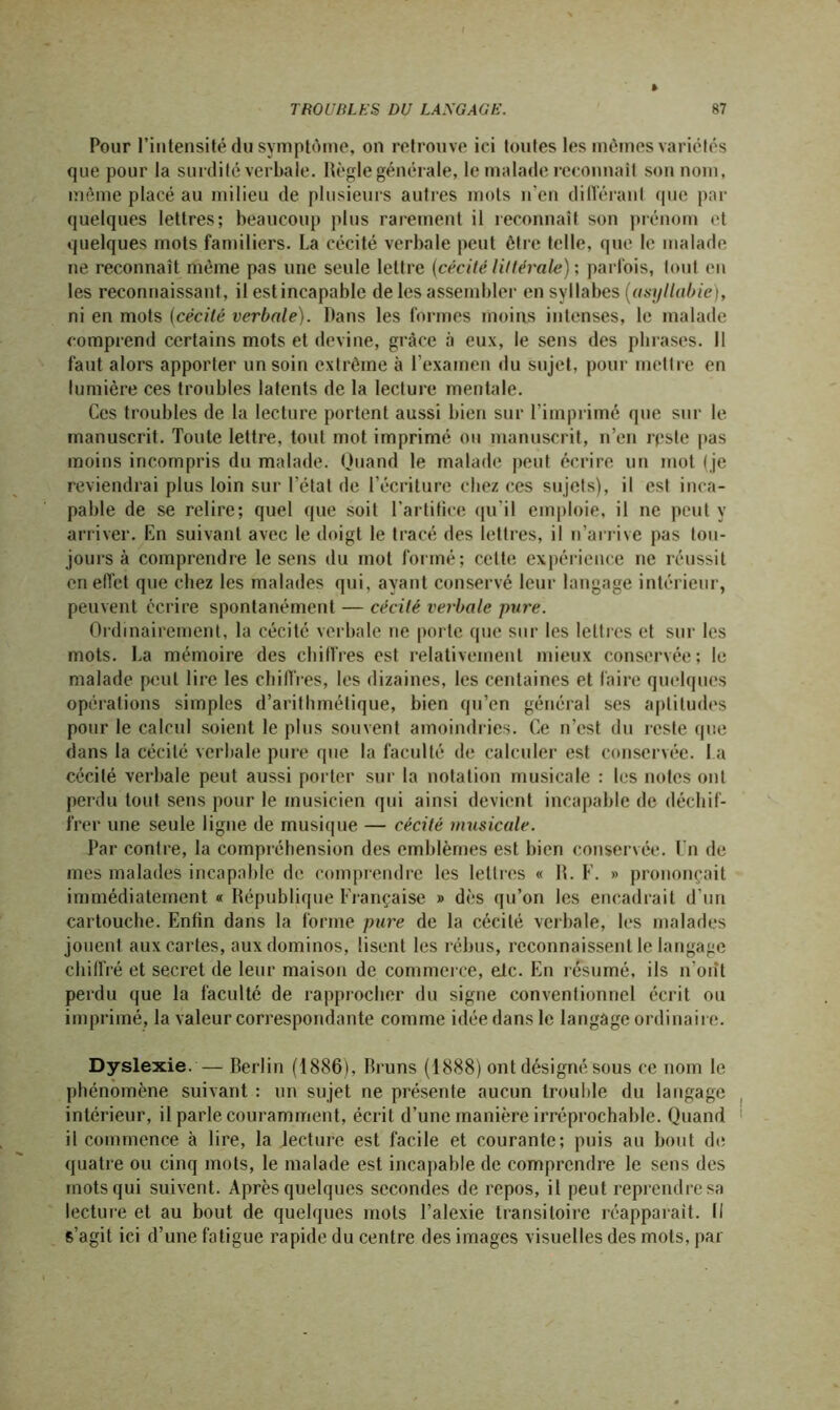 Pour l’intensité du symptôme, on retrouve ici toutes les mêmes variétés que pour la surdité verbale. Règle générale, le malade reconnaît son nom, même placé au milieu de plusieurs autres mots n’en différant que par quelques lettres; beaucoup plus rarement il reconnaît son prénom et quelques mots familiers. La cécité verbale peut être telle, que le malade ne reconnaît même pas une seule lettre (cécité littérale) ; parfois, tout en les reconnaissant, il estincapable de les assembler en syllabes (asyllabie), ni en mots (cécité verbale). Dans les formes moins intenses, le malade comprend certains mots et devine, grâce à eux, le sens des phrases. Il faut alors apporter un soin extrême à l’examen du sujet, pour mettre en lumière ces troubles latents de la lecture mentale. Ces troubles de la lecture portent aussi bien sur l’imprimé que sur le manuscrit. Toute lettre, tout mot imprimé ou manuscrit, n’en reste pas moins incompris du malade. Quand le malade peut écrire un mot ( je reviendrai plus loin sur l’état de l’écriture chez ces sujets), il est inca- pable de se relire; quel que soit l’artifice qu’il emploie, il ne peut y arriver. En suivant avec le doigt le tracé des lettres, il n’arrive pas tou- jours à comprendre le sens du mot formé; cette expérience ne réussit en effet que chez les malades qui, ayant conservé leur langage intérieur, peuvent écrire spontanément — cécité verbale pure. Ordinairement, la cécité verbale ne porte que sur les lettres et sur les mots. La mémoire des chiffres est relativement mieux conservée; le malade peut lire les chiffres, les dizaines, les centaines et faire quelques opérations simples d’arithmétique, bien qu’en général ses aptitudes pour le calcul soient le plus souvent amoindries. Ce n’est du reste que dans la cécité verbale pure (pie la faculté de calculer est conservée. La cécité verbale peut aussi porter sur la notation musicale : les notes ont perdu tout sens pour le musicien qui ainsi devient incapable de déchif- frer une seule ligne de musique — cécité musicale. Par contre, la compréhension des emblèmes est bien conservée, l'n de mes malades incapable de comprendre les lettres « R. F. » prononçait immédiatement « République Française » dès qu’on les encadrait d’un cartouche. Enfin dans la forme pure de la cécité verbale, les malades jouent aux cartes, aux dominos, lisent les rébus, reconnaissent le langage chiffré et secret de leur maison de commer ce, etc. En résumé, ils n’orît perdu que la faculté de rapprocher du signe conventionnel écrit ou imprimé, la valeur correspondante comme idée dans le langage ordinair e. Dyslexie.— Berlin (1886), Bruns (1888) ont désigné sous ce nom le phénomène suivant : un sujet ne présente aucun trouble du langage intérieur, il parle couramment, écrit d’une manière irréprochable. Quand il commence à lire, la lecture est facile et courante; puis au bout de quatre ou cinq mots, le malade est incapable de comprendre le sens des mots qui suivent. Après quelques secondes de repos, il peut reprendre sa lecture et au bout de quelques mots l’alexie transitoire réapparaît. (I s’agit ici d’une fatigue rapide du centre des images visuelles des mots, par