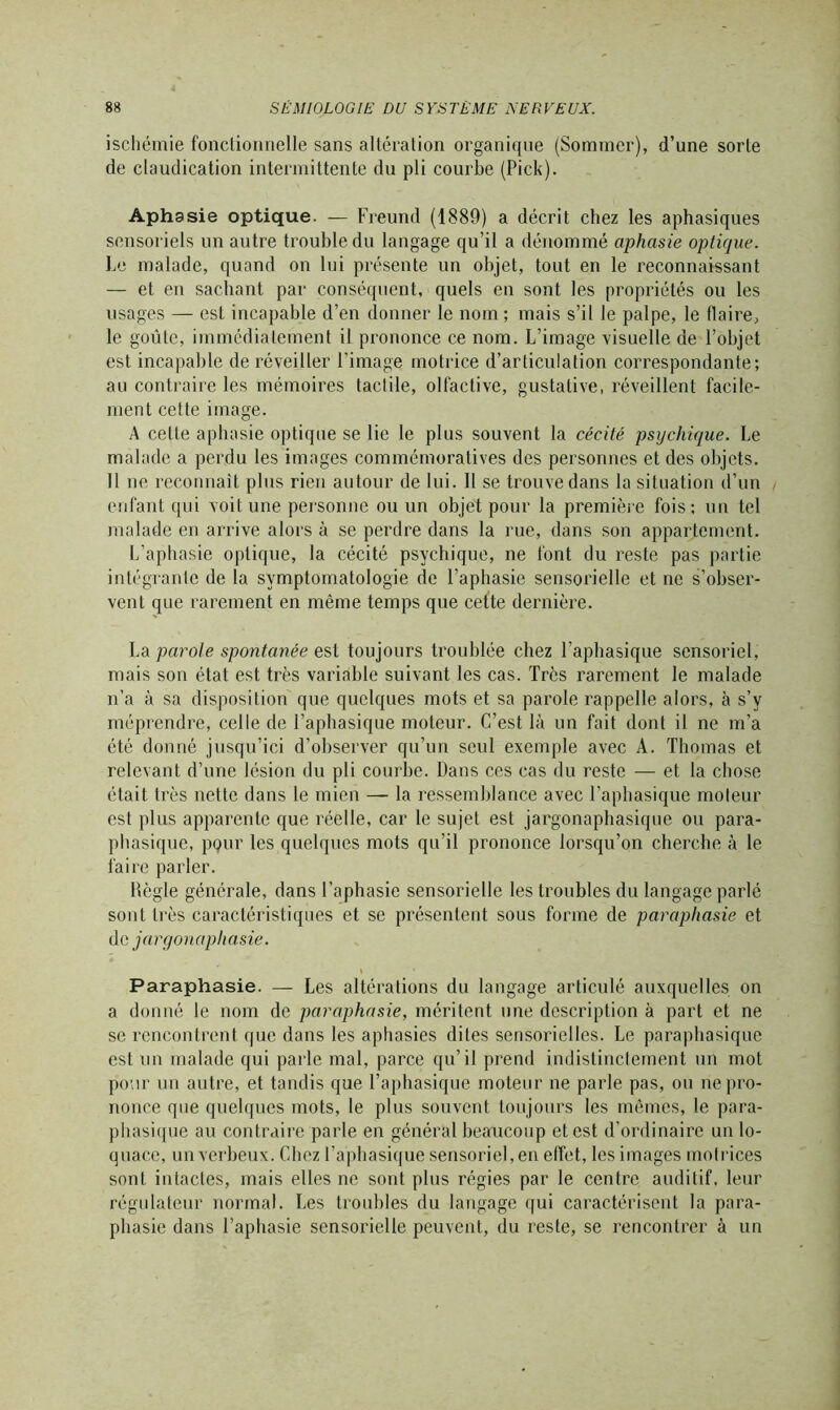 ischémie fonctionnelle sans altération organique (Sommer), d’une sorte de claudication intermittente du pli courbe (Pick). Aphasie optique. — Freund (1889) a décrit chez les aphasiques sensoriels un autre trouble du langage qu’il a dénommé aphasie optique. Le malade, quand on lui présente un objet, tout en le reconnaissant — et en sachant par conséquent, quels en sont les propriétés ou les usages — est incapable d’en donner le nom ; mais s’il le palpe, le flaire, le goûte, immédiatement il prononce ce nom. L’image visuelle de l’objet est incapable de réveiller l'image motrice d’articulation correspondante; au contraire les mémoires tactile, olfactive, gustative, réveillent facile- ment cette image. A celle aphasie optique se lie le plus souvent la cécité psychique. Le malade a perdu les images commémoratives des personnes et des objets. 11 ne reconnaît plus rien autour de lui. Il se trouve dans la situation d’un enfant qui voit une personne ou un objet pour la première fois; un tel malade en arrive alors à se perdre dans la rue, dans son appartement. L’aphasie optique, la cécité psychique, ne font du reste pas partie intégrante de la symptomatologie de l’aphasie sensorielle et ne s’obser- vent que rarement en même temps que cette dernière. La parole spontanée est toujours troublée chez l’aphasique sensoriel, mais son état est très variable suivant les cas. Très rarement le malade n’a à sa disposition que quelques mots et sa parole rappelle alors, à s’y méprendre, celle de l’aphasique moteur. C’est là un fait dont il ne m’a été donné jusqu’ici d’observer qu’un seul exemple avec A. Thomas et relevant d’une lésion du pli courbe. Dans ces cas du reste — et la chose était très nette dans le mien — la ressemblance avec l’aphasique moteur est plus apparente que réelle, car le sujet est jargonaphasique ou para- phasique, pour les quelques mots qu’il prononce lorsqu’on cherche à le faire parler. Hègle générale, dans l’aphasie sensorielle les troubles du langage parlé sont très caractéristiques et se présentent sous forme de paraphasie et de jargonaphasie. » Paraphasie. — Les altérations du langage articulé auxquelles on a donné le nom de paraphasie, méritent une description à part et ne se rencontrent que dans les aphasies dites sensorielles. Le paraphasique est un malade qui parle mal, parce qu’il prend indistinctement un mot pour un autre, et tandis que l’aphasique moteur ne parle pas, ou ne pro- nonce que quelques mots, le plus souvent toujours les mêmes, le para- phasique au contraire parle en général beaucoup et est d’ordinaire un lo- quace, un verbeux. Chez l’aphasique sensoriel, en effet, les images motrices sont intactes, mais elles ne sont plus régies par le centre auditif, leur régulateur normal. Les troubles du langage qui caractérisent la para- phasie dans l’aphasie sensorielle peuvent, du reste, se rencontrer à un