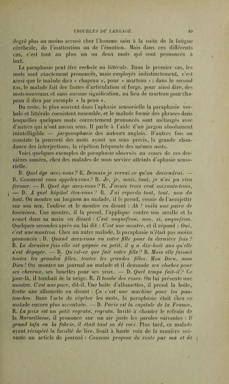 degré plus ou moins accusé chez l'homme sain à la suite de la fatigue cérébrale, de l’inattention ou de l’émotion. Mais dans ces différents cas, c'est tout au plus un ou deux mots qui sont prononcés à tort. La paraphasie peut être verbale ou littérale. Dans le premier cas, les mots sont exactement prononcés, mais employés indistinctement, c’est ainsi que le malade dira « chapeau », pour « marteau » ; dans le second cas, le malade fait des fautes d’articulation et forge, pour ainsi dire, des mots nouveaux et sans aucune signification, au lieu de marteau pour cha- peau il dira par exemple « la peau ». Du reste, le plus souvent dans l’aphasie sensorielle la paraphasie ver- bale et littérale coexistent ensemble, et le malade forme (les phrases dans lesquelles quelques mots correctement prononcés sont mélangés avec d’autres qui n’ont aucun sens. 11 parle à l'aide d’un jargon absolument inintelligible — jargonaphasie des auteurs anglais. D’autres fois on constate la pauvreté des mots ayant un sens précis, la grande abon- dance des interjections, la répélion fréquente, des mêmes mots. Voici quelques exemples de paraphasie observés au cours de ces der- nières années, chez des malades de mon service atteints d’aphasie senso- rielle. D. Quel âge avez-vous? W. Demain je verrai ce qu’on deviendrai. — D. Comment vous appelez-vous? R. Je, je, mais, tout, je n'ai pu rien fermer. — D. Quel âge avez-vous ? R. J'avais trois cent soixante-trois, — D. A quel hôpital êtes-vous ? R. J'ai reperdu tout, tout, non du tout. On montre un lorgnon au malade, il le prend, essaie de l’assujettir sur son nez, l’enlève et le montre en disant : .4/i / voilà une paire de tonlaines. Une montre, il la prend, l’applique contre son oreille et la remet dans sa main en disant : C'est onquefron, non, si, onquefron. Quelques secondes après on lui dit : C'est une montre, et il répond : Oui, c'est unernonlron. Chez un autre malade, la paraphasie n’était pas moins prononcée : D. Quand avez-vous vu votre fille pour la dernière fois ? R. La dernière fois elle est gagnée en petit, il g a dix-huit ans qu'elle s'est dégagée. — D. Qu est-ce que fait votre fille? R. Mais elle faisait toutes les grandes filles, toutes les grandes filles. Mon Dieu, mon Dieu! On montre un journal au malade et il demande scs cloches pour ses cheveux, ses lunettes pour ses yeux. — D. Quel temps fait-il? Ce jour-là, il tombait de la neige. R. Il tombe des r'oses. On lui présente une montre. C'est une puce, dit-il. Une boite d’allumettes, il prend la boite, frotte une allumette en disant : Ça c'est une machine pour les pan- touches. Dans l’acte de répéter les mots, la paraphasie était chez ce malade encore plus accentuée. — D. Paris est la capitale de la France, R. La paix est un petit, regrata, regrata. Invité à chanter le refrain de la Marseillaise, il prononce sur un air juste les paroles suivantes : Il grand tafa en la fabrie, il était tant so dé voci. Plus tard, ce malade ayant récupéré la faculté de lire, lisait à haute voix de la manière sui- vante un article de journal : Causons propose de rente par ma et de