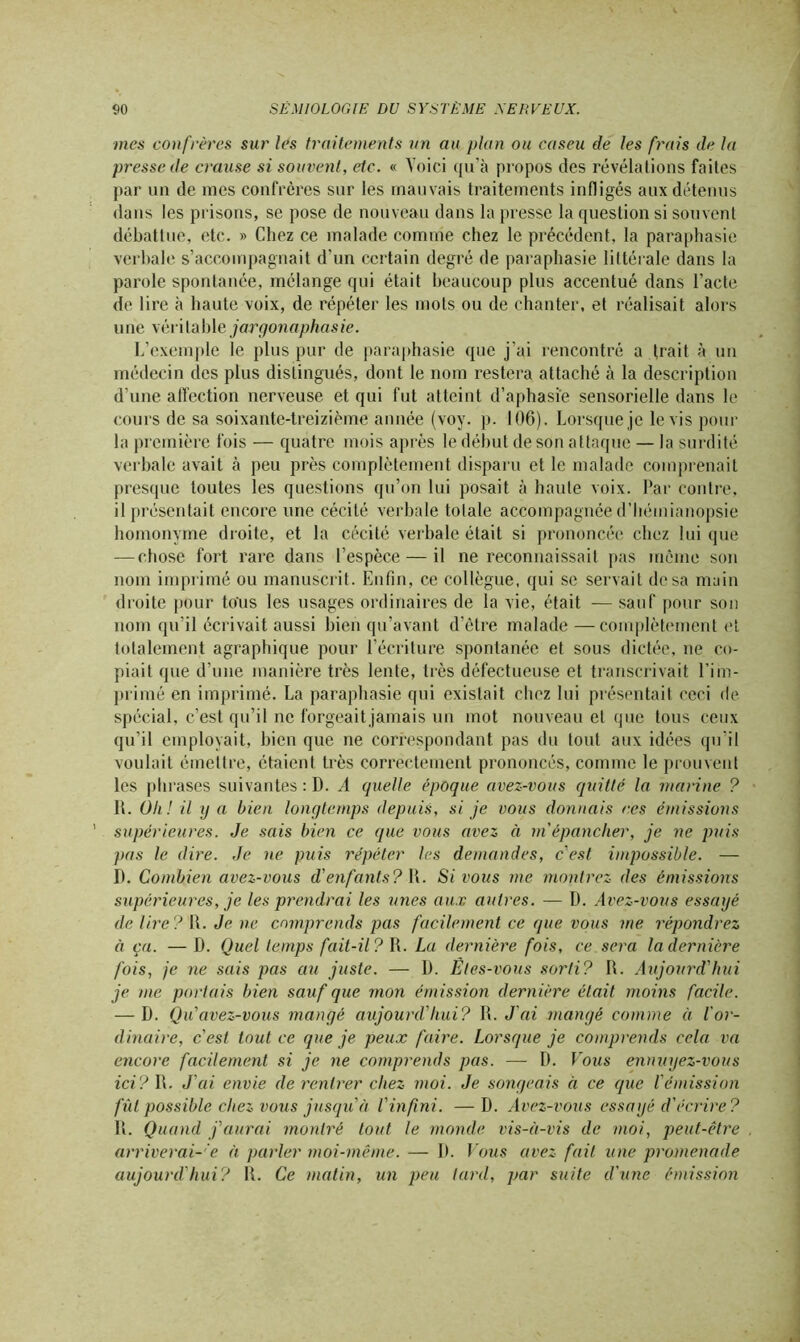 mes confrères sur les traitements un au plan ou caseu de les frais de la presse de crause si souvent, etc. « Yoici qu’à propos des révélations faites par un de mes confrères sur les mauvais traitements infligés aux détenus dans les prisons, se pose de nouveau dans la presse la question si souvent débattue, etc. » Chez ce malade comme chez le précédent, la paraphasie verbale s’accompagnait d'un certain degré de paraphasie littérale dans la parole spontanée, mélange qui était beaucoup plus accentué dans l’acte de lire à haute voix, de répéter les mots ou de chanter, et réalisait alors une véritable jargonaphasie. L’exemple le plus pur de paraphasie que j’ai rencontré a trait à un médecin des plus distingués, dont le nom restera attaché à la description d’une affection nerveuse et qui fut atteint d’aphasie sensorielle dans le cours de sa soixante-treizième année (voy. p. 106). Lorsque je le vis pour la première fois — quatre mois après le début de son attaque — la surdité verbale avait à peu près complètement disparu et le malade comprenait presque toutes les questions qu’on lui posait à haute voix. Par contre, il présentait encore une cécité verbale totale accompagnée d’hémianopsie homonyme droite, et la cécité verbale était si prononcée chez lui que — chose fort rare dans l’espèce — il ne reconnaissait pas même son nom imprimé ou manuscrit. Enfin, ce collègue, qui se servait dosa main droite pour tous les usages ordinaires de la vie, était — sauf pour son nom qu’il écrivait aussi bien qu’avant d’être malade—complètement et totalement agraphique pour l’écriture spontanée et sous dictée, ne co- piait que d’une manière très lente, très défectueuse et transcrivait l’im- primé en imprimé. La paraphasie qui existait chez lui présentait ceci de spécial, c’est qu’il ne forgeaitjamais un mot nouveau et que tous ceux qu’il employait, bien que ne correspondant pas du tout aux idées qu’il voulait émettre, étaient très correctement prononcés, comme le prouvent les phrases suivantes : D. A quelle époque avez-vous quitté la marine ? 11. Oh! il y a bien longtemps depuis, si je vous donnais ces émissions supérieures. Je sais bien ce que vous avez il m'épancher, je ne puis pas le dire. Je ne puis répéter les demandes, c'est impossible. — I). Combien avez-vous d'enfants? \\. Si vous me montrez des émissions supérieures, je les prendrai les unes aux autres. — D. Avez-vous essayé de lire? R. Je ne comprends pas facilement ce que vous me répondrez à ça. — D. Quel temps fait-il? R. La dernière fois, ce sera la dernière fois, je ne sais pas au juste. — 1). Êtes-vous sorti? R. Aujourd'hui je me portais bien sauf que mon émission dernière était moins facile. -B. Q u'avez-vous mangé aujourd'hui? R. J ai mangé comme ci l'or- dinaire, c'est tout ce que je peux faire. Lorsque je comprends cela va encore facilement si je ne comprends pas. — D. Vous ennuyez-vous ici? R. J'ai envie de rentrer chez moi. Je songeais à ce que l'émission fut possible chez vous jusqu à l'infini. —D. Avez-vous essayé d'écrire? R. Quand j'aurai montré tout le monde vis-à-vis de moi, peut-être arriverai-e à parler moi-même. — 1). Vous avez fait une promenade aujourd'hui? R. Ce matin, un peu lard, par suite d'une émission