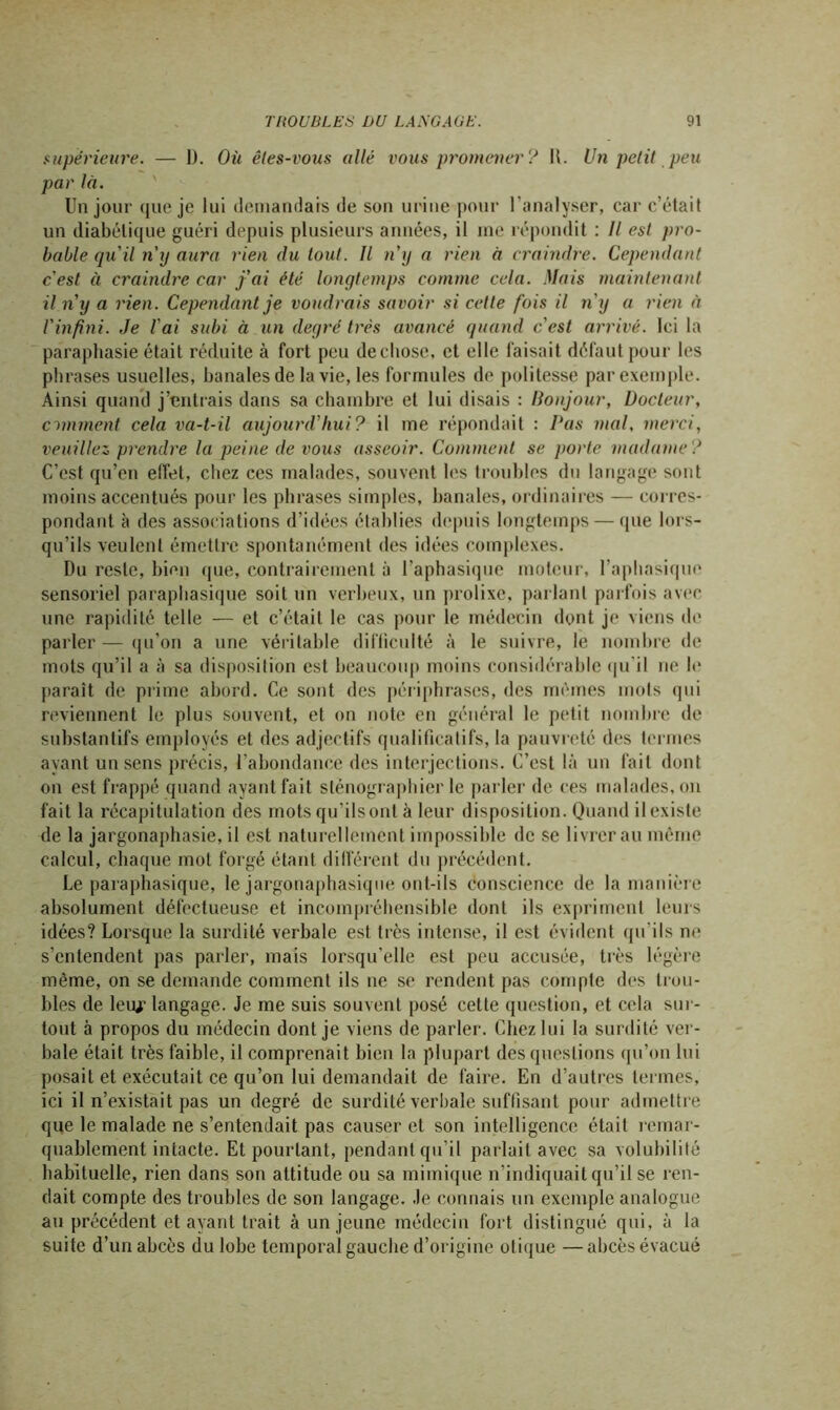 supérieure. — D. Où êtes-vous allé vous promener? R. Un petit peu par là. Un jour que je lui demandais de son urine pour l’analyser, car c’était un diabétique guéri depuis plusieurs années, il me répondit : Il est pro- bable qu'il n'y aura rien du tout. Il n'y a rien à craindre. Cependant c'est à craindre car j'ai été longtemps comme cela. Mais maintenant il n'y a rien. Cependant je voudrais savoir si cette fois il n'y a rien à l'infini. Je l'ai subi à un degré très avancé quand c'est arrivé. Ici la paraphasie était réduite à fort peu de chose, et elle faisait défaut pour les phrases usuelles, banales de la vie, les formules de politesse par exemple. Ainsi quand j’entrais dans sa chambre et lui disais : llonjour, Docteur, omment cela va-t-il aujourd'hui? il me répondait : Pas mal, merci, veuillez prendre la peine de vous asseoir. Comment se porte madame? C’est qu’en effet, chez ces malades, souvent les troubles du langage sont moins accentués pour les phrases simples, banales, ordinaires — corres- pondant à des associations d’idées établies depuis longtemps — que lors- qu’ils veulent émettre spontanément des idées complexes. Du reste, bien que, contrairement à l’aphasique moteur, l’aphasique sensoriel paraphasique soit un verbeux, un prolixe, parlant parfois avec une rapidité telle — et c’était le cas pour le médecin dont je viens de parler — qu’on a une véritable difficulté à le suivre, le nombre de mots qu’il a à sa disposition est beaucoup moins considérable qu'il ue le paraît de prime abord. Ce sont des périphrases, des mêmes mots qui reviennent le plus souvent, et on note en général le petit nombre de substantifs employés et des adjectifs qualificatifs, la pauvreté des termes ayant un sens précis, l’abondance des interjections. C’est là un fait dont on est frappé quand ayant fait sténographier le parler de ces malades, on fait la récapitulation des mots qu'ils ont à leur disposition. Quand il existe xle la jargonaphasie, il est naturellement impossible de se livrer au même calcul, chaque mot forgé étant différent du précédent. Le paraphasique, le jargonaphasique ont-ils conscience de la manière absolument défectueuse et incompréhensible dont ils expriment leurs idées? Lorsque la surdité verbale est très intense, il est évident qu’ils ne s’entendent pas parler, mais lorsqu’elle est peu accusée, très légère même, on se demande comment ils ne se rendent pas compte des trou- bles de leuj' langage. Je me suis souvent posé cette question, et cela sur- tout à propos du médecin dont je viens de parler. Chez lui la surdité ver- bale était très faible, il comprenait bien la plupart des questions qu’on lui posait et exécutait ce qu’on lui demandait de faire. En d’autres termes, ici il n’existait pas un degré de surdité verbale suffisant pour admettre que le malade ne s’entendait pas causer et son intelligence était remar- quablement intacte. Et pourtant, pendant qu’il parlait avec sa volubilité habituelle, rien dans son attitude ou sa mimique n’indiquait qu’il se ren- dait compte des troubles de son langage. Je connais un exemple analogue au précédent étayant trait à un jeune médecin fort distingué qui, à la suite d’un abcès du lobe temporal gauche d’origine olique —abcès évacué