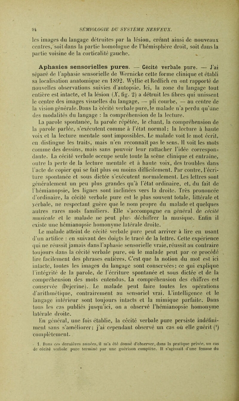 les images du langage détruites par la lésion, créant ainsi de nouveaux centres,soit dans la partie homologue de l’hémisphère droit, soit dans la partie voisine de la corticalité gauche. Aphasies sensorielles pures. — Cécité verbale pure. — J’ai séparé de l’aphasie sensorielle de Wernicke cette forme clinique et établi sa localisation anatomique en 1892. Wyllie et Redlich en ont rapporté de nouvelles observations suivies d’autopsie. Ici, la zone du langage tout entière est intacte, et la lésion (X, fig. 2) a détruit les libres qui unissent le centre des images visuelles du langage, — pli courbe, — au centre de la vision générale.Dans la cécité verbale pure, le malade n’a perdu qu’une des modalités du langage : la compréhension de la lecture. La parole spontanée, la parole répétée, le chant, la compréhension de la parole parlée, s’exécutent comme à l’état normal; la lecture à haute voix et la lecture mentale sont impossibles. Le malade voit le mot écrit, en distingue les traits, mais n’en reconnaît pas le sens. Il voit les mots comme des dessins, mais sans pouvoir leur rattacher l’idée correspond dante. La cécité verbale occupe seule toute la scène clinique et entraîne, outre la perte de la lecture mentale et à haute voix, des troubles dans l’acte de copier qui se fait plus ou moins difficilement. Par contre, l’écri- ture spontanée et sous dictée s’exécutent normalement. Les lettres sont généralement un peu plus grandes qu’à l’état ordinaire, et, du fait de l'hémianopsie, les lignes sont inclinées vers la droite. Très prononcée d’ordinaire, la cécité verbale pure est le plus souvent totale, littérale et yerbale, ne respectant guère que le nom propre du malade et quelques autres rares mots familiers. Elle s’accompagne en général de cécité musicale et le malade ne peut plus déchiffrer la musique. Enfin il existe une hémianopsie homonyme latérale droite. Le malade atteint de cécité verbale pure peut arriver à lire en usant d’un artifice : en suivant des doigts le tracé de la lettre. Celle expérience qui ne réussit jamais dans l’aphasie sensorielle vraie,réussit au contraire toujours dans la cécité verbale pure, où le malade peut par ce procédé lire facilement des phrases entières. C’est que la notion du mot est ici intacte, toutes les images du langage sont conservées; ce qui explique l’intégrité de la parole, de l’écriture spontanée et sous dictée et de la compréhension des mots entendus. La compréhension des chiffres est conservée (Dejerine). Le malade peut faire toutes les opérations d’arithmétique, contrairement au sensoriel vrai. L’intelligence et le langage intérieur sont toujours intacts et la mimique parfaite. Dans tous les cas publiés jusqu’ici, on a observé l’hémianopsie homonyme latérale droite. En général, une fois établie, la cécité verbale pure persiste indéfini- ment sans s’améliorer; j’ai cependant observé un cas où elle guérit (*) complètement. 1. Dans cos dernières années, il m’a été donné d’observer, dans la pralique privée, un cas de cécité verbale pure terminé par une guérison complète. Il s’agissait d'une femme du