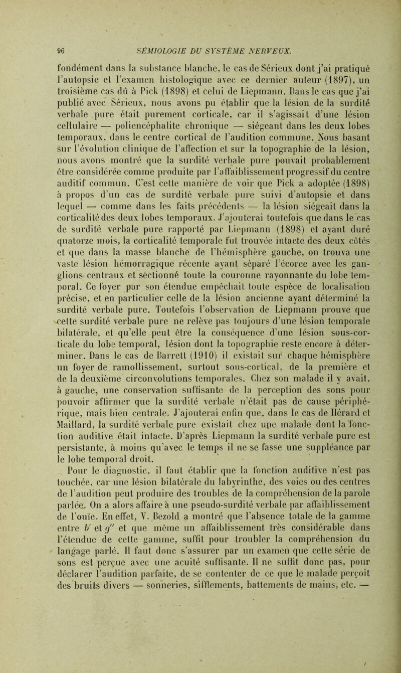 fondémcnt dans la substance blanche, le cas de Sérieux dont j’ai pratiqué l’autopsie et l’examen histologique avec ce dernier auteur (1897), un troisième cas dû à Pick (1898) et celui de Liepmann. Dans le cas que j’ai publié avec Sérieux, nous avons pu établir que la lésion de la surdité verbale pure était purement corticale, car il s’agissait d’une lésion cellulaire — poliencéphalite chronique — siégeant dans les deux lobes temporaux, dans le centre cortical de l’audition commune. Nous basant sur l’évolution clinique de l’affection et sur la topographie de la lésion, nous avons montré que la surdité verbale pure pouvait probablement être considérée comme produite par l’affaiblissement progressif du centre auditif commun. C’est cette manière de voir que Pick a adoptée (1898) à propos d’un cas de surdité verbale pure suivi d’autopsie et dans lequel — comme dans les faits précédents — la lésion siégeait dans la corticalitédes deux lobes temporaux. J’ajouterai toutefois que dans le cas de surdité verbale pure rapporté par Liepmann (1898) et ayant duré quatorze mois, la corticalité temporale fut trouvée intacte des deux côtés et que dans la masse blanche de l’hémisphère gauche, on trouva une vaste lésion hémorragique récente ayant séparé l’écorce avec les gan- glions centraux et sectionné toute la couronne rayonnante du lobe tem- poral. Ce foyer par son étendue empêchait toute espèce de localisation précise, et en particulier celle de la lésion ancienne ayant déterminé la surdité verbale pure. Toutefois l’observation de Liepmann prouve que celte surdité verbale pure ne relève pas toujours d’une lésion temporale bilatérale, et qu’elle peut être la conséquence d’une lésion sous-cor- ticale du lobe temporal, lésion dont la topographie reste encore à déter- miner. Dans le cas de Barrett (1910) il existait sur chaque hémisphère un foyer de ramollissement, surtout sous-cortical, de la première et de la deuxième circonvolutions temporales. Chez son malade il y avait, à gauche, une conservation suffisante de la perception des sons pour pouvoir affirmer que la surdité verbale n’était pas de cause périphé- rique, mais bien centrale. J’ajouterai enfin que. dans le cas de Uérard et Maillard, la surdité verbale pure existait chez upe malade dont la fonc- tion auditive était intacte. D’après Liepmann la surdité verbale pure est persistante, à moins qu’avec le temps il ne se fasse une suppléance par le lobe temporal droit. Pour le diagnostic, il faut établir que la fonction auditive n’est pas touchée, car une lésion bilatérale du labyrinthe, des voies ondes centres de l’audition peut produire des troubles de la compréhension de la parole parlée.. On a alors affaire à une pseudo-surdité verbale par affaiblissement de l'ouïe. En effet, V. Bezold a montré que l’absence totale de la gamme entre b' et g et que même un affaiblissement très considérable dans l’étendue de celte gamme, suffit pour troubler la compréhension du langage parlé. 11 faut donc s’assurer par un examen que cette série de sons est perçue avec une acuité suffisante. 11 ne suffit donc pas, pour déclarer l’audition parfaite, de se contenter de ce que le malade perçoit des bruits divers — sonneries, sifflements, battements de mains, etc. —