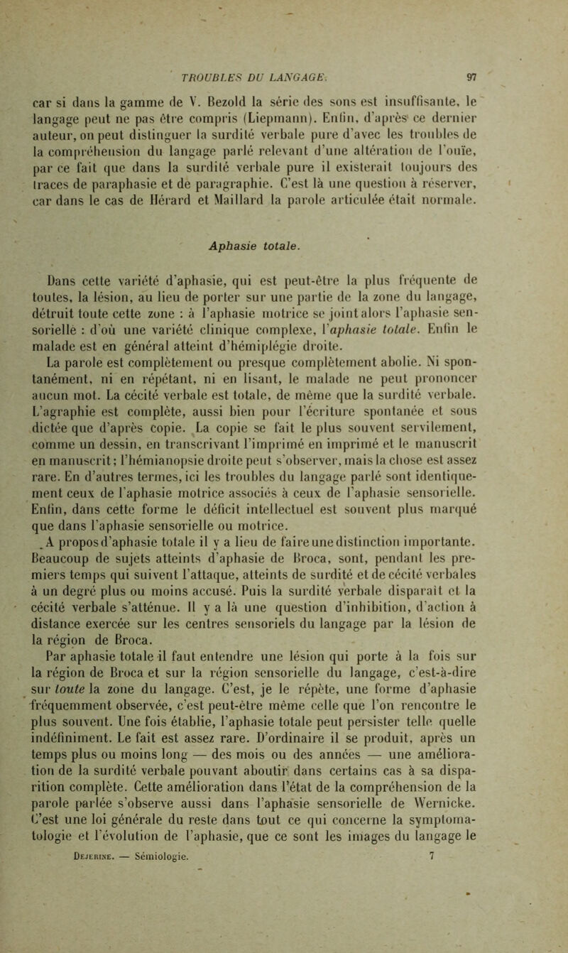 car si dans la gamme de V. Bezold la série des sons est insuffisante, le langage peut ne pas être compris (Liepmann). Enfin, d’après1 ce dernier auteur, on peut distinguer la surdité verbale pure d’avec les troubles de la compréhension du langage parlé relevant d’une altération de l’ouïe, par ce lait que dans la surdité verbale pure il existerait toujours des traces de paraphasie et de paragraphe. C’est là une question à réserver, cardans le cas de Hérard et Maillard la parole articulée était normale. Aphasie totale. Dans cette variété d’aphasie, qui est peut-être la plus fréquente de toutes, la lésion, au lieu de porter sur une partie de la zone du langage, détruit toute cette zone : à l’aphasie motrice se joint alors l’aphasie sen- sorielle : d’où une variété clinique complexe, l'aphasie totale. Enfin le malade est en général atteint d’hémiplégie droite. La parole est complètement ou presque complètement abolie. Ni spon- tanément, ni en répétant, ni en lisant, le malade ne peut prononcer aucun mot. La cécité verbale est totale, de même que la surdité verbale. L’agraphie est complète, aussi bien pour l’écriture spontanée et sous dictée que d’après copie. La copie se fait le plus souvent servilement, comme un dessin, en transcrivant l’imprimé en imprimé et le manuscrit en manuscrit ; l’hémianopsie droite peut s'observer, mais la chose est assez rare. En d’autres termes, ici les troubles du langage parlé sont identique- ment ceux de l'aphasie motrice associés à ceux de l’aphasie sensorielle. Enfin, dans cette forme le déficit intellectuel est souvent plus marqué que dans l’aphasie sensorielle ou motrice. A propos d’aphasie totale il y a lieu de faire une distinction importante. Beaucoup de sujets atteints d’aphasie de Broca, sont, pendant les pre- miers temps qui suivent l’attaque, atteints de surdité et de cécité verbales à un degré plus ou moins accusé. Puis la surdité verbale disparait et la cécité verbale s’atténue. Il y a là une question d’inhibition, d'action à distance exercée sur les centres sensoriels du langage par la lésion de la région de Broca. Par aphasie totale il faut entendre une lésion qui porte à la fois sur la région de Broca et sur la région sensorielle du langage, c’est-à-dire sur toute la zone du langage. C’est, je le répète, une forme d’aphasie fréquemment observée, c’est peut-être même celle que l’on rencontre le plus souvent. Une fois établie, l’aphasie totale peut persister telle quelle indéfiniment. Le fait est assez rare. D’ordinaire il se produit, après un temps plus ou moins long — des mois ou des années — une améliora- tion de la surdité verbale pouvant aboutir dans certains cas à sa dispa- rition complète. Cette amélioration dans l’état de la compréhension de la parole parlée s’observe aussi dans l’aphasie sensorielle de Wernicke. C’est une loi générale du reste dans tout ce qui concerne la symptoma- tologie et l’évolution de l’aphasie, que ce sont les images du langage le Dejerixe. — Sémiologie. 7
