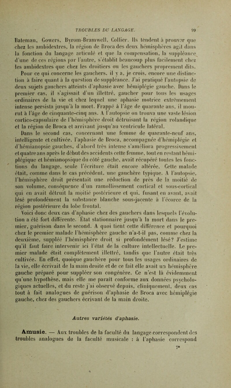 Bateman, Gowers, Byrom-Bramwell, Collier. Ils tendent à prouver que chez les ambidextres, la région de Brocades deux hémisphères agit dans la fonction du langage articulé et que la compensation, la suppléance, d'une de ces régions par l’autre, s’établit beaucoup plus facilement chez les ambidextres que chez les droitiers ou les gauchers proprement dits. Pour ce qui concerne les gauchers, il y a, je crois, encore une distinc- tion à faire quant à la question de suppléance. J’ai pratiqué l’autopsie de deux sujets gauchers atteints d’aphasie avec hémiplégie gauche. Dans le premier cas, il s’agissait d’un illettré, gaucher pour tous les usages ordinaires de la vie et chez lequel une aphasie motrice extrêmement intense persista jusqu’à la mort. Frappé à l’àge de quarante ans, il mou- rut à l’âge de cinquante-cinq ans. A l’autopsie on trouva une vaste lésion corlico-capsulaire de l'hémisphère droit détruisant la région rolandique et la région de Broca et arrivant jusqu’au ventricule latéral. Dans le second cas, concernant une femme de quarante-neuf ans, intelligente et cultivée, l’aphasie de Broca, accompagnée d’hémiplégie et d’hémianopsie gauches, d’abord très intense s’améliora progressivement et quatre ans après le début des accidents cette femme, touten restant hémi- plégique et hémianopsique du côté gauche, avait récupéré tontes les fonc- tions du langage, seule l’écriture était encore altérée. Celte malade était, comme dans le cas précédent, une gauchère typique. A l’autopsie, l’hémisphère droit présentait une réduction de près de la moitié de son volume, conséquence d’un ramollissement cortical et sous-cortical qui en avait détruit la moitié postérieure et qui, fusant en avant, avait lésé profondément la substance blanche sous-jacente à l’écorce de la région postérieure du lobe frontal. Voici donc deux cas d’aphasie chez des gauchers dans lesquels l’évolu- tion a été fort différente. État stationnaire jusqu’à la mort dans le pre- mier, guérison dans le second. A quoi tient cette différence et pourquoi chez le premier malade l’hémisphère gauche n’a-t-il pas, comme chez la deuxième, suppléé l’hémisphère droit si profondément lésé? J’estime qu’il faut faire intervenir ici l’état de la culture intellectuelle. Le pre- mier malade était complètement illettré, tandis que l’autre était très cultivée. En effet, quoique gauchère pour tous les usages ordinaires de la vie, elle écrivait de la main droite et de ce fait elle avait un hémisphère gauche préparé pour suppléer son congénère. Ce n’est là évidemment qu’une hypothèse, mais elle me parait conforme aux données psycholo- giques actuelles, et du reste j’ai observé depuis, cliniquement, deux cas tout à fait analogues de guérison d’aphasie de Broca avec hémiplégie gauche, chez des gauchers écrivant de la main droite. Autres variétés d’aphasie. Amusie. — Aux troubles de la faculté du langage correspondent des troubles analogues de la faculté musicale : à l’aphasie correspond 7* *