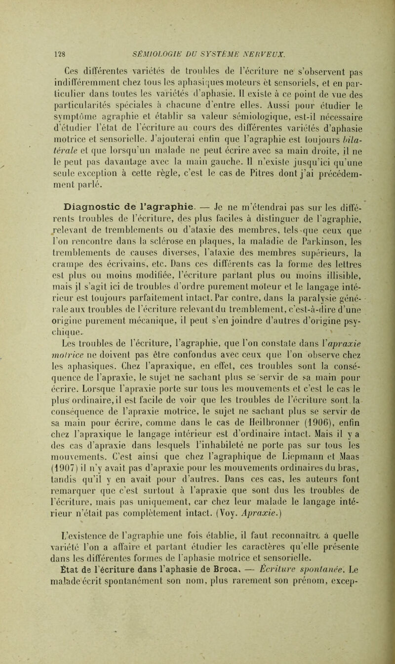 Ces différentes variétés de troubles de l’écriture ne s’observent pas indifféremment chez tous les aphasiques moteurs et sensoriels, et en par- ticulier dans toutes les variétés d’aphasie. 11 existe à ce point de vue des particularités spéciales à chacune d'entre elles. Aussi pour étudier le symptôme agraphie et établir sa valeur sémiologique, est-il nécessaire d’étudier l’état de l’écriture au cours des différentes variétés d’aphasie motrice et sensorielle. J’ajouterai entin que l’agraphie est toujours bila- térale et que lorsqu’un malade ne peut écrire avec sa main droite, il ne le peut pas davantage avec la main gauche. 11 n’existe jusqu’ici qu’une seule exception à cette règle, c’est le cas de Pitres dont j’ai précédem- ment parlé. Diagnostic de l’agraphie. — Je ne m’étendrai pas sur les diffé- rents troubles de l’écriture, des plus faciles à distinguer de l’agraphie, relevant de tremblements ou d’ataxie des membres, tels-que ceux que l’on l'encontre dans la sclérose en plaques, la maladie de Parkinson, les tremblements de causes diverses, l’ataxie des membres supérieurs, la crampe des écrivains, etc. Dans ces différents cas la forme des lettres est plus ou moins modifiée, l’écriture partant plus ou moins illisible, mais jl s’agit ici de troubles d’ordre purement moteur et le langage inté- rieur est toujours parfaitement intact. Par contre, dans la paralysie géné- raleaux troubles de l’écriture relevantdu tremblement, c’est-à-dire d’une origine purement mécanique, il peut s’enjoindre d’autres d’origine psy- chiuue.. Les troubles de l’écriture, l’agraphie, que l’on constate dans Yapraxie motrice ne doivent pas être confondus avec ceux que l’on observe chez les aphasiques. Chez l’apraxique, en effet, ces troubles sont la consé- quence de l’apraxie, le sujet ne sachant plus se servir de sa main pour écrire. Lorsque l’apraxie porte sur tous les mouvements et c’est le cas le plus ordinaire,il est facile de voir que les troubles de l’écriture sont la conséquence de l’apraxie motrice, le sujet ne sachant plus se servir de sa main pour écrire, comme dans le cas de Heilbronner (1906), enfin chez l’apraxique le langage intérieur est d’ordinaire intact. Mais il y a des cas d’apraxie dans lesquels l’inhabileté ne porte pas sur tous les mouvements. C’est ainsi que chez l’agraphique de Liepmann et Maas (1907) il n’y avait pas d’apraxie pour les mouvements ordinaires du bras, tandis qu’il y en avait pour d’autres. Dans ces cas, les auteurs font remarquer que c’est surtout à l’apraxie que sont dus les troubles de l’écriture, mais pas uniquement, car chez leur malade le langage inté- rieur n’était pas complètement intact. (Voy. Apraxie.) L’existence de l’agraphie une fois établie, il faut reconnaître à quelle variété l’on a affaire et partant étudier les caractères qu’elle présente dans les différentes formes de l'aphasie motrice et sensorielle. État de l’écriture dans l’aphasie de Broca. — Écriture spontanée. Le malade écrit spontanément son nom, plus rarement son prénom, excep-